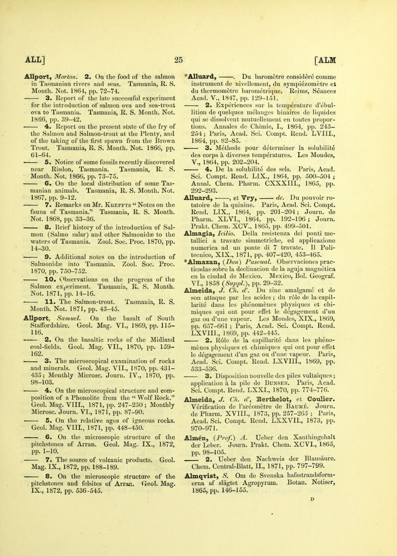 AUport, Mai'ton. 2. On the food of the salmon in Tasmanian rivers and seas. Tasmania, R. S. Month. Not. 1864, pp. 72-74. 3. Report of the late successful experiment for the introduction of salmon ova and sea-trout ova to Tasmania. Tasmania, R. S. Month. Not. 1866, pp. 39-42. 4. Report on the present state of the fry of the Salmon and Salmon-trout at the Plenty, and of the taking of the first spawn from the Brown Trout. Tasmania, R. S. Month. Not. 1866, pp. 61-64. • 5. Notice of some fossils recently discovered near Risdon, Tasmania. Tasmania, R. S. Month. Not. 1866, pp. 73-75. 6. On the local distribution of some Tas- manian animals. Tasmania, R. S. Month. Not. 1867, pp. 9-12. 7. Remarks on Mr. Kkeffts  Notes on the fauna of Tasmania. Tasmania, R. S. Month. Not. 1868, pp. 33-36. 8. Brief history of the introduction of Sal- mon (Salmo salar) and other Salmonidse to the waters of Tasmania. Zool. Soc. Proc. 1870, pp. 14-30. 9. Additional notes on the introduction of SalmonidiB into Tasmania. Zool. Soc. Proc. 1870, pp. 750-752. 10, Observations on the progress of tlie Salmon experiment. Tasmania, R. S. Month. Not. 1871, pp. 14-16. ' 11. The Salmon-trout. Tasmania, R. S. Month. Not. 1871, pp. 43-45. AUport, Samuel. On the basalt of South Staffordshire. Geol. Mag. VI., 1869, pp. 115- 116. ^ 2. On the basaltic rocks of the Midland coal-fields. Geol. Mag. VII., 1870, pp. 159- 162. ——— 3. The microscopical examination of rocks and minerals. Geol. Mag. VII., 1870, pp. 431- 435; Monthly Microsc. Journ. IV., 1870, pp. 98-103. ■ 4. On the microscopical structure and com- position of a Phonolite from the  Wolf Rock. Geol. Mag. VIII., 1871, pp. 247-250 ; Monthly Microsc. Journ. VI., 1871, pp. 87-90. 5. On the relative ages of igneous rocks. Geol. Mag. VIII., 1871, pp. 448-450. 6. On the microscopic structure of the pitchstones of AiTan. Geol. Mag. IX., 1872, pp. 1-10. 7. The source of volcanic products. Geol. Mag. IX., 1872, pp. 188-189. 8. On the microscopic structure of the . pitchstones and felsites of Avran. Geol. Mag. IX., 1872, pp. 536-545. *Alluard, . Du barometre considere comme instrument de nivellement, du sympiezometre et du thermometre barometrique. Reims, Seances Acad, v., 1847, pp. 129-151. 2. Experiences sur la temperature d'ebul- lition de quelques melanges biuaires de liquides qui se dissolvent mutuellement en toutes propor- tions. Annales de Chimie, I., 1864, pp. 243- 254 ; Paris, Acad. Sci. Compt. Rend. LVIIL, 1864, pp. 82-85. —— 3. Methode pour determiner la solubilite des corps a diverses temperatures. Les Mondes, v., 1864, pp. 202-204. 4. De la solubilite des sels. Paris, Acad. Sci. Compt. Rend. LIX., 1864, pp. 500-504 ; Annal. Chem. Pharm. CXXXIIL, 1865, pp. 292-293. Alluard, • , et Vry, de. Du pouvoir ro- tatoire de la quinine. Paris, Acad. Sci. Compt. Rend. LIX., 1864, pp. 201-204; Journ. de Pharm. XLVI., 1864, pp. 192-196 ; Journ. Prakt. Chem. XCV., 1865, pp. 499-501. Almagiaj Icilio. Delia resistenza dei ponti me- tallici a travate simmetriche, ed applicazione numerica ad un ponte di 7 travate. II Poli- tecuico, XIX., 1871, pp. 407-420, 453-465. ^Almazan, (Don) Pascual. Observaciones prac- ticadas sobre la declinacion de la aguja magnetica en la ciudad de Mexico. Mexico, Bol. Geograf. VI., 1858 (SuppL), pp. 29-32. Almeida, J. Ch. d\ Du zinc amalgame et de son attaque par les acides ; du role de la capil- larite dans les phenomfenes physiques et chi- miques qui out pour efEet le degagement d'un gaz on d'une vapeur. Les Mondes, XIX., 1869, pp. 657-661 ; Paris, Acad. Sci. Compt. Rend. LXVIIL, 1869, pp. 442-445. 2. Role de la capillarite dans les pheno- menes physiques et chimiques qui ont pour effet le degagement d'un gaz ou d'une vapeur. Paris, Acad. Sci. Compt. Rend. LXVIIL, 1869, pp. 533-536. 3. Disposition nouvelle des piles voltaiques; application a la pile de Bunsen. Paris, Acad. Sci. Compt. Rend. LXXL, 1870, pp. 774-776. Almeida, J. Ch. d\ Berthelot, et Coulier. Verification de I'areometre de Baume. Journ. de Pharm. XVIIL, 1873, pp. 257-265 ; Paris, Acad. Sci. Compt. Rend. LXXVIL, 1873, pp. 970-971. Almen, {Prof.) A. Ueber den Xanthingehalt der Leber. Journ. Prakt. Chem. XCVL, 1865, pp. 98-105. 2. Ueber den Nachweis der Blausaure. Chem. Central-Blatt, IL, 1871, pp. 797-799. Almqvist, S. Om de Svenska hafsstrandsform- erna af slagtet Agropyrum. Botan. Notiser, 1865, pp. 146-155. D