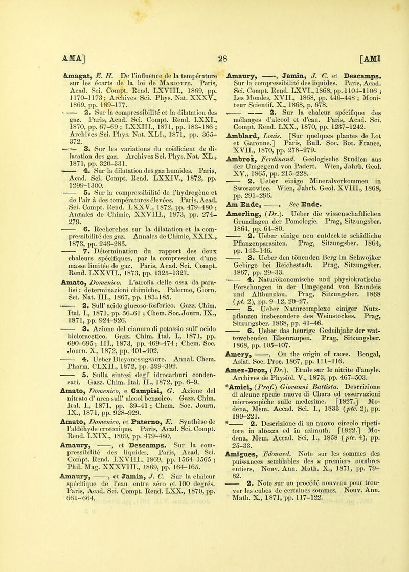 A.magat) E. H. De I'influence de la temperature sur les ecarts de la loi de Mariotte. Paris, Acad. Sci. Compt. Rend. LXVIII., 1869, pp. 1170-1173; Archives Sci. Phys. Nat. XXXV., 1869, pp. 169-177. •■ 2. Sur la compressibilite et la dilatation des eaz. Paris, Acad. Sci. Compt. Rend. LXXI., 1870, pp. 67-69 ; LXXIII., 1871, pp. 183-186 ; Archives Sci. Phys. Nat. XLl., 1871, pp. 365- 372. —3. Sur les variations du coefficient de di- latation des gaz. Archives Sci. Phys. Nat. XL., 1871, pp. 320-331. » 4. Sur la dilatation des gaz humides. Paris, Acad. Sci. Compt. Rend. LXXIV., 1872, pp. 1299-1300. 5. Sur la compressibilite de I'hydrogene et de I'air a des temperatures elevues. Paris, Acad. Sci. Compt. Rend. LXXV., 1872, pp. 479-480 ; Annales de Chimie, XXVIII., 1873, pp. 274- 279. • 6. Recherches sur la dilatation et la com- pressibilite des gaz. Annales de Chimie, XXIX., 1873, pp. 246-285. 7. Determination du rapport des deux chaleurs specifiques, par la compression d'une masse limitee de gaz. Paris, Acad. Sci. Compt. Rend. LXXVIL, 1873, pp. 1325-1327. AmatO) Domenico. L'atrofia delle ossa da para- lisi: determinazioni chimiche. Palermo, Giorn. Sci. Nat. Ill, 1867, pp. 183-185. 2. Suir acido glucoso-fosforico. Gazz. Chim. Ital. I., 1871, pp. 56-61 ; Chem. Soc. Journ. IX., 1871, pp. 924-926. 3. Azione del cianuro di potassio sulP acido bicloracetico. Gazz. Chim. Ital. I., 1871, pp. 690-695; III., 1873, pp. 469-474 ; Chem. Soc. Journ, X., 1872, pp. 401-402. 4. Ueber Dicyanessigsiiure. Annal. Chem. Pharm. CLXII., 1872, pp. 389-392. 5. Sulla sintesi degl' idrocarburi conden- sati. Gazz. Chim. Ital. II., 1872, pp. 6-9. Amato, Domenico, e Campisi, G. Azione del nitrato d' urea suU' alcool benzoico. Gazz. Chim. Ital. I., 1871, pp. 39-41 ; Chem. Soc. Journ. IX., 1871, pp. 928-929. Amato, Domenico, et Faterno, E. Synthese de I'aldehyde crotonique. Paris, Acad. Sci. Compt. Rend. LXIX., 1869, pp. 479-480. Amaury, , et Descamps. Sur la com- pressibilite des liquides. Paris, Acad. Sci. Compt. Rend. LXVIII., 1869, pp. 1564-1565 ; Phil. Mag. XXXVIIL, 1869, pp. 164-165. Amaury, , et Jamin, J. C. Sur la chaleur spccifique de I'eau cntre zero et 100 degres. Paris, Acad. Sci. Compt. Rend. LXX., 1870, pp. 661-664. Amaury, «, Jamin, J. C. et Descamps. Sur la compressibilite des liquides. Paris, Acad. Sci. Compt. Rend. LXVL, 1868, pp. 1104-1106 ; Les Mondes, XVII., 1868, pp. 446-448 ; Moni- teur Scientif. X., 1868, p. 678. -. 2. Sur la chaleur specifique des melanges d'alcool et d'eau. Paris, Acad. Sci. Compt. Rend. LXX., 1870, pp. 1237-1242. Amblard, Louis. [Sur quelques plantes de Lot et Garonne.] Paris, Bull. Soc. Bot. France, XVII., 1870, pp. 278-279. Ambroz, Ferdinand. Geologische Studien aus der Umgegend von Padert. Wien, Jahrb. Geol. XV., 1865, pp. 215-228. ■ 2. Ueber einige Mineralvorkommen in Sv^oszowice. Wien, Jahrb. Geol. XVIII., 1868, pp.291-296. Am Ende, . See Ende. Amerling, (Dr.). Ueber die vs^issenschaftlichen Grundlagen der Pomologie. Prag, Sitzungsber. 1864, pp. 64-80. 2. Ueber einige neu entdeckte schadliche Pflanzenparasiten. Prag, Sitzungsber. 1864, pp. 143-146. 3. Ueber den tonenden Berg im Schwojker Gebirge bei Reichsstadt. Prag, Sitzungsber. 1867, pp. 29-33. 4. Naturokonomische und physiokratische Forschungen in der Umgegend von Brandeis und Altbunzlau. Prag, Sitzungsber. 1868 (pt. 2), pp. 9-12, 20-27. ■ 5. Ueber Naturcomplexe einiger Nutz- pflanzen insbesondere des Weinstockes. Prag, Sitzungsber. 1868, pp. 41-46. 6. Ueber das heurige Gedeihjahr der wat- tewebenden Elsenraupen. Prag, Sitzungsber. 1868, pp. 105-107. Amery, . On the origin of races. Bengal, Asiat. Soc. Proc. 1867, pp. 111-116. Amez-Droz, (Dr.). Etude sur le nitrite d'amyle. Archives de Physiol. V., 1873, pp. 467-503. ^Amici) {Prof.) Giovanni Battista. Descrizione di alcune specie nuove di Chara ed osservazioni microscopiche suUe medesime. [1827.] Mo- dena, Mem. Accad. Sci. I., 1833 {pte. 2), pp. 199-221. * 2. Descrizione di un nuovo circolo ripeti- tore in altezza ed in azimuth. [1822.] Mo- dena, Mem. Accad. Sci. I., 1858 {pte. 4), pp. 25-33. AmigueS) Edouard. Note sur les sommes des puissances semblables des n premiers nombres entiers. Nouv. Ann. Math. X., 1871, pp. 79- 82. 2. Note sur un precede nouveau pour ti'ou- ver les cubes de certaines sommes. Nouv. Ann. Math. X., 1871, pp. 117-122.