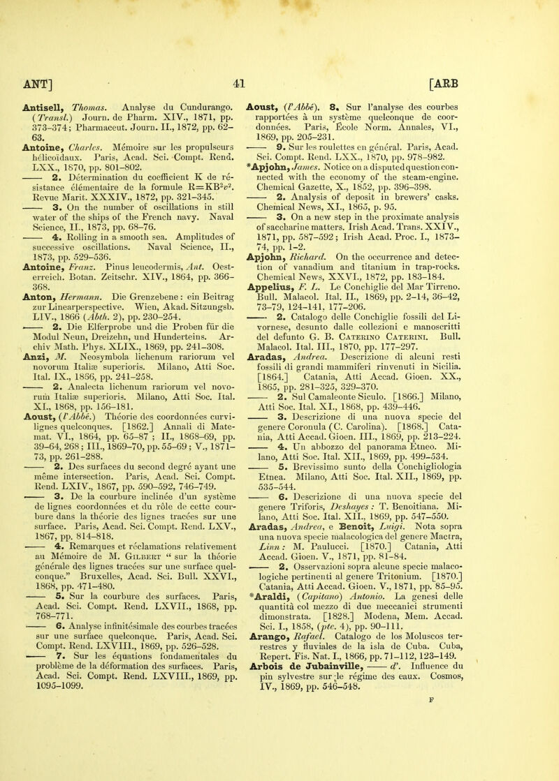 Antisell, Thomas. Analyse du Cundurango. (Transl.) Journ.de Fharm. XIV., 1871, pp. 373-374; Pharmaceut. Journ. II., 1872, pp. 62- 63. Antoine, Charles. Memoire sur les propulseurs helicoidaux. Paris, Acad. Sci. Compt. Rend. LXX., 1870, pp. 801-802. 2. Determination du coefficient K de re- sistance elementaire de la formule R=KB^i>2. Revue Marit. XXXIV., 1872, pp. 321-345. 3. On the number of oscillations in still water of the ships of the French navy. Naval Science, II., 1873, pp. 68-76. 4. Rolling in a smooth sea. Amplitudes of successive oscillations. Naval Science, II., 1873, pp. 529-536. Antoine, Franz. Pinus leucodermis. Ant. Oest- erreich. Botan. Zeitschr. XIV., 1864, pp. 366- 368. AntoH) Hermann. Die Grenzebene : ein Beitrag zur Linearperspective. Wien, Akad. Sitzungsb. LIV., 1866 {Ahth. 2), pp. 230-254. ' 2. Die Elferprobe und die Proben fiir die Modul Neun, Dreizehn, und Hunderteins. Ar- chiv Math. Phys. XLIX., 1869, pp. 241-308. Anzi, M. Neosymbola lichenum rariorum vel novorum ltalia3 superioris. Milano, Atti Soc. Ital. IX., 1836, pp. 241-258. 2. Analecta lichenum rariorum vel novo- rum Italise superioris. Milano, Atti Soc. Ital. XL, 1868, pp. 156-181. Aoust, {VAbbe.) Theorie des coordonnees curvi- lignes quelconques. [1862.] Annali di Mate- mat. VI., 1864, pp. 65-87 ; II., 1868-69, pp. 39-64, 268; III., 1869-70, pp. 55-69 ; V., 1871- 73, pp. 261-288. 2. Des surfaces du second degre ayant une meme intersection. Paris, Acad. Sci. Compt. Rend. LXIV., 1867, pp. 590-592, 746-749. • 3. De la courbure inclinee d'un systeme de lignes coordonnees et du role de cette cour- bure dans la theorie des lignes tracees sur une surface. Paris, Acad. Sci. Compt. Rend. LXV., 1867, pp. 814-818. 4. Remarques et reclamations relativement au Memoire de M. Gilbert  sur la theorie generale des lignes tracees sur une surface quel- conque. Bruxelles, Acad. Sci. Bull. XXVI., 1868, pp. 471-480. 5. Sur la courbure des surfaces. Paris, Acad. Sci. Compt. Rend. LXVII., 1868, pp. 768-771. • 6. Analyse infinitesimale des courbes tracees sur une sui'face quelconque. Paris, Acad. Sci. Compt. Rend. LXVIII., 1869, pp. 526-528. —— 7. Sur les equations fondamehtales du probleme de la deformation des surfaces. Paris, Acad. Sci. Compt. Rend. LXVIII., 1869, pp. 1095-1099. Aoust, {VAbbe). 8* Sur I'analyse des courbes rapportees a un systeme quelconque de coor- donnees. Paris, Ecole Norm. Annales, VL, 1869, pp. 205-231. 9. Sur les roulettes en general. Paris, Acad. Sci. Compt. Rend. LXX, 1870, pp. 978-982. ^Apjohn, James. Notice on a disputed question con- nected with the economy of the steam-engine. Chemical Gazette, X., 1852, pp. 396-398. 2. Analysis of deposit in brewers' casks. Chemical News, XL, 1865, p. 95. 3. On a new step in the proximate analysis of saccharine matters. Irish Acad. Trans. XXIV., 1871, pp. 587-592; Irish Acad. Proc. I., 1873- 74, pp. 1-2. Apjohn, Richard. On the occurrence and detec- tion of vanadium and titanium in trap-rocks. Chemical News, XXVI., 1872, pp. 183-184. Appelius, F. L. Le Conchiglie del Mar Tirreno. Bull. Malacol. Ital. IL, 1869, pp. 2-14, 36-42, 73-79, 124-141, 177-206. 2. Catalogo delle Conchiglie fossili del Li- vornese, desunto dalle coUezioni e manoscritti del defunto G. B. Catering Cateeini. Bull. Malacol. Ital. III., 1870, pp. 177-297. Aradas, Andrea. Descrizione di alcuni resti fossili di grandi mammiferi rinvenuti in Sicilia. [1864.] Catania, Atti Accad. Gioen. XX., 1865, pp. 281-325, 329-370. 2. Sul Camaleonte Siculo. [1866.] Milano, Atti Soc. Ital. XL, 1868, pp. 439-446. 3. Descrizione di una nuova specie del genere Coronula (C. Carolina). [1868.] Cata- nia, Atti Accad. Gioen. IIL, 1869, pp. 213-224. 4. Un abbozzo del panorama Etneo. Mi- lano, Atti Soc. Ital. XII., 1869, pp. 499-534. 5. Brevissimo sunto della Conchigliologia Etnea. Milano, Atti Soc. Ital. XII., 1869, pp. 535-544. 6. Descrizione di una nuova specie del genere Triforis, Deshayes : T. Benoitiana. Mi- lano, Atti Soc. Ital. XIL, 1869, pp. 547-550. Aradas, Andrea, e Benoit) Luigi. Nota sopra una nuova specie malacologica del genere Mactra, Linn: M. Paulucci. [1870.] Catania, Atti Accad. Gioen. V., 1871, pp. 81-84. 2. Osservazioni sopra alcune specie malaco- logiche pertinenti al genere Tritonium. [1870.] Catania, Atti Accad. Gioen. V., 1871, pp. 85-95. ^Araldi, (^Capitano) Antonio. La genesi delle quantita col mezzo di due meccanici strumenli dimonstrata. [1828.] Modena, Mem. Accad. Sci. L, 1858, {pte. 4), pp. 90-111. Arango, Rafael. Catalogo de los Moluscos ter- restres y fluviales de la isia de Cuba. Cuba, Repert. Fis. Nat. I., 1866, pp. 71-112, 123-149. Arbois de Jubainville, d\ Influence du pin sylvestre sur le regime des eaux. Cosmos, IV., 1869, pp. 546-548.