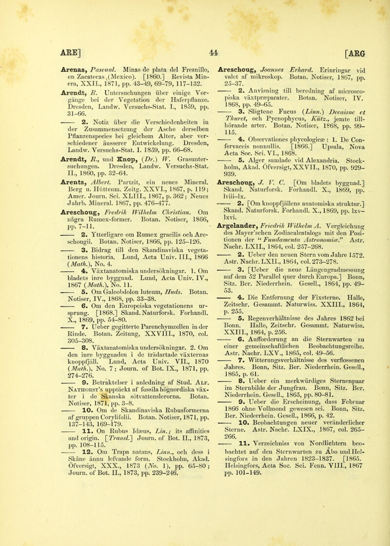 Arenas, Pascual. Minas de plata del Fresnillo, en Zacatecas^(Mexico). [I860.] Revista Min- era, XXII., 1871, pp. 43-49, 69-79, 117-132. Arendt, R. Untersuchungen iiber einige Vor- gange bei der Vegetation der Haf'eqjflanze. Dresden, Landw. Versuchs-Stat. I., 1859, pp. 31-66. 2. Notiz iiber die Verschiedenheiten in der Zusammensetzung der Asche derselben Pflanzenspecies bei gleichem Alter, aber ver- schiedener ausserer Entwickelung. Dresden, Landw. Versuchs-Stat. 1. 1859, pp. 66-68. Arendt, R., und Knop, {Dr.) W. Grasunter- suchungen. Dresden, Landw. Versuchs-Stat. II., 1860, pp. 32-64. Arents, Albert. Partzit, ein neues Mineral. Berg u. Hilttenm. Zeitg. XXVL, 1867, p. 119; Amer. Journ. Sci. XLIIL, 1867, p. 362; Neues Jahrb. Mineral. 1867, pp. 476-477. Areschoug, Fredrik Wilhelm Christian. Om nagra Rumex-former. Botan. Notiser, 1866, pp. 7-11. —— 2. Ytterligare om Rumex gracilis och Are- schougii. Botan. Notiser, 1866, pp. 125-126. — 3. Bidrag till den Skandinaviska vegeta- tionens historia. Lund, Acta Univ. III., 1866 (3Iafh.), No. 4. — 4. Vaxtanatomiska undersokningar. 1. Om bladets inre byggnad. Lund, Acta Univ. IV., 1867 (Math.), No. 11. — 5. Om Galeobdolon luteum, Huds. Botan. Notiser, IV., 1868, pp. 33-38. — 6. Om den Europeiska vegetationens ur- sprung. [1868.] Skand. Naturforsk. Forhandl. X., 1869, pp. 54-80. 7. Ueber gegitterte Parenchymzellen in der Rinde. Botan. Zeitung, XXVIII., 1870, col. 305-308. 8. Vaxtanatomiska undersokningar. 2. Om den inre byggnaden i de tradartade vaxternas knoppfjiill. Lund, Acta Univ. VII., 1870 {Math.), No. 7; Journ. of Bot. IX., 1871, pp. 274-276. 9. Betraktelser i anledning af Stud. Alf. Nathorst's upptackt af fossila hognordiaka vax- ter i de Skanska sotvattenslerorna. Botan. Notiser, 1871, pp. 3-8. 10. Om de Skandinaviska Rubusformerna af gruppen Corylifolii. Botan. Notiser, 1871, pp. 137-143, 169-179. 11. On Rubus Idasus, Lin.; its affinities and origin. \_Transl.'\ Journ. of Bot. II., 1873, pp. 108-115. — 12. Om Trapa natans. Linn., och dess i Skane annu lefvande form. Stockholm, Akad. Ofversigt, XXX., 1873 {No. 1), pp. 65-80; Journ. of Bot. II., 1873, pp. 239-246. Areschoug, Joannes Erhard. Erinringar vid valet af mikroskop. Botan. Notiser, 1867, pp. 25-37. 2. Anvisning till beredning af microsco- piska vaxtprasparater. Botan. Notiser, IV, 1868, pp. 49-65. 3. Slagtene Fucus {Linn.) Dccaisne et Thuret, och Pycnophycus, Kiitz., jemte till- horande arter. Botan. Notiser, 1868, pp. 99- 115. 4. Observationes phycologicse : 1, De Con- fervaceis nonnullis. [1866.] Upsala, Nova Acta Soc. Sci. VI., 1868. 5. Alger samlade vid Alexandria. Stock- holm, Akad. Ofversigt, XXVII., 1870, pp. 929- 939. Areschoug, J. V. C. [Om bladets byggnad.] Skand. Naturforsk. Forhandl. X., 186b, pp. Iviii-lx. — 2. [Om kiioppfjallens anatomiska struktur.] Skand. Naturforsk. Forhandl. X., 1869, pp. Ixv- Ixvi. Argelander, Friedrik Wilhelm A. Vergleichung des Mayer'schen Zodiacalcatalogs mit den Posi- tionen der  Fundamenta Astronomies.^^ Astr. Nachr. LXIL, 1864, col. 257-268. 2. Ueber den neuen Stern vom Jahre 1572. Astr. Nachr. LXIL, 1864, col. 273-278. 3. [Ueber die neue Langengradmessung auf dem 52 Parallel quer durch Europa.] Bonn, Sitz. Ber. Niederrhein. Gesell., 1864, pp. 49- 53. 4. Die Entfernung der Fixsterne. Halle, Zeitschr. Gesammt. Naturwiss. XXIIL, 1864, p. 255. 5. Regenverhiiltnisse des Jahres 1862 bei Bonn. Halle, Zeitschr. Gesammt. Naturwiss. XXIIL, 1864, p. 256. 6. Aufforderung an die Sternwarten zu einer gemeinschaftlichen Beobachtungsreihe. Astr. Nachr. LXV., 1865, col. 49-56. — 7. Witterungsverhaltnisse des verflossenen Jahres. Bonn, Sitz. Ber. Niederrhein. Gesell., 1865, p. 61. 8. Ueber ein merkwiirdiges Sternenpaar im Sternbilde der Jungfrau. Bonn, Sitz. Ber. Niederrhein. Gesell., 1865, pp. 80-81, — 9. Ueber die Erscheinung, dass Februar 1866 ohne Vollmond gewesen sei. Bonn, Sitz. Ber. Niederrhein. GeseU., 1866, p. 42. — 10. Beobachtungen neuer veranderlicher Sterne. Astr. Nachr. LXIX., 1867, col. 265- 266. 11. Verzeichniss von Nordlichtern beo- bachtet auf den Sternwarten zu Abo und Hel- singfors in den Jahren 1823-1837. [1865. Helsiugfors, Acta Soc. Sci. Fenn. VIIL, 1867 pp. 101-149.