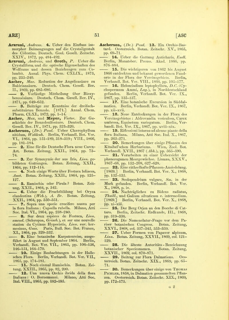 Arzruni) Andreas. 4. Ueber den Einfluss iso- morpher Beimengungen auf die Crystallgestalt des Colestins. Deutsch. Geol. Gesell. Zeitschr. XXIV., 1872, pp. 484-492. Arzruni, Andreas, und Groth, P. Ueber die Crystallform und die optische Eigenschaften des Wolframs und dessen Beziehungen zum Co- lumbit. Aunal. Phys. Chem. CXLIX., 1873, pp. 235-240. Ascher, Max. Reduction der Angelicasaure zu Baldriansaure. Deutsch. Chem. Gesell. Ber. II., 1869, pp. 685-686. 2. Vorlaufige Mittheilung iiber Bioxy- benzoesaure. Deutsch, Chem. Gesell. Ber. IV., 1871, pp. 649-652. 3. Beitrage zur Kenntniss der dreifach- substituirten Benzole. [1871.] Annal. Chem. Pharm. CLXI., 1872, pp. 1-14. Ascher, Max, und Meyer, Victor. Zur Ge- schichte der Benzolsulfosaure. Deutsch. Chem. Gesell. Ber. IV., 1871, pp. 323-326. Ascherson, Paul. Ueber Chisrophyllum nitidum, PFahlenb. Berlin, Verhandl. Bot. Ver. VI., 1864, pp. 151-189,318-319; VITT., 1866, pp. 181-184. 2. Eine fiir die Deutsche Flora neue Carex- Art. Botan. Zeitung, XXII., 1864, pp. 73- 74. 3. Zur Synonymie der aus Iris, Linn, ge- bildeten Gattungen. Botan. Zeitung, XXII., 1864, pp. 112-114. 4. Noch einige Worte iiber Festuca loliacea, Auct. Botan. Zeitung, XXII., 1864, pp. 125- 127. 5. Ramischia oder Pirula ? Botan. Zeit- ung, XXII., 1864, p. 342. 6. Ueber die Fruchtbildung bei Oryza clandestina (Web.), A. Br. Botan. Zeitung, XXII., 1864, pp. 350-351. 7. Sopra una specie crocifere nuova per la flora Italiana : Capsella rubella. Milano, Atti Soc. Ital. VI., 1864, pp. 238-240. 8. Sur deux especes de Festuca, Linn. emend. (Scleropoa, Griseb.), et sur une nouvelle station du Cytinus Hypocistis, Linn. var. ker- mesinus, Guss. Paris, Bull. Soc. Bot. France, XI., 1864, pp. 329-332. 9. Eine botanische Karpatenreise, ausge- fiihrt in August und September 1864. Berlin, Verhandl. Bot. Ver. VII., 1865, pp. 106-136, 146-151, 164-170. 10. Einige Beobachtungen in der Halle- schen Flora. Berlin, Verhandl. Bot. Ver. VII., 1865, pp. 174-181. ■ 11. Noch einmal Ramischia. Botan. Zei- tung, XXIII., 1865, pp. 82, 200. 12. Una nuova Orchis ibrida della flora Italiana: O. Bornemanni. Milano, Atti Soc. Ital. VIII., 1865, pp. 182-185. Ascherson, {Dr.) Paul. 13. Ein Orchis-Bas- tard. Oesterreich. Botan. Zeitschr. XV., 1865, pp. 69-71. 14. Ueber die Gattung Anticharis, Endl. Berlin, Monatsber. Preuss. Akad. 1866, pp. 876-884. 15. Die wichtigeren von 1862 bis August 1866 entdeckten und bekannt gewordenen Fund- orte in der Flora der Vereinsgebiets. Berlin, Verhandl. Bot. Ver. VIII., 1866, pp. 105-177. 16. Helosciadium leptophyllum, D.C. fCy- clospermum Ammi, L^ag.), in Norddeutschland gefunden. Berlin, Verhandl. Bot. Ver. IX., 1867, pp. 135-137. 17. Eine botanische Excursion in Siiddal- matien. Berlin, Verhandl. Bot. Ver. IX., 1867, pp. xii-xvii. 18. Neue Entdeckungen in der Flora des Vereinsgebietes : Aldrovandia vesiculosa, Carex umbrosa, Equisetum variegatum. Berlin, Ver- handl. Bot. Ver. IX., 1867, pp. xviii-xix. 19. Riflessioni intorno ad alcune piante della flora Itahana. Milano, Atti Soc. Ital. X., 1867, pp. 262-271. 20. Bemerkungen iiber einige Pflanzen des Kitaibel'schen Herbariums. Wien, Zool. Bot. Verhandl. XVII., 1867 {Abh.), pp. 565-590. 21. Vorarbeiten zu einer Uebersicht der phanerogamen Meergewiichse. Linnsea, XXXV., 1867-68, pp. 152-208, 627-628. 22. Eine rathselhaftePflanzen-Ansiedelung. [1869.] Berlin, Verhandl. Bot. Ver. X., 1868, pp. 132-135. 23. Scolopendrium vulgare, Sm. in der Mark gefunden. Berhn, Verhandl. Bot. Ver. X., 1868, p. iv. 24. Nachtragliches zu Bidens radiatus, Thuill., und Galium silvaticum v. intermedium. [1869.] Berlin, Verhandl. Bot. Ver. X., 1868, pp. xi-xiii. 25. Der Berg Orjen an den Bocche di Cat- taro. Berlin, Zeitschr. Erdkunde, III., 1868, pp. 319-336. 26. Die Nomenclatur-Frage vor dem Pa- riser botanischen Congress. Botan. Zeitung, XXVI. , 1868, col. 337-345, 353-359. 27. Ueber Formen von Papaver alpinum. Linn. Botan. Zeitung, XXVII., 1869, col. 121- 129. 28. Die alteste Autoritats - Bezeichnung botanischer Speciesnamen. Botan. Zeitung, XXVII. , 1869, col. 870-871. 29. Beitrag zur Flora Dalmatiens. Oes- terreich. Botan. Zeitschr. XIX., 1869, pp. 65- 71. 30. Bemerkungen iiber einige von Thomas PiCHXER, 1858, in Dalmatien gesammelten Pflan- zen. Oesterreich. Botan. Zeitschr. XIX., 1869, pp.172-175. G 2