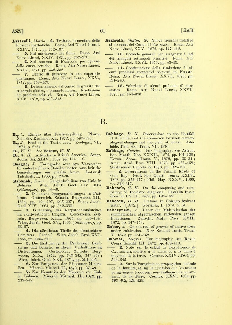 Azzarelli, Mattia. 4. Trattato elementare delle funzioni iperboliche. Roma, Atti Nuovi Lincei, XXIV., 1871, pp. 112-137. ■ 5. Sul movimento dei fluidi. Roma, Atti Nuovi Lincei, XXIV., 1871, pp. 262-270. 6. Sul teorema di Fagnano per ognuna delle curve coniche. Roma, Atti Nuovi Lincei, XXIV. , 1871, pp. 336-358. 7. Centro di pressione in una superficie qualunque. Roma, Atti Nuovi Lincei, XXV., 1872, pp. 138-157. 8. Deterrainazione del centro di gravita del triangolo sferico, e piramide sferica. Risoluzione dei problemi relativi. Roma, Atti Nuovi Lincei, XXV. , 1872, pp. 317-348. Azzarelli, Mattia. 9. Nuove ricerche relative al teorema del Conte di FactNANo. Roma, Atti Nuovi Lincei, XXV., 1872, pp. 427-439. 10. Formole generali per assegnare i lati dei triangoli rettangoli primitivi. Roma, Atti Nuo%a Lincei, XXVI., 1873, pp. 43-53. 11. Continuazione della risoluzione di al- cuni problemi geometrici proposti dal Kkamp. Roma, Atti Nuovi Lincei, XXVI., 1873, pp. 191-243. 12. Soluzione di alcuni problemi d' idro- statica. Roma, Atti Nuovi Lincei, XXVI., 1873, pp. 354-383. B., C. Einiges iiber Fiscbvergiftung. Pharm. Zeitschr. Russland, XL, 1872, pp. 590-596. B., J. Food of the Turtle-dove. Zoologist, VI., 1871, p. 2767. B., W. H. See Besant, W. H. B., W. H. Altitudes in British America. Amer. Journ. Sci. XLIV., 1867, pp. 115-116, Baag^e, J. Fortegnelse over nye Voxesteder for endeel sjeldnere Danske planter, samt kritiske bemserkninger om enkelte Arter. Botanisk Tidsskrift, I., 1866, pp. 20-36. Babanek, Franz. Gangaufschliisse von Eule in Bohmen. Wien, Jahrb. Geol. XIV., 1864 {Sitzungsb.), pp. 38-40. 2. Die neuen Gangausrichtungen in Przi- bram. Oesterreich. Zeitschr. Bergwesen, XII., 1864, pp. 194-197, 205-207; Wien, Jahrb. Geol. XIV., 1864, pp. 382-390. 3. Gliederung des Karpathensandsteines im nordwestlichen Ungarn. Oesterreich. Zeit- schr. Bergwesen, XIII., 1865, pp. 183-184; Wien, Jahrb. Geol. XV., 1865 {Sitzungsb.), pp. 66-67. 4. Die nordlichen Theile des Trentschiner Comitates. [1865.J Wien, Jahrb. Geol. XVI., 1866, pp. 105-120. 5. Die Erzfiihrung der Przibramer Sand- steine und Schiefer in ihrem Verhiiltnisse zu Dislocationen. Oesterreich. Zeitschr. Berg- wesen, XIX., 1871, pp. 340-342, 347-348; Wien, Jahrb. Geol. XXL, 1871, pp. 291-295. 6. Zur Paragenese der Pribramer Minera- lien. Mineral. Mittheil. IL, 1872, pp. 27-39. 7. Zur Kenntniss der Minerale von Eule in Bohmen. Mineral. Mittheil. IL, 1872, pp. 239-242. Babbage, B. H. Observations on the Rainfall at Adelaide, and the connexion between meteor- ological changes and the yield of wheat. Ade- laide, Phil. Soc. Trans. VI., 1870. Babbage, Charles. For biography, see Astron. Soc. Month. Not. XXXII., 1872, pp. 101-109; Devon. Assoc. Trans. V., 1872, pp. 30-34 ; Amer. Acad. Proc. VIII., 1873, pp. 455-458; Smithsonian Reports for 1873, pp. 162-197. 2. Observations on the Parallel Roads of Glen Roy. Geol. Soc. Quart. Journ. XXIV., 1868, pp. 273-277 ; Phil. Mag. XXXV., 1868, pp. 316-317. Babcock, G. H. On the computing and com- paring of Indicator diagrams. Franklin Instit. Journal, LVIIL, 1869, pp. 193-199. Babcock, H. H. Diatoms in Chicago hydrant water. [1872.] Grevillea, I., 1873, p. 13. Babczynski, T. Ueber die Multiplication der symmetrischen algebraischen, rationalen ganzen Functionen. Zeitschr. Math. Phys. XVII., 1872, pp. 147-158. Baber, J. On the rate of growth of native trees under cultivation. New Zealand Instit. Trans, v., 1872, pp. 451-452. Babinet, Jacques. For biography, see Revue Cours. Scientif. III., 1872, pp. 409-410. 2. Note sur le calcul de I'experience de Cavendish, relative a la masse et a la densite moyenne de la terre. Cosmos, XXIV., 1864, pp. 543-545. 3. Sur la Paragenie on propagation late rale de la lumiere, et sur la deviation que les rayons paraginiques eprouvent sous I'influence du mouve- ment de la Terre. Cosmos, XXV., 1864, pp. 393-402, 421-429.