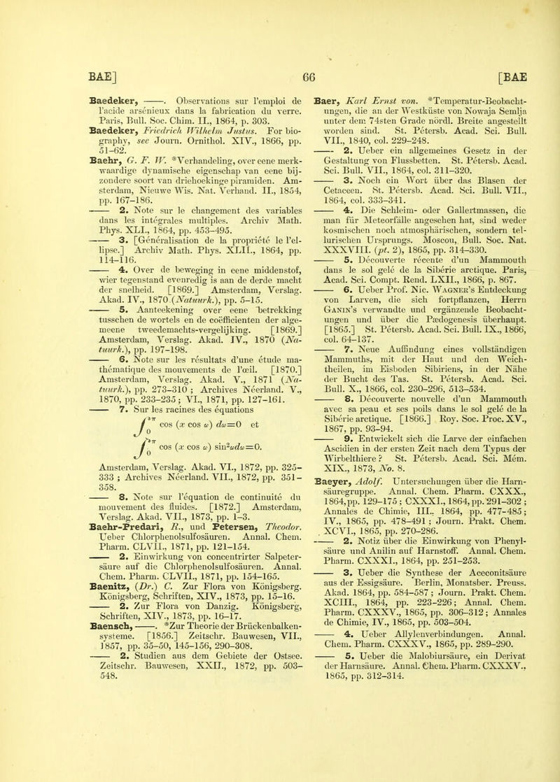 Baedeker, . Observatious sur I'emploi de I'acide arsenieux dans la fabrication du verre. Paris, Bull. Soc. Chim. II., 1864, p. 303. Baedeker, Friedrich Wilhclm Justus. For bio- graphy, see Journ. Ornithol. XIV., 1866, pp. 51-62. Baehr, G. F. W. *Verhandeling, over eene merk- waardige dynamische eigenschap van eene bij- zoudere soort van drieboekinge piramiden. Am- sterdam, Nieuwe Wis. Nat. Verliaud. II., 1854, pp.167-186. 2. Note sur le changement des variables dans les integrales multiples. Archiv Math. Phys. XLI., 1864, pp. 453-495. 3. [Generalisation de la propriete le I'el- lipse.] Archiv Math. Phys. XLII., 1864, pp. 114-116. — 4. Over de beweging in eene middenstof, wier tegenstand evenredig is aan de derde macht der snelheid. [1869.] Amsterdam, Verslag. Akad. IV., 1870 (Natuurk.), pp. 5-15. 5. Aanteekening over eene Taetrekking tusschen de wortels en de coefficienten der alge- meene tweedemachts-vergelijking. [1869.] Amsterdam, Verslag. Akad. IV., 1870 {Na- tuurk.), pp. 197-198. 6. Note sur les resultats d'une etude ma- thematique des mouvements de rocil. [1870.] Amsterdam, Verslag. Akad. V., 1871 {N'a- tuurk.), pp. 273-310 ; Archives Neerland. V., 1870, pp. 233-235 ; VI., 1871, pp. 127-161. 7. Siu les racines des equations cos (x cos a) aa=0 et 0 cos (x COS a) sm^adu = 0. Amsterdam, Verslag. Akad. VI., 1872, pp. 325- 333 ; Archives Neerland. VII., 1872, pp. 351- 358. 8. Note sur I'equation de continuite du mouvement des fluides. [1872.] Amsterdam, Verslag. Akad. VII., 1873, pp. 1-3. Baehr-Predari, i?., und Petersen, Tkeodor. Ueber Chlorphenolsulfosauren. Annal. Chem, Pharm. CLVII., 1871, pp. 121-154. 2. Einwirkung von concentrirter Salpeter- saure auf die Chlorphenolsulfosauren. Annal. Chem. Pharm. CLVII., 1871, pp. 154-165. Baenitz, (Dr.) C. Zur Flora von Kdnigsberg. Konigsberg, Schriften, XIV., 1873, pp. 15-16. 2. Zur Flora von Danzig. Konigsberg, Schriften, XIV., 1873, pp. 16-17. Baensch, . *Zur Theorie der Briickenbalken- systeme. [1856.] Zeitschr. Bauwesen, VII., 1857, pp. 35-50, 145-156, 290-308. 2. Studien aus dem Gebiete der Ostsee. Zeitschr. Bauwesen, XXII., 1872, pp. 503- Baer, Karl Ernst von. *Teraperatur-Beobacht- ungen, die an der Westkiiste von Nowaja Semlja unter dem 74sten Grade nordl, Breite angestellt worden siud. St. Petersb. Acad. Sci. Bull. VII., 1840, col. 229-248. 2. Ueber ein allgemeiues Gesetz in der Gestaltung von Flussbetten. St. Petersb. Acad. Sci. Bull. VII., 1864, col. 311-320. 3. Noch ein Wort iiber das Blasen der Cetaceeu. St. Petersb. Acad. Sci. Bull. VII., 1864, col. 333-341. 4. Die Schleim- oder Gallertmassen, die man fiir Meteorfalle angesehen hat, sind weder kosmischen noch atmospharischen, sondern tel- lurischen Ursprungs. Moscou, Bull. Soc. Nat. XXXVIII. (pt. 2), 1865, pp. 314-330. 5. Decouverte recente d'un Mammouth dans le sol gele de la Siberie arctique. Paris, Acad. Sci. Compt. Rend. LXII., 1866, p. 867. 6. Ueber Prof. Nic. Wagner's Eutdeckung von Larven, die sich fortpflanzen, Herrn Ganin's verwandte und ergiinzende Beobacht- ungen und iiber die Psedogenesis iiberhaupt. [1865.] St. Petersb. Acad. Sci. Bull. IX., 1866, col. 64-137. 7. Neue Auffindung eines voUstandigen Mammuths, mit der Haut und den Weich- theilen, im Eisboden Sibiriens, in der Nahe der Bucht des Tas. St. Petersb. Acad. Sci. Bull. X., 1866, col. 230-296, 513-534. 8. Decouverte nouvelle d'un Mammouth avec sa peau et ses polls dans le sol gele de la Siberie arctique. [1866.] Koy. Soc. Proc. XV., 1867, pp. 93-94. 9. Entwickelt sich die Larve der einfachen Ascidien in der ersteu Zeit nach dem Typus der Wirbelthiere ? St. Petersb. Acad. Sci. Mem. XIX., 1873, No. 8. Baeyer, Adolf. Untersuchungen iiber die Harn- sauregruppe. Annal. Chem. Pharm. CXXX., 1864, pp. 129-175 ; CXXXl., 1864, pp. ^91-302 ; Annales de Chimie, III.. 1864, pp. 477-485; IV., 1865, pp. 478-491 ; Journ. Prakt. Chem. . XCVI., 1865, pp. 270-286. 2. Notiz iiber die Einwirkung von Phenyl- saure und Anilin auf HarnstofF. Annal. Chem. Pharm. CXXXL, 1864, pp. 251-253. 3. Ueber die Synthese der Aceconitsaure aus der Essigsaure. Berlin, Monatsber. Preuss. Akad. 1864, pp. 584-587; Journ. Prakt. Chem. XCIIL, 1864, pp. 223-226; Annal. Chem. Pharm. CXXXV., 1865, pp. 306-312; Annales de Chimie, IV., 1865, pp. 503-504. 4. Ueber AllyJenverbindungen. Annal. Chem. Pharm. CXXXV., 1865, pp. 289-290. 5. Ueber die Malobiursaure, ein Derivat der Harnsaure. Annal. Chem. Pharm. CXXXV.,