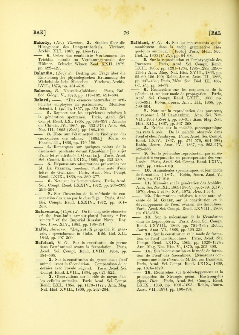 Bakody, (Dr.) Theodor. 3. Studien iiber die Histogenese des Lungentuberkels. Virchow, Archiv, XLI., 1867, pp. 155-177. 4. Ueber das combinirte Vorkommen der Trichina spiralis im Verdauungscanale der Hiihner. Zeitschr. Wissen. Zool. XXII., 1872, pp. 422-427. Balandin, {Dr.) J. Beitrag zur Frage iiber die Entstehung der pbysiologischen Kriimmung der Wirbelsaule beim Menschen. Virchow, Archiv, LVII., 1873, pp. 481-518. Balansa, B. Nouvelle-Caledonie. Paris, Bull. Soc. Geogr. V., 1873, pp. 113-132, 521-534. Balard, . *Des essences naturelles et arti- ficielles employees en parfumerie.. Moniteur Scientif. I, {pt. 1), 1857, pp. 350-352. 2. Eapport sur les experiences relatives a la generation spontanee. Paris, Acad. Sci. Compt. Eend. LX., 1865, pp. 384-397 ; Annales de Chimie, IV., 1865, pp. 353-373 ; Ann. Sci. Nat. III., 1865 {Zool), pp. 180-192. 3. Note sur I'etat actuel de I'industrie des eaux-meres des salines. [1865.] Journ. de Pharm. III., 1866, pp. 179-186. 4. Remarques sur quelques points de la discussion pendante devant I'Academie [au sujet d'une lettre attribuee a Galilee]. Paris, Acad. Sci. Compt. Rend. LXIX., 1869, pp. 232-239. 5. Reponse aux observations presentees par M. Le Vereiee, touchant I'authenticite d'une lettre de Galilee. Paris, Acad. Sci. Compt. Eend. LXIX., 1869, pp. 369-377. 6. Note sur les fermentations. Paris, Acad. Sci. Compt. Rend. LXXIV., 1872, pp. 205-209, 293-294. ■ 7. Sur I'invention de la methode de con- servation des vin» par le chautFage. Paris, Acad. Sci. Compt. Rend. LXXIV., 1872, pp. 561- 569. Balavenetz, (Capt.) J. On the magnetic character of the iron-built armour-plated battery  Per- venetz  of the Imperial Russian Navy. Roy. Soc. Proc. XIV., 1865, pp. 186-191. Balbi, Adriano. *Degli studj geografici in gene- rale, e specialmente in Italia. Bibl. Ital. XII., 1845, pp. 297-309. Balbiani, E. G. Sur la constitution du germe dans I'oeuf animal avant la fecondation. Paris, Acad. Sci. Compt. Rend. LVIIL, 1864, pp. 584-588. 2. Sur la constitution du germe dans I'oeuf animal avant la fecondation. Comparaison de ce dernier avec I'ovule vegetal. Paris, Acad. Sci. Compt. Rend. LVHI., 1864, jap. 621-625. 3. Observations sur le role du noyau dans les cellules animales. Paris, Acad. Sci. Compt. Rend. LXL, 1865, pp. 1173-1177 ; Ann. Mag. Nat. Hist. XVm., 1866, pp. 262-264. Balbiani, E. G. 4. Sur les mouvements qui se manifestent dans la tache germinative chez quelques animaux. [1864.] Paris, Mem. Soc. Biol. L, 1865 (C. R.), pp. 64-68. 5. Sur la reproduction et I'embryogenie des Pucerons. Paris, Acad. Sci. Compt. Rend. LXIL, 1866, pp. 1231-1234, 1285-1289, 1390- 1394 ; Ann. Mag. Nat. Hist. XVIII., 1866, pp. 62-69, 106-109; Robin, Journ. Anat. IIL, 1866, pp. 447-464; Paris, Mem. Soc. Biol. III. 1867 (C. R.), pp. 64-77. 6. Eecherches sur les corpusciiles de la pebrine et sur leur mode de propagation. Paris, Acad. Sci. Compt. Eend. LXIII., 1866, pp. 383-391 ; Robin, Journ. Anat. IIL, 1866, pp. 599-604. 7. Note sur la reproduction des pucerons, en reponse a M. Clapaeede. Ann. Sci. Nat. VII., 1867 {Zool), pp. 30-31 ; Ann. Mag. Nat. Hist. XIX., 1867, pp. 367-368. 8. Etudes sur la maladie psorospermique des vers a soie. De la maladie observee dans I'oeuf et chez I'embryon. Paris, Acad. Sci. Compt. Rend. LXIV., 1867, pp. 574-578, 691-694; Robin, Journ. Anat. IV., 1867, pp. 263-276, 329-336. 9. Sur la pretendue reproduction par scissi- parite des corpuscules ou psorospermies des vers a soie. Paris, Acad. Sci. Compt. Rend. LXIV., 1867, pp. 1045-1049. 10. Animalcules spermatiques, et leur mode de formation. [1867.] Robin, Journ. Anat. V., 1868, pp. 217-218. 11. Memoire sur la generation des Aphides. Ann. Sci. Nat. XL, 1869(Zoo/.), pp.5-89; XIV., 1870, Arts. 2 et 9; XV., 1872, Arts. 1 et 4. 12. Observations relatives a une note re- cente de M. Gerbe, sur la constitution et le developnement de I'oeuf ovarien des Saccuhnes. Paris, Acad. Sci. Compt. Rend. LXVIIL, 1869, pp. 615-618. 13. Sur le mecanisme de la fecondation chez les Lepidopteres. Paris, Acad. Sci. Compt. Rend. LXVIIL, 1869, pp. 781-784 ; Robin, Journ. Anat. VI., 1869, pp. 329-332. 14. Sur la constitution et le mode de forma- tion de I'oeuf des Sacculines. Paris, Acad. Sci. Compt. Eend. LXIX., 1869, pp. 1320-1324; Ann. Mag. Nat. Hist. V., 1870, pp. 303-306. 15. Sur la constitution et le mode de forma- tion de I'oeuf des SaccviUnes. Remarques con- cernant une note recente de M. Ed. van Beneden. Paris, Acad. Sci. Compt. Rend. LXIX., 1869, pp.1376-1379. 16. Recherches sur le developpement et la propagation du Strongle geant: Eustrongylus gigas, Dies. Paris, Acad. Sci. Compt. Rend. LXIX., 1869, pp. 1091-1095; Robin, Journ. Anat. VII., 1871, pp. 180-194.