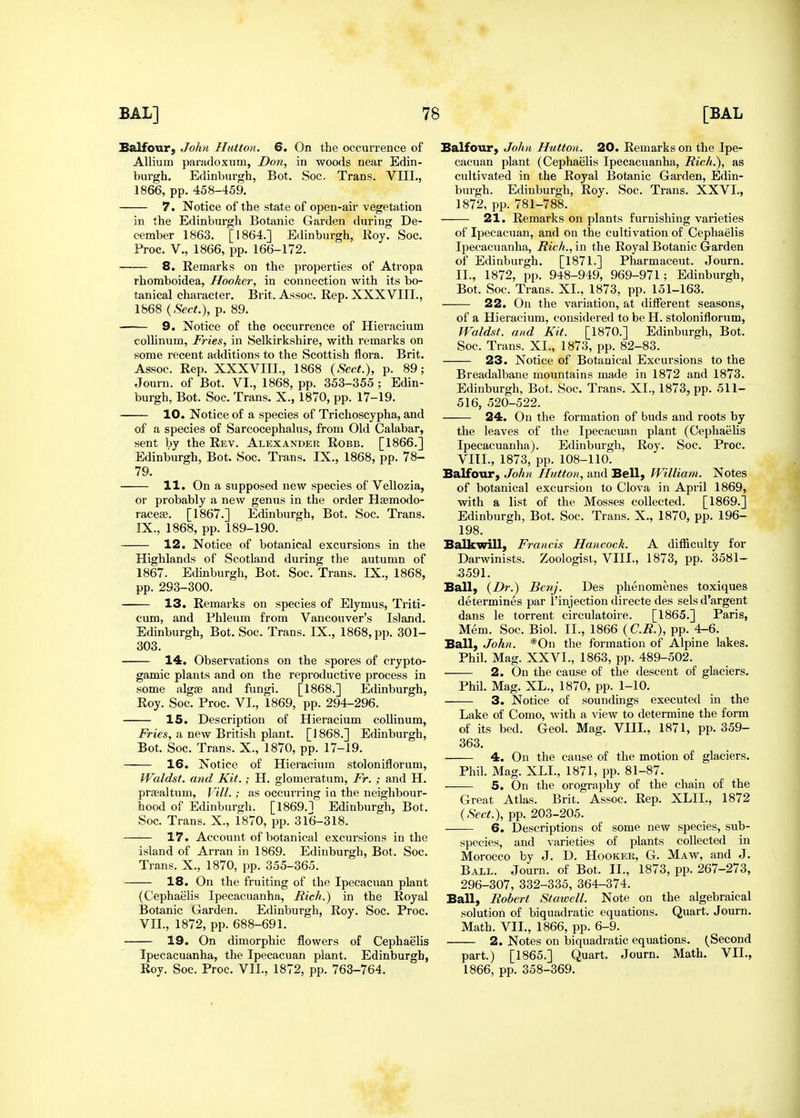 Balfour, John Hiitton. 6. On the occurrence of Allium paradoxum, Don, in woods near Edin- burgh. Edinburgh, Bot. Soc. Trans. VIII., 1866, pp. 458-459. 7. Notice of the state of open-air vegetation in the Edinburgh Botanic Garden during De- cember 1863. [1864.] Edinburgh, Roy. Soc. Proc. v., 1866, pp. 166-172. 8. Remarks on the properties of Atropa rhoraboidea. Hooker, in connection with its bo- tanical character. Brit. Assoc. Rep. XXXVIII., 1868 {Sect.), p. 89. 9. Notice of the occurrence of Hieracium colUnum, Fries, in Selkirkshire, with remarks on some recent additions to the Scottish flora. Brit. Assoc. Rep. XXXVIIL, 1868 {Sect.), p. 89; Journ. of Bot. VI., 1868, pp. 353-355 ; Edin- burgh, Bot. Soc. Trans. X., 1870, pp. 17-19. 10. Notice of a species of Trichoscypha, and of a species of Sarcocephalus, from Old Calabar, sent by the Rev. Alexander Robb. [1866.] Edinburgh, Bot. Soc. Trans. IX., 1868, pp. 78- 79. 11. On a supposed new species of Vellozia, or probably a new genus in the order Hsemodo- raceifi. [1867.] Edinburgh, Bot. Soc. Trans. IX., 1868, pp. 189-190. 12. Notice of botanical excursions in the Highlands of Scotland during the autumn of 1867. Edinburgh, Bot. Soc. Trans. IX., 1868, pp. 293-300. 13. Remarks on species of Elymus, Triti- cum, and Phleum from Vancouver's Island. Edinburgh, Bot. Soc. Trans. IX., 1868, pp. 301- 303. 14. Observations on the spores of crypto- gamic plants and on the reproductive process in some alg£e and fungi. [1868.] Edinburgh, Roy. Soc. Proc. VI., 1869, pp. 294-296. 15. Description of Hieracium coUinum, Fries, a new British plant. [1868.] Edinburgh, Bot. Soc. Trans. X., 1870, pp. 17-19. 16. Notice of Hieracium stoloniflorum, Waldst. and Kit.; H. glomeratum, Fr. ; and H. praealtum, Vill.; as occurring in the neighbour- hood of Edinburgh. [1869.1 Edinburgh, Bot. Soc. Trans. X., 1870, pp. 316-318. 17. Account of botanical excursions in the island of Arran in 1869. Edinburgh, Bot. Soc. Trans. X., 1870, pp. 355-365. 18. On the fruiting of the Ipecacuan plant (Cephaelis Ipecacuanha, Rich.) in the Royal Botanic Garden. Edinburgh, Roy. Soc. Proc. VII., 1872, pp. 688-691. 19. On dimorphic flowers of Cephaehs Ipecacuanha, the Ipecacuan plant. Edinburgh, Roy. Soc. Proc. VII., 1872, pp. 763-764. Balfour, John Hutton. 20. Remarks on the Ipe- cacuan plant (Cephaelis Ipecacuanha, Rich.), as cultivated in the Royal Botanic Garden, Edin- burgh. Edinburgh, Roy. Soc. Trans. XXVI., 1872, pp. 781-788. 21. Remarks on plants furnishing varieties of Ipecacuan, and on the cultivation of Cephaelis Ipecacuanha, Rich., in the Royal Botanic Garden of Edinburgh. [1871.] Pharmaceut. Journ. II., 1872, pp. 948-949, 969-971; Edinburgh, Bot. Soc. Trans. XI., 1873, pp. 151-163. 22. On the variation, at different seasons, of a Hieracium, considered to be H. stoloniflorum, VFaldst. and Kit. [1870.] Edinburgh, Bot. Soc. Trans. XI., 1873, pp. 82-83. 23. Notice of Botanical Excursions to the Breadalbane mountains made in 1872 and 1873. Edinburgh, Bot. Soc. Trans. XI., 1873, pp. 511- 516, 520-522. 24. On the formation of buds and roots by the leaves of the Ipecacuan plant (Cephaelis Ipecacuanha). Edinburgh, Roy. Soc. Proc. VIIL, 1873, pp. 108-110. Balfour, John Hutton, and Bell, William. Notes of botanical excursion to Clova in April 1869, with a list of the Mosses collected. [1869.] Edinburgh, Bot. Soc. Trans. X., 1870, pp. 196- 198. Balkwill, Francis Hancock. A difficulty for Darwinists. Zoologist, VIIL, 1873, pp. 3581- 3591. Ball, {Dr.) Bcnj. Des phenomenes toxiques determines par I'injection directe des sels d'argent dans le torrent circulatoire. [1865.] Paris, Mem. Soc. Biol. II., 1866 {C.R.), pp. 4-6. Ball, John. *0n the formation of Alpine lakes. Phil. Mag. XXVI., 1863, pp. 489-502. 2. On the cause of the descent of glaciers. Phil. Mag. XL., 1870, pp. 1-10. 3. Notice of soundings executed in the Lake of Como, with a view to determine the form of its bed. Geol. Mag. VIIL, 1871, pp. 359- 363. 4. On the cause of the motion of glaciers. Phil. Mag. XLL, 1871, pp. 81-87. 5. On the orography of the chain of the Great Atlas. Brit. Assoc. Rep. XLIL, 1872 {Sect.), pp. 203-205. 6. Descriptions of some new species, sub- species, and varieties of plants collected in Morocco by J. D. Hooker, G. Maw, and J. Ball. Journ. of Bot. II., 1873, pp. 267-273, 296-307, 332-335, 364-374. Ball, Robert Stawell. Note on the algebraical solution of biquadratic equations. Quart. Journ. Math. VII., 1866, pp. 6-9. 2. Notes on biquadratic equations. (Second part.) [1865.] Quart. Journ. Math. VII., 1866, pp. 358-369.