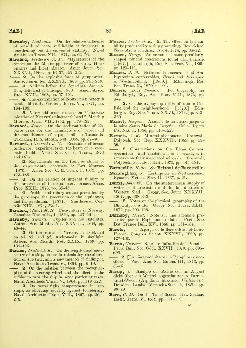 Barnaby, Nathaniel. On the relative influence of breadth of beam and height of freeboard in lengthening out the curves of stability. Naval Architects Trans. XII., 1871, pp. 62-76. Barnard, Frederick A. P. *Hydraulics of the report on the Mississippi river of Capt. Hum- phreys and Lieut. Abbot. Amer. Journ. Sci. XXXVI., 1863, pp. 16-37, 197-212. * 2. On the explosive force of gunpowder. Amer. Journ. Sci. XXXVI., 1863, pp. 241-256.1 3. Address before the American Associa- tion, delivered at Chicago, 1868. Amer. Assoc. Proc. XVII., 1868, pp. 57-101. 4. The examination of Nobert's nineteenth band. Monthly Microsc. Journ. VI., 1871, pp. 194-198. 5. A few additional remarks on  The exa- mination of Nobert's nineteenth band. Monthly Microsc. Journ. VII., 1872, pp. 119-122. Barnard, James. On the acclimatization of Es- parto grass for the manufacture of paper, and the establishment of a paper-mill in Tasmania. Tasmania, R. S. Month. Not. 1868, pp. 37-40. Barnard, (General) J. G. Resistance of beams to flexure : experiments on the beam of a case- mate shield. Amer. Soc. C. E. Trans., 1870 and 1874. 2. Experiments on the front or shield of the experimental casemate at Fort Monroe. [1870.] Amer. Soc. C. E. Trans. I., 1872, pp. 173-189. 3. On the relation of internal fluidity to the precession of the equinoxes. Amer. Assoc. Proc. XXII., 1873, pp. 35-45. 4. Problems of rotary motion presented by the gyroscope, the precession of the equinoxes, and the pendulum. [1871.] Smithsonian Con- trib. XIX., 1874, No. 1. Barnard, {Rev.) M. R. Fish-culture in Norway. Canadian Naturalist, I., 1864, pp. 137-144. Bameby, Thomas. Jupiter and his satellites. Astron. Soc. Month. Not. XXVIII., 1868, pp. 43-44. 2. On the transit of Mercury in 1868, and on 71, y^, and 7^, Andromedse in daylight. Astron. Soc. Month. Not. XXIX., 1869, pp. 194-195. Barnes, Frederick K. On the longitudinal meta- centre of a ship, its use in calculating the altera- tion of the trim, and a new method of finding it. Naval Architects Trans. V., 1864, pp. 9-19. 2. On the relation between the power ap- plied at the steering wheel and the elFect of the rudder to turn the ship in some particular cases. Naval Architects Trans. V., 1864, pp. 118-122. 3. On water-tight compartments in iron ships, as aflfording security against foundering. Naval Architects Trans. VIII., 1867, pp. 264- 278. Barnes, Frederick K. 4. The effect on the sta- bility produced by a ship grounding. Roy. School Naval Architect. Ann., No. 4, 1874, pp. 85-92. Barnes, Henry. An account of some peculiarly- shaped mineral concretions found near Carlisle. [1867.] Edinburgh, Roy. Soc. Proc. VI., 1869, pp. 120-121. Barnes, J. 31. Notice of the occurrence of Am- blystegium coufervoides, Brnch and Schimper, in Westmoreland. [1869.] Edinburgh, Bot. Soc. Trans. X., 1870, p. 104. Barnes, {Dr.) Thomas. For biography, see Edinburgh, Roy. Soc. Proc. VIII., 1873, pp. 3-4. 2. On the average quantity of rain in Car- lisle and the neighbourhood. [1870.] Edin- burgh, Roy. Soc. Trans. XXVI., 1872, pp. 313- 320. Barnet, Joaquin. Analisis de un cnarzo jaspe de la mina Santo Maria de Begoiia. Cuba, Repert. Fis. Nat. I., 1866, pp. 116-122. Barnett, A. K. Mineral phenomena. Cornwall, Poly tech. Soc. Rep. XXXVII., 1869, pp. 5.3- 56. 2. Observations on the Elvan Courses, greenstones and sandstones, of Cornwall, with remarks on their associated minerals. Cornwall, Poly tech. Soc. Rep. XLL, 1873, pp. 143-181. Barneville, H. de. See Brisout de Barneville. Barningham, J. Earthquake in Westmoreland. Symons, Meteor. Mag. II., 1867, p. 21. Barns, John W. On the subterranean supply of water in Beloochistan and the hill districts of Western Sind. Geogr. Soc. Journ. XXXVII., 1867, pp. 338-343. 2. Notes on the physical geography of the Bhawulpore State. Geogr. Soc. Journ. XLIL, 1872, pp. 390-408. Barnsby, David. Note sur une anomalie pre- sentee par le Raphanus caudatus. Paris, Soc. Bot. France Bull. XV., 1868, pp. 151-154. Barois, . Aper9u de la flore d'Eure-et-Loire. France, Congres Scient. XXXVI., 1869, pp. 127-130. Baron, Gustdve. Note sur I'infra-lias de la Vendee. Paris, Bull. Soc. Geol. XXVIL. 1870, pp. 695- 696, 2. [Lumiere produite par le Pyrophorus noc- tiluca.] Paris, Ann. Soc. Entom. III., 1873, pp. cl-cli. Barop, J. Analyse der Asche der im August dicht iiber der Wurzel abgeschnittenen Farren- kraut-Wedel (Aspidium fllix-mas, Willdenow). Dresden, Landw. Versuchs-Stat. I., 1859, pp. 88-89. Barr, G. M. On the Taieri floods. New Zealand Instit. Trans. V., 1872, pp. 111-119.