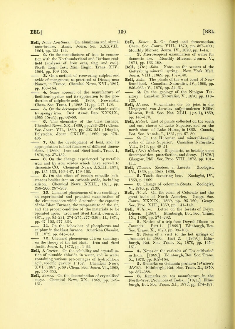 Bell) Isaac Lowthian. On aluminum and alumi- num-bronze. Amer. Journ. Sci. XXXVII., 1864, pp. 133-134. .. 2. On the manufacture of iron in connec- tion witli the Northumberland and Durham coal- field (analyses of iron ores, slag, and coal). North Engl. Inst. Min. Engin. Trans. XIV., 1864, pp. 109-155. • 3. On a method of recovering sulphur and oxide of manganese, as practised at Dieuze, near Nancy, in France. Chemical News, XVI., 1867, pp. 163-164. . 4. Some account of the manufacture of factitious pyrites and its application to the pro- duction of sulphuric acid. [1869.] Newcastle, Chem. Soc. Trans. I., 1868-71, pp. 117-128. 5. On the decomposition of carbonic oxide by spongy iron. Brit. Assoc. Rep. XXXIX., 1869 {Sect.), pp. 62-63. 6. The chemistry of the blast fm'nace. Chemical News, XX., 1869, pp. 233-234; Chem. Soc. Journ. VII., 1869, pp. 203-254 ; Dingier, Polytechn. Journ. CXCIV., 1869, pp. 479- 485 7. On the development of heat, and its appropriation in blast furnaces of different dimen- sions. [1869.] Iron and Steel Instit. Trans. I., 1870, pp. 37-132. —— 8. On the change experienced by metallic . iron and by iron oxides which have served to dissociate CO. Chemical News, XXIII., 1871, pp. 135-136, 146-147, 159-160. 9. On the effect of certain metallic sub- stances besides iron on carbonic oxide, including silicon. Chemical News, XXIII., 1871, pp. 258-260, 267-268. 10. Chemical phenomena of iron smelting : an experimental and practical examination of the circumstances which determine the capacity of the Blast Furnace, the temperature of the air, and the proper condition of the materials to be operated upon. Iron and Steel Instit. Journ. I., 1871, pp. 85-231, 274-275,277-356 ; II., 1871, pp. 67-102, 277-354. —— 11. On the behaviour of phosphorus and sulphur in the blast furnace. American Chemist, n., 1872, pp. 345-349. 12. Chemical phenomena of iron smelting : on the theory of the hot blast. Iron and Steel Instit. Journ. I., 1872, pp. 1-22. Bell) J. Carter. On the solubility and crystallisa- tion of plumbic chloride in water, and in water containing various per-centages of hydrochloric acid, specific gravity 1 • 162. Chemical News, XVI., 1867, p. 69 ; Chem. Soc. Journ. VL, 1868, pp. 350-355. Bell) James. On the determination of crystallised sugar. Chemical News, XX., 1869, pp. 159- 161. Bell) James. 2. On fungi and fermentation. Chem. Soc. Journ. VIII., 1870, pp. 387-400 ; Monthly Microsc. Journ. IV., 1870, pp. 1-14. 3. Microscopical examination of water for domestic use. Monthly Microsc. Journ. V., 1871, pp. 163-168. Bell) (-Or.) John. Notes on the waters of the Gettysburg mineral spring. New York Med. Journ. VIII., 1869, pp. 137-140. Bell) John. The plants of the west coast of New- foundland. Canadian Naturalist, IV., 1869, pp. 256-263 ; V., 1870, pp. 54-61. 2. On the geology of the Nipigon Ter- ritory. Canadian Naturalist, V., 1870, pp. 118- 120. Bell) M. von. Verzeichniss der bis jetzt in der Umgegend von Jaroslav aufgefundenen Kafer. Moscou, Bull. Soc. Nat. XLII. {pt. 1), 1869, pp. 143-170, Bell) Robert. List of plants collected on the south and east shores of Lake Superior, and on the north shore of Lake Huron, in 1860. Canada, Bot. Soc. Annals, I., 1861, pp. 67-80. 2. On the Huronian and mineral-bearing rocks of Lake Superior. Canadian Naturalist, VIL, 1873, pp. 49-51. Bell) {Dr.) Robert. Biogenesis, as bearing ujjon decomposition, putrefaction, and decay. [1872.] Glasgow, Phil. Soc. Proc. VIII., 1873, pp. 101- 111. Bell) Thomas. Zootoca v. Lacerta. Zoologist, IV., 1869, pp. 1868-1869. 2. Toads devouring bees. Zoologist, TV., 1869, p. 1869. 3. Change of colour in Stoats. Zoologist, v., 1870, p. 2138. Bell) W. A. On the basin of Colorado and the great basin of North America. Geogr. Soc. Journ. XXXIX., 1869, pp. 95-120; Geogr. Soc. Proc. XIIL, 1869, pp. 141-142. Bell) William. Letter on the forests of Deyra Dhoon. [1867.] Edinburgh, Bot. Soc. Trans. IX. , 1868, pp. 274-292. 2. Notice of a trip from Deyrah Dhoon to Jumnotri. Part 1. [1869.] Edinburgh, Bot. Soc. Trans. X., 1870, pp. 98-103. 3. Notes of a visit to the hot springs of Jumnotri in 1860. Part 2. [1869.] Edin- burgh, Bot. Soc. Trans. X., 1870, pp. 145- 151. • 4. Notes on the varieties of Tea cultivated in India. [1869.] Edinburgh, Bot. Soc. Trans. X. , 1870, pp. 162-164. 5. Remarks on Grimmia pruinosa ( Wilson's MSS.). Edinburgh, Bot. Soc. Trans. X., 1870, pp. 387-388. 6. Remarks on tea manufacture in the North-West Provinces of India. [1871.] Edin- burgh, Bot. Soc. Trans. XL, 1873, pp. 174-187.