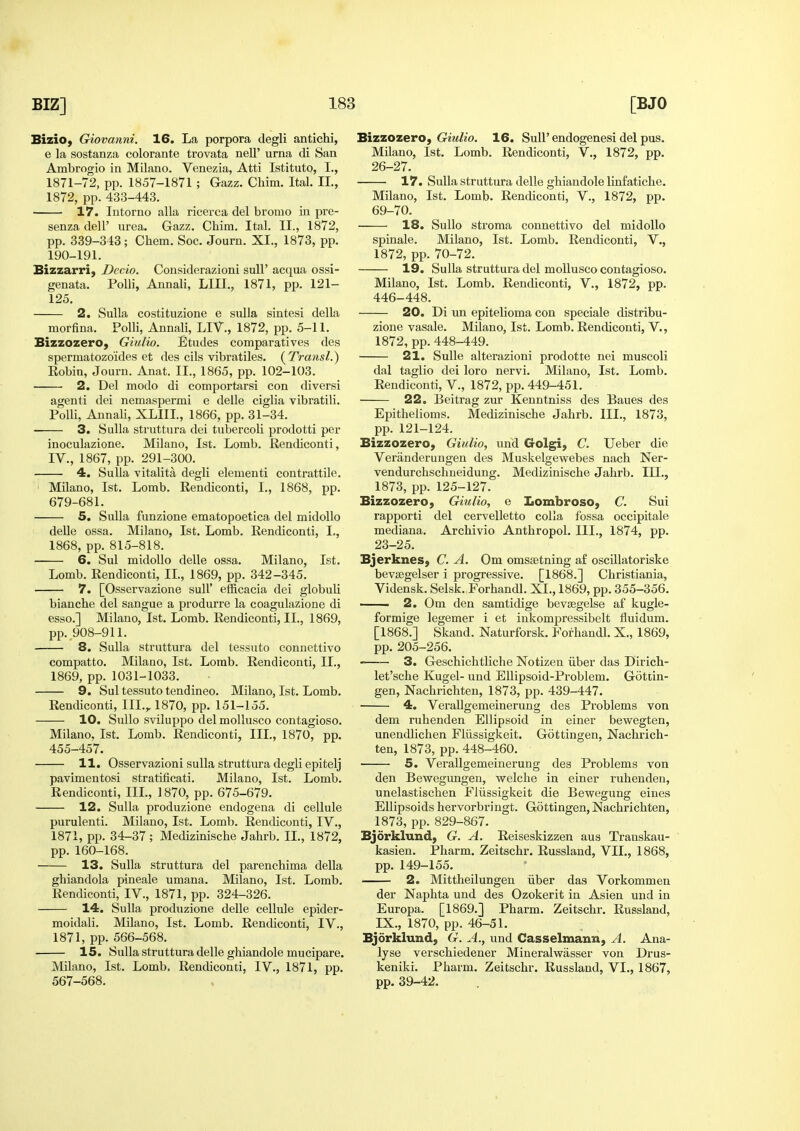 Bizio, Giovanni. 16. La porpora degli antichi, e la sostanza colorante trovata nell' urna di San Ambrogio in Milano. Venezia, Atti Istituto, I., 1871-72, pp. 1857-1871 ; Gazz. Chim. Ital. II., 1872, pp.433-443. 17. lutorno alia ricerca del bromo iu pre- senza dell' urea. Gazz. Chim. Ital. II., 1872, pp. 339-343; Chem. Soc. Journ. XI., 1873, pp. 190-191. Bizzarri, Dccio. Considerazioni sulF acqua ossi- genata. Polli, Annali, LIII., 1871, pp. 121- 125. 2. Sulla costituzione e sulla sintesi della morfina. Polli, Annali, LIV., 1872, pp. 5-11. Bizzozero, Giulio. Etudes comparatives des spermatozoides et des cils vibratiles. (^Transl.) Eobin, Journ. Anat. II., 1865, pp. 102-103. 2. Del mode di comportarsi con diversi agenti dei nemaspermi e delle ciglia vibratili. Polli, Annali, XLIII, 1866, pp. 31-34. 3. Sulla struttura dei tubercoli prodotti per inoculazione. Milano, 1st. Lomb. Rendiconti, IV., 1867, pp. 291-300. 4. Sulla vitalita degli elementi contrattile, Milano, 1st. Lomb. Rendiconti, I., 1868, pp. 679-681. 5. Sulla funzione ematopoetica del midoUo delle ossa. Milano, 1st. Lomb. Rendiconti, I., 1868, pp. 815-818. 6. Sul midoUo delle ossa. Milano, 1st. Lomb. Rendiconti, IL, 1869, pp. 342-345. 7. [Osservazione suU' efficacia dei globuli bianche del sangue a produrre la coagulazione di esso.] Milano, 1st. Lomb. Rendiconti, IL, 1869, pp. 908-911. 8. Sulla struttura del tessuto connettivo compatto. Milano, 1st. Lomb. Rendiconti, IL, 1869, pp. 1031-1033. 9. Sul tessuto tendineo. Milano, 1st. Lomb. Rendiconti, III.,. 1870, pp. 151-155. 10. Sullo sviiuppo del moUusco contagioso. Milano. 1st. Lomb. Rendiconti, III., 1870, pp. 455-457. 11. Osservazioni sulla struttura degli epitelj pavimentosi stratificati. Milano, 1st. Lomb. Rendiconti, IIL, 1870, pp. 675-679. 12. Sulla produzione endogena di cellule purulenti. Milano, 1st. Lomb. Rendiconti, IV., 1871, pp. 34-37 ; Medizinische Jahrb. IL, 1872, pp. 160-168. 13. Sulla struttura del parenchima della ghiandola pineale umana. Milano, 1st. Lomb, Rendiconti, IV., 1871, pp. 324-326. 14. Sulla produzione delle cellule epider- moidali. Milano, 1st. Lomb. Rendiconti, IV., 1871, pp. 566-568. 15. Sulla struttura delle ghiandole mucipare. Milano, 1st. Lomb. Rendiconti, IV., 1871, pp. 567-568. Bizzozero, Giulio. 16. Sull' endogenesi del pus. Milano, 1st. Lomb. Rendiconti, V., 1872, pp. 26-27. 17. Sulla struttura delle ghiandole linfatiche. Milano, 1st. Lomb. Rendiconti, V., 1872, pp. 69-70. 18. Sullo stroma connettivo del midoUo spinale. Milano, 1st. Lomb. Rendiconti, V., 1872, pp. 70-72. 19. Sulla struttura del moUuseo contagioso. Milano, 1st. Lomb. Rendiconti, V., 1872, pp. 446-448. 20. Di un epitelioma con speciale distribu- zione vasale. Milano, 1st. Lomb. Rendiconti, V., 1872, pp.448-449. 21. Sulle alterazioni prodotte nei muscoli dal taglio dei loro nervi. Milano, 1st. Lomb. Rendiconti, V., 1872, pp. 449-451. 22. Beitrag zur Kenntniss des Baues des Epithelioms. Medizinische Jahrb. IIL, 1873, pp. 121-124. Bizzozero, Giulio, und Golgi, C. Ueber die Veranderungen des Muskelgewebes nach Ner- vendurchschneidung. Medizinische Jahrb. III., 1873, pp. 125-127. Bizzozero, Giulio, e Lombroso, C. Sui rapporti del cervelletto coUa fossa occipitale mediana. Archivio Anthropol. IIL, 1874, pp. 23-25. Bjerknes, C. A. Om omssetning af oscillatoriske bev£egelser i progressive. [1868.] Christiania, Vidensk. Selsk. Forhandl. XL, 1869, pp. 355-356. 2. Om den samtidige bevasgelse af kugle- formige legemer i et inkompressibelt fluidum. [1868.] Skand. Naturforsk. Forhandl. X., 1869, pp. 205-256. 3. Geschichtliche Notizen iiber das Dirich- let'sche Kugel- und Ellipsoid-Problem. Gotcin- gen, Nachrichten, 1873, pp. 439-447. 4. Verallgemeinerung des Problems von dem ruhenden Ellipsoid in einer bewegten, unendlichen Fliissigkeit. Gottingen, Nachrich- ten, 1873, pp. 448-460. • 5. Verallgemeinerung des Problems von den Bewegxingen, welche in einer ruhenden, unelastischen Fliissigkeit die Bewegung eines Ellipsoids hervorbringt. Gottingen, Nachrichten, 1873, pp. 829-867. Bjorklund, G. A. Reiseskizzen aus Transkau- kasien. Pharm. Zeitschr. Russland, VII., 1868, pp. 149-155. 2. Mittheilungen iiber das Vorkommen der Naphta und des Ozokerit in Asien und in Europa. [1869.] Pharm. Zeitschr. Russland, IX., 1870, pp. 46-51. Bjorklund, G. A., und Casselmann, A. Ana- lyse verschiedener Mineralwiisser von Drus- keniki. Pharm. Zeitschr. Russland, VL, 1867, pp. 39-42.