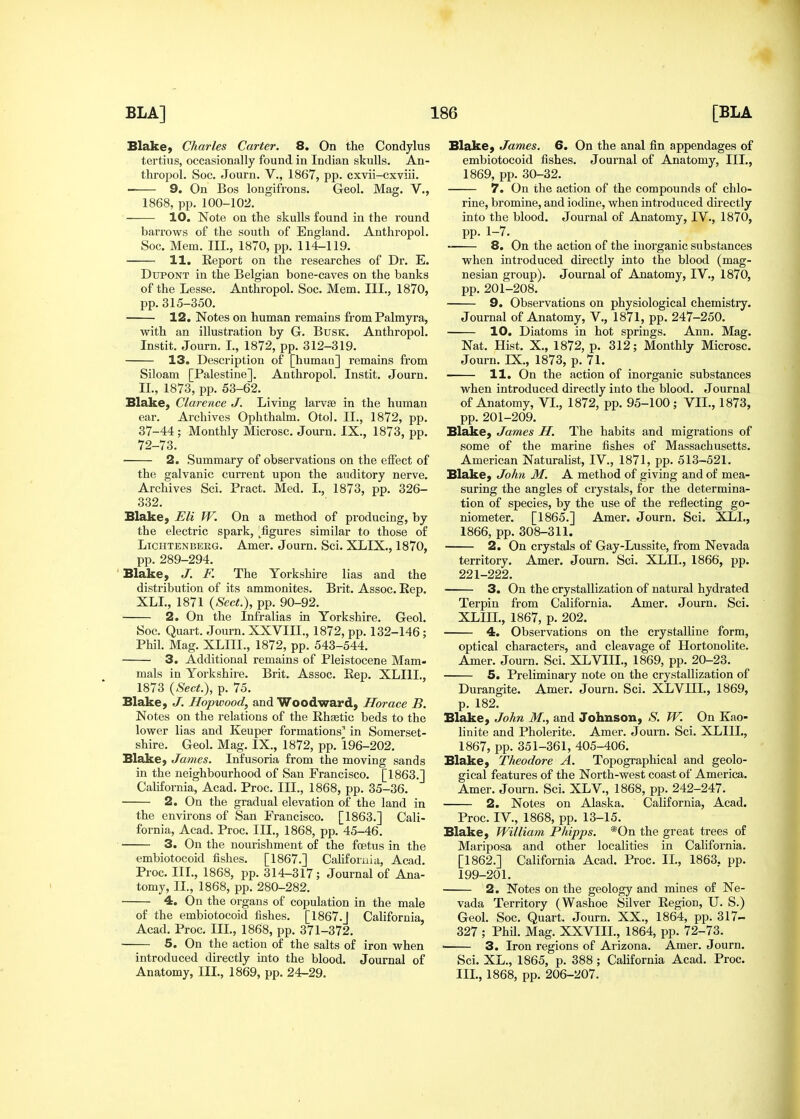 BlakC) Charles Carter. 8. On the Condylus tertius, occasionally found in Indian skulls. An- thropol. Soc. Journ. V., 1867, pp. cxvii-cxviii. 9. On Bos longifrons. Geol. Mag. V., 1868, pp. 100-102. 10. Note on the skulls found in the round barrows of the south of England, Anthropol. Soc. Mem. III., 1870, pp. 114-119. H. Report on the researches of Dr. E. DuPONT in the Belgian bone-caves on the banks of the Lesse. Anthropol. Soc. Mem. III., 1870, pp. 315-350. 12. Notes on human remains from Palmyra, with an illustration by G. Busk. Anthropol. Instit. Journ. I., 1872, pp. 312-319. 13. Description of [humau] remains from Siloam [Palestine]. Anthropol. Instit. Journ. II., 1873, pp. 53-62. Blake, Clarence J. Living larvse in the human ear. Archives Ophthalm. Otol. II., 1872, pp. 37-44 ; Monthly Microsc. Journ. IX., 1873, pp. 72-73. 2. Summary of observations on the effect of the galvanic current upon the auditory nerve. Archives Sci. Pract. Med. I., 1873, pp. 326- 332. Blake, Eli W. On a method of producing, by the electric spark, ^figures similar to those of LiCHTENBEKG. Amer. Journ. Sci. XLIX., 1870, pp. 289-294. Blake, J. F. The Yorkshire lias and the distribution of its ammonites. Brit. Assoc. Rep. XLI., 1871 {Sect.), pp. 90-92. 2. On the Infralias in Yorkshire. Geol. Soc. Quart. Journ. XXVIII., 1872, pp. 132-146; Phil. Mag. XLHI., 1872, pp. 543-544. 3. Additional remains of Pleistocene Mam- mals in Yorkshire. Brit. Assoc. Rep. XLIII., 1873 (^S'ecif.), p. 75. Blake, J. Hopwood, and Woodward, Horace B. Notes on the relations of the Rhaetic beds to the lower lias and Keuper formations' in Somerset- shire. Geol. Mag. IX., 1872, pp. 196-202. Blake, James. Infusoria from the moving sands in the neighbourhood of San Francisco. [1863.] CaUfornia, Acad. Proc. III., 1868, pp. 35-36. 2. On the gradual elevation of the land in the environs of San Francisco. [1863.] Cali- fornia, Acad. Proc. III., 1868, pp. 45-46. 3. On the nourishment of the fcetus in the embiotocoid fishes. [1867.] Califoruia, Acad. Proc. III., 1868, pp. 314-317; Journal of Ana- tomy, II., 1868, pp. 280-282. 4. On the organs of copulation in the male of the embiotocoid fishes. [1867.J California, Acad. Proc. III., 1868, pp. 371-372. 5. On the action of the salts of iron when introduced directly into the blood. Journal of Anatomy, III., 1869, pp. 24-29. Blake, James. 6. On the anal fin appendages of embiotocoid fishes. Journal of Anatomy, III., 1869, pp. 30-32. 7. On the action of the compounds of chlo- rine, bromine, and iodine, when introduced directly into the blood. Journal of Anatomy, IV., 1870, pp. 1-7. 8. On the action of the inorganic substances when introduced directly into the blood (mag- nesian group). Journal of Anatomy, IV., 1870, pp. 201-208. 9. Observations on physiological chemistry. Journal of Anatomy, V., 1871, pp. 247-250. 10. Diatoms in hot springs. Ann. Mag. Nat. Hist. X., 1872, p. 312; Monthly Microsc. Journ. rX., 1873, p. 71. 11. On the action of inorganic substances when introduced directly into the blood. Journal of Anatomy, VI., 1872, pp. 95-100 ; VII., 1873, pp. 201-209. Blake, James H. The habits and migrations of some of the marine fishes of Massachusetts. American Naturahst, IV., 1871, pp. 513-521. Blake, John M. A method of giving and of mea- suring the angles of crystals, for the determina- tion of species, by the use of the reflecting go- niometer. [1865.] Amer. Journ. Sci. XLI., 1866, pp. 308-311. 2. On crystals of Gay-Lussite, from Nevada territory. Amer. Journ. Sci. XLIL, 1866, pp. 221-222. 3. On the crystallization of natural hydrated Terpin from California. Amer. Journ. Sci. XLIIL, 1867, p. 202. 4. Observations on the crystalline form, optical characters, and cleavage of Hortonolite. Amer. Journ. Sci. XLVIII., 1869, pp. 20-23. ■ 5. Preliminary note on the crystallization of Durangite. Amer. Journ. Sci. XLVIIL, 1869, p. 182. Blake, John M., and Johnson, *S'. W. On Kao- linite and Pholerite. Amer. Journ. Sci. XLIIL, 1867, pp. 351-361, 405-406. Blake, Theodore A. Topographical and geolo- gical features of the North-west coast of America. Amer. Journ. Sci. XLV., 1868, pp. 242-247. 2. Notes on Alaska. California, Acad. Proc. IV., 1868, pp. 13-15. Blake, William, Phipps. *0n the great trees of Mariposa and other localities in California. [1862.] California Acad. Proc. IL, 1863, pp. 199-201. 2. Notes on the geology and mines of Ne- vada Territory (Washoe Silver Region, U. S.) Geol. Soc. Quart. Journ. XX., 1864, pp. 317- 327 ; Phd. Mag. XXVIIL, 1864, pp. 72-73. ■ 3. Iron regions of Arizona. Amer. Journ. Sci. XL., 1865, p. 388; California Acad. Proc. IIL, 1868, pp. 206-207.