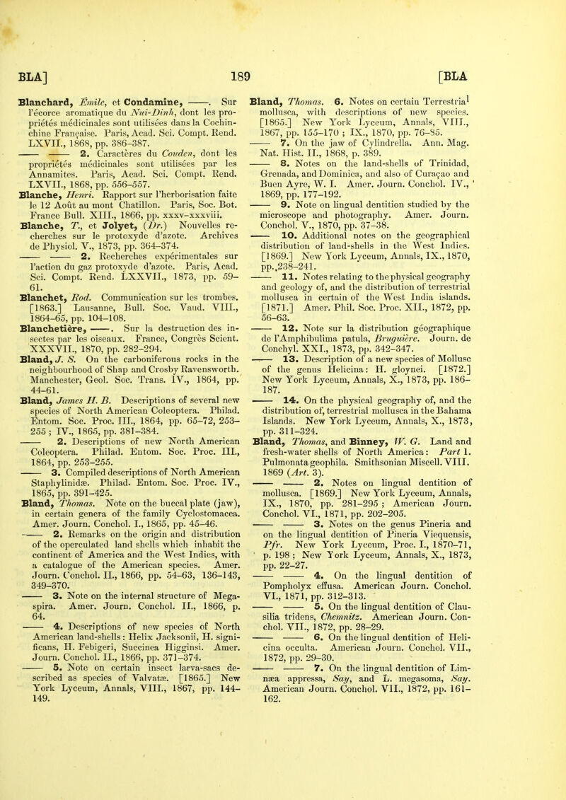 Blanchard, iSmilc, ct Condamine) . Sur I'ecorce aromatique du Nui-Dinli, dont les pro- prietes medicinales sont utilisees dans la Cochin- chine Fran^aise. Paris, Acad. Sci. Compt. Rend. LXVII., 1868, pp. 386-387. 2. Caracteres du Conden, dont les proprietes medicinales sont utilisees par les Annamites. Paris, Acad. Sci. Compt. Rend. LXVII., 1868, pp. 556-557. Blanche, Henri. Rapport sur I'herborisation faite le 12 Aout au mont Chatillon. Paris, 8oc. Bot. France Bull. XIII., 1866, pp. xxxv-xxxviii. Blanche, T., et Jolyet, {Dr.) Nouvelles re- cherches sur le protoxyde d'azote. Archives de Physiol. V., 1873, pp. 364-374. 2. Recherches experimentales sur Taction du gaz protoxyde d'azote. Paris, Acad, Sci. Compt. Rend. LXXVII., 1873, pp. 59- 61. Blanchet, Rod. Communication sur les trombes. [1863.] Lausanne, BuU. Soc. Vaud. VIII., 1864-65, pp. 104-108. Blauchetiere, . Sur la destruction des in- sectes par les oiseaux. France, Congres Scient. XXXVII., 1870, pp. 282-294. Bland, J. S. On the carboniferous rocks in the neighbourhood of Shap and Crosby Ravensworth. Manchester, Geol. Soc. Trans. IV., 1864, pp. 44-61. Bland, James H. B. Descriptions of several new species of North American Coleoptera. Philad. Entom. Soc. Proc. in., 1864, pp. 65-72, 253- 255 ; IV., 1865, pp. 381-384. 2. Descriptions of new North American Coleoptera. Philad. Entom. Soc. Proc. III., 1864, pp. 253-255. 3. Compiled descriptions of North American Staphylinidse. Philad. Entom. Soc. Proc. IV., 1865, pp. 391-425. Bland, Thomas. Note on the buccal plate (jaw), in certain genera of the family Cyclostomacea. Amer. Journ. Conchol. I., 1865, pp. 45-46. 2. Remarks on the origin and distribution of the operculated land shells which inhabit the continent of America and the West Indies, with a catalogue of the American species. Amer. Journ. Conchol. IL, 1866, pp. 54-63, 136-143, 349-370. 3. Note on the internal structure of Mega- spira. Amer. Journ, Conchol. II., 1866, p, 64. 4. Descriptions of new species of North American land-shells: Helix Jacksonii, H. signi- ficans, H. Febigeri, Succinea Higginsi. Amer, Journ. Conchol. II., 1866, pp. 371-374. 5. Note on certain insect larva-sacs de- scribed as species of Valvatre. [1865.] New York Lyceum, Annals, VIII., 1867, pp. 144- 149. Bland, Thomas. 6. Notes on certain Terrestrial moUusca, with descriptions of new species. [1865.] New York Lyceum, Annals, VIII., 1867, pp. 155-170 ; IX., 1870, pp. 76-85. 7. On the jaw of Cylindrella, Ann, Mag. Nat. Hist. IL, 1868, p. 389. 8. Notes on the land-shells of Trinidad, Grenada, and Dominica, and also of Curasao and Buen Ayre, W. I. Amer, Journ, Conchol. IV., ' 1869, pp. 177-192. 9. Note on lingual dentition studied by the microscope and photography. Amer. Journ. Conchol. v., 1870, pp. 37-38. 10. Additional notes on the geographical distribution of land-shells in the West Indies. [1869.] New York Lyceum, Annals, IX., 1870, pp..238-241. 11. Notes relating to the physical geography and geology of, and the distribution of terrestrial moUusca in certain of the West India islands. [1871.] Amer. Phil. Soc. Proc. XII., 1872, pp. 56-63. 12. Note sur la distribution geographique de I'Amphibulima patula, Bruguiere. Journ. de Conchyl. XXL, 1873, pp. 342-347. —:— 13. Description of a new species of Mollusc of the genus Helicina: H. gloynei. [1872.] New York Lyceum, Annals, X., 1873, pp. 186- 187. • 14. On the physical geography of, and the distribution of, terrestrial mollusca in the Bahama Islands. New York Lyceum, Annals, X., 1873, pp. 311-324, Bland, Thomas, and Binney, W. G. Land and fresh-water shells of North America: Parti. Pulmonata geophila, Smithsonian Miscell. VIII. 1869 (Art. 3). 2. Notes on lingual dentition of mollusca. [1869.] New York Lyceum, Annals, IX., 1870, pp. 281-295 ; American Journ. Conchol. VL, 1871, pp. 202-205. 3. Notes on the genus Pineria and on the lingual dentition of Pineria Viequensis, Ffr. New York Lyceum, Proc. I., 1870-71, ' p. 198; New Tork Lyceum, Annals, X., 1873, pp. 22-27. 4. On the lingual dentition of Pompholyx effusa. American Journ. Conchol, VL, 1871, pp. 312-313. 5. On the lingual dentition of Clau- silia tridens, Chemnitz. American Journ, Con- chol. VII., 1872, pp. 28-29. 6. On the lingual dentition of Heli- cina occulta. American Journ. Conchol. VII., 1872, pp. 29-30. — 7. On the lingual dentition of Lim- naea appressa. Say, and L. megasoma. Say. American Journ, Conchol. VII., 1872, pp. 161- 162.