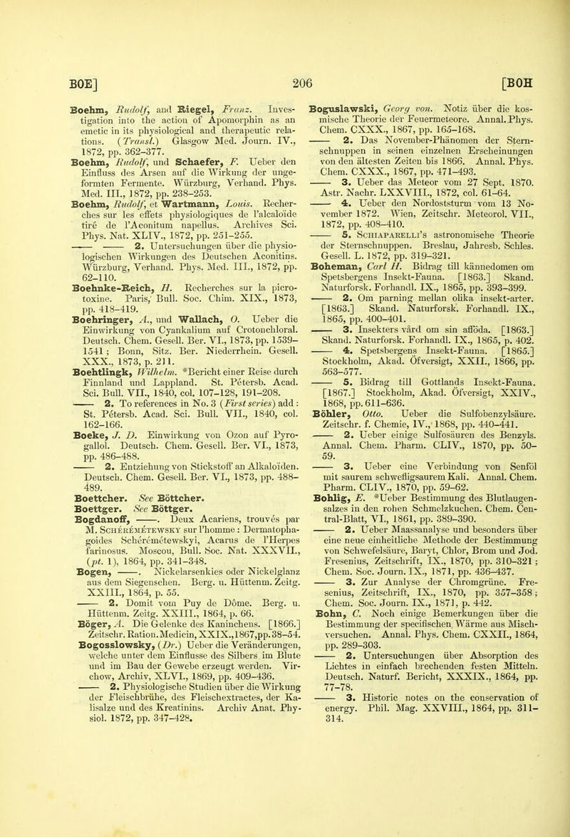 Boehm, Rudolf, and Kiegel, Franz. Inves- tigation into the action of Apomorphin as an emetic in its physiological and therapeutic rela- tions. {TrciiisL) Glasgow Med. Journ. IV., 1872, pp. 362-377. Boehm, Rudolf, und Schaefer, F. Ueber den Einfluss des Arsen auf die Wii'kung der unge- formten Fermente. Wiirzburg, Verhand. Phys. Med. III., 1872, pp. 238-253. Boehm, Rudolf, et Wartmann, Louis. Recher- ches sur les efFets physiologiques de I'alcalo'ide tire de TAconitum napellus. Archives Sci. Phys. Nat. XLIV., 1872, pp. 251-255. 2. Untersuchungen iiber die physio- logischen Wirkungen des Deutschen Aconitins. Wurzburg, Verhand. Phys. Med. III., 1872, pp. 62-110. Boehnke-B>eich, H. Recherches sur la picro- toxine. Paris,' Bull. Soc. Chim. XIX., 1873, pp. 418-419. Boehringer, A., und Wallach, 0. Ueber die Einwirkung von Cyankalium auf Crotonchloral. Deutsch. Chem. Gesell. Ber. VI., 1873, pp. 1539- 1541 ; Bonn, Sitz. Ber. Niederrhein. Gesell. XXX., 1873, p. 2]1. Boehtlingk, Wilhelm. *Bericht einer Reise durch Finnland und Lappland. St. Petersb. Acad. Sci. Bull. VII., 1840, col. 107-128, 191-208. ■ 2. To references in No. 3 [First series) add : St. Petersb. Acad. Sci. Bull. VII., 1840, col. 162-166. Boeke, J. D. Einwirkung von Ozon auf Pyro- gallol. Deutsch. Chem. Gesell. Ber. VI., 1873, pp. 486-488. 2. Entziehungvon Stickstoif an Alkaloiden. Deutsch. Chem. Gesell. Ber. VI., 1873, pp. 488- 489. Boettcher. See Bottcher. Boettger. See Bottger. BogdanoiF, . Deux Acariens, trouves par M. ScHEKEMETEWSKY sur I'homme: Dermatopha- goides Scheremetewskyi, Acarus de I'Herpes farinosus. Moscou, Bull. Soc. Nat. XXXVII., {pt. 1), 1864, pp. 341-348. Bogen, . Nickelarsenkies oder Nickelglanz aus dem Siegenschen. Berg. u. Hiittenm. Zeitg. XXIII., 1864, p. 55. ■ 2. Domit vom Puy de Dome. Berg. u. Hiittenm. Zeitg. XXIII., 1864, p. 66. Boger, A. Die Gelenke des Kaninchens. [1866.] Zeitschr. Ration. Medicin, XXIX.,1867,pp. 38-54. Bogosslowsky, (Z)r.) Ueber die Veranderungen, welche unter dem Einflusse des Silbers im Blute und im Bau der Gewebe erzeugt werden. Vir- chow, Archiv, XLVI., 1869, pp. 409-436. 2. Physiologische Studien iiber die Wirkung der Fleischbi-iihe, des Fleischextractes, der Ka- lisalze und des Kreatinins. Archiv Anat. Phy- siol. 1872, pp. 347-428. Boguslawski, Georg von. Notiz iiber die kos- mische Theorie der Feuermeteore. Annal. Phys. Chem. CXXX., 1867, pp. 165-168. 2. Das November-Phanomen der Stern- schnuppen in seinen einzelnen Erscheinungen von den altesten Zeiten bis 1866. Annal. Phys. Chem. CXXX., 1867, pp. 471-493. 3. Ueber das Meteor vom 27 Sept. 1870. Astr. Nachr. LXXVIIL, 1872, col. 61-64. 4. Ueber den Nordoststurm vom 13 No- vember 1872. Wien, Zeitschr. Meteorol. VII., 1872, pp. 408-410. 5. ScHiAPARELLi's astroDomische Theorie der Sternschnuppen. Breslau, Jahresb, Schles. Gesell. L. 1872, pp. 319-321. Boheman, Carl H. Bidrag till kannedomen om Spetsbergens Insekt-Fauna. [1863.] Skand. Naturforsk. Forhandl, IX., 1865, pp. 393-399. 2. Om parning mellan olika insekt-arter. [1863.] Skand. Naturforsk. Forhandl. IX., 1865, pp. 400-401. 3. Insekters vard om sin affoda. [1863.] Skand. Naturforsk. Forhandl. IX., 1865, p. 402. 4. Spetsbergens Insekt-Fauna. [1865.] Stockholm, Akad. Ofversigt, XXII., 1866, pp. 563-577. 5. Bidrag till Gottlands Insekt-Fauna. [1867.1 Stockholm, Akad. Ofversigt, XXIV., 1868, pp.611-636. Bdhler, Otto. Ueber die Sulfobenzylsaure. Zeitschr. f. Chemie, IV., 1868, pp. 440-441. • 2. Ueber einige Sulfosauren des Benzyls. Annal. Chem. Pharm. CLIV., 1870, pp. 50- 59. . 3. Ueber eine Verbindung von Senfol mit saurem schwefligsaurem Kali. Annal. Chem. Pharm. CLIV., 1870, pp. 59-62. Bohlig, E. *Ueber Bestimmung des Blutlaugen- salzes in den rohen Schmelzkuchen. Chem. Cen- tral-Blatt, VI., 1861, pp. 389-390. 2. Ueber Maassanalyse und besonders iiber eine neue einheitliche Methode der Bestimmung von Schwefelsaure, Baryt, Chlor, Brom und Jod. Fresenius, Zeitschrift, IX., 1870, pp. 310-321 ; Chem. Soc. Journ. IX., 1871, pp. 436-437. 3. Zur Analyse der Chromgriine. Fre- senius, Zeitschrift, IX., 1870, pp. 357-358; Chem. Soc. Journ. IX., 1871, p. 442. Bohn, C. Noch einige Bemerkungen iiber die Bestimmung der specifischen Warme aus Misch- versuchen. Annal. Phys. Chem. CXXII, 1864, pp. 289-303. 2. Untersuchungen iiber Absorption des Lichtes in einfach brechenden festen Mitteln. Deutsch. Naturf. Bericht, XXXIX., 1864, pp. 77-78. 3. Historic notes on the conservation of energy. Phil. Mag. XXVIIL, 1864, pp. 311- 314.