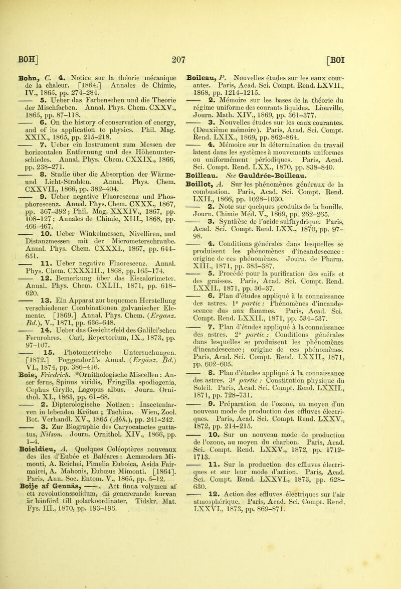 Bohn, C. 4. Notice sur la theorie mecanique de la chaleur. [1864.] Annales de Cliimie, IV., 1865, pp. 274-284. 5. Ueber das Farbensehen und die Theorie der Mischfarben. Annal. Phys. Chem. CXXV., 1865, pp. 87-118. 6. On the history of conservation of energy, and of its application to physics. Phil. Mag. XXIX., 1865, pp. 215-218. 7. Ueber ein Instrument zum Messen der horizontalen Entfernung und des Hohenunter- schiedes. Annal. Phys. Chem. CXXIX., 1866, pp. 238-271. 8. Studie iiber die Absorption der Warme- und Licht-Strahlen. Annal. Phys. Chem. CXXVII., 1866, pp. 382-404. 9. Ueber negative Fluorescenz und Phos- phorescenz. Annal. Phys. Chem. CXXX.. 1867, pp. 367-392; Phil. Mag. XXXIV., 1867, pp. 108-127; Annales de Chimie, XIII., 1868, pp. 466-467. 10. Ueber Winkelmessen, Nivelliren, und Distanzmessen mit der Micrometerschraube. Annal. Phys. Chem. CXXXI., 1867, pp. 644- 651. 11. Ueber negative Fluorescenz. Annal. Phys. Chem. CXXXIII., 1868, pp. 165-174. 12. Bemerkung iiber das Eiscalorimeter. Annal. Phys. Chem. CXLII., 1871, pp. 618- 620. 13. Ein Apparat zur bequemeu Herstellung verschiedener Combinationen galvanischer Ele- mente. [1869.] Annal. Phys. Chem. {Ergaaz. Bd.), v., 1871, pp. 636-648. 14. Ueber das Gesichtsfeld des Galilei'schen Fernrohres. Carl, Repertorium, IX., 1873, pp. 97-107. 15. Photometrische Untersuchungen. [1872.] Poggendorft's Annal. {Ercjcinz. Bd.) VL, 1874, pp. 386-416. Boie, Friedrich. *Ornithologische Miscellen: An- ser ferus, Spinus viridis, Fringilla spodiogenia, Cephus Grylle, Lagopus albus. Journ. Orni- thol. XL, 1863, pp. 61-68. 2. Dipterologische Notizen : Insecteialar- ven in lebenden Kroten ; Tachina. Wien, Zool. Bot. Verhandl. XV., 1865 {Abh.), pp. 241-242. 3. Zur Biographie des Caryocatactes gutta- tus. Nilson. Journ. Ornithol. XIV., 1866, pp. 1-4. Boieldieu, A. Quelques Coleopteres nouveaux des iles d'Eubee et Baleares: Acmasodera Mi- monti, A. Reichei, Pimelia Euboica, Asida Fair- mairei, A. Mahonis, Euboeus Mimonti. [1864]. Paris, Ann. Soc. Entom. V., 1865, pp. 5-12. Boije af Gennas, . Att finna volymen af ett revolutionssolidum, da genererande kurvan ar hanford till polarkoordinater. Tidskr. Mat. Fys. III., 1870, pp. 193-196. Boileau, P. Nouvelles etudes sur les eaux cour- antes. Paris, Acad. Sci. Compt. Rend. LXVII., 1868, pp. 1214-1215. 2. Memoire sur les bases de la theorie du regime uniforme des courants liquides. Liouville, Journ. Math. XIV., 1869, pp. 361-377. 3. Nouvelles etudes sur les eaux courantes. (Deuxieme memoire). Paris, Acad. Sci. Compt. Rend. LXIX., 1869, pp. 862-864. 4. Memoire sur la determination du travail latent dans les systemes a mouvements uniformes ou uniformement periodiques. Paris, Acad. Sci. Compt. Rend. LXX., 1870, pp. 838-840. Boilleau. See Gauldree-Boilleau. Boillot, A. Sur les phenomenes generaux de la combustion. Paris, Acad. Sci. Compt. Rend. LXII., 1866, pp. 1028-1030. 2. Note sur quelques produits de la bouille. Journ. Chimie Med. V., 1869, pp. 262-265. 3. Synthese de I'acide sulfhydriqiie. Paris, Acad. Sci. Compt. Rend. LXX., 1870, pp. 97- 98. 4. Conditions generales dans lesquelles se produisent les phenomenes d'incandescence: oi'igine de ces phenomenes. Journ. de Pharm. XIIL, 1871, pp. 383-387. 5. Precede pour la purification des suifs et des graisses. Paris, Acad. Sci. Compt. Rend. LXXIL, 1871, pp. 36-37. 6. Plan d'etudes applique a la connaissance des astres. 1 partie: Phenomenes d'incande- scence dus aux flammes. Paris, Acad. Sci. Compt. Rend. LXXIL, 1871, pp. 534-537. 7. Plan d'etudes applique a la connaissance des astres. partie: Conditions generales dans lesquelles se produisent les phenomenes d'incandescence; origine de ces phenomenes. Paris, Acad. Sci. Compt. Rend. LXXIL, 1871, pp. 602-605. 8. Plan d'etudes applique a la connaissance des astres. 3® partie : Constitution physique du Soleil. Paris, Acad. Sci. Compt. Rend. LXXIL, 1871, pp. 728-731. 9. Preparation de I'ozone, au moyen d'un nouveau mode de production des effluves electri- ques. Paris, Acad. Sci. Compt. Rend. LXXV., 1872, pp. 214-215. 10. Sur un nouveau mode de production de I'ozone, au moyen du charbon. Paris, Acad. Sci. Compt. Rend. LXXV., 1872, pp. 1712- 1713. 11. Sur la production des efHuves electri- ques et sur leur mode d'action. Paris, Acad. Sci. Compt. Rend. LXXVL, 1873, pp. 628- 630. 12. Action des effluves electriques sur I'air atmospherique. Paris, Acad. Sci. Compt. Rend. LXXVL, 1873, pp. 869-871.