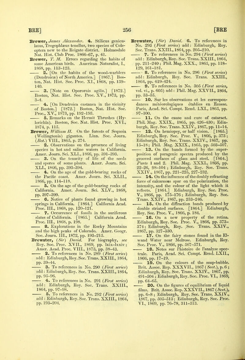 Brewer, James Alexander. 4. Stilicus geiiicu- latus, Trogophlaeus tenellus, two species of Cole- optera new to the Eeigate district. Holmesdale Nat. Hist. Club Proc. 1866-67, p. 41. Brewer, T. M. Errors regarding the habits of some American birds. American Naturalist, I., 1868, pp. 113-123. 2. [On the habits of the wood-warblers (DendroicEe) of North America.] [1867.] Bos- ton, Nat. Hist. Soc. Proc. XI., 1868, pp. 139- 140. —— 3. [Note on Oporornis agilis.] [1872.] Boston, Nat. Hist. Soc. Proc. XV., 1873, pp. 3-4. 4. [On Dendroica castanea in the vicinity of Boston.] [1872.] Boston, Nat. Hist. Soc. Proc, XV., 1873, pp. 192-193. 5. Remarks on the Hermit Thrushes (Hy- Brewster, {Sir) David. 6. To references in No. 293 {First series) add: Edinburgh, Roy. Soc. Trans. XXIII., 1864, pp. 205-210. 7. To references in No. 294 {First series) add : Edinburgh, Roy. Soc. Trans. XXIII., 1864, pp. 211-240 ; Phil. Mag. XXX., 1865, pp. 118- 129, 161-181. 8. To references in No. 296 {First series) locichla). Boston, Soc. Nat. Hist. Proc. XVI., 1874, p. 115. Brewer, William H. On the forests of Sequoia (Wellingtonia) gigantea. Linn. Soc. Journ. {Bot.) VIII., 1865, p. 274. 2. Observations on the presence of living species in hot and saline waters in Cahfornia. Amer. Journ. Sci. XLI., 1866, pp. 391-393, 3. On the tenacity of life of the seeds and spores of some plants. Amer. Journ. Sci. XLI., 1866, pp. 393-394. 4. On the age of the gold-bearing rocks of the Pacific coast. Amer. Journ. Sci. XLIL, 1866, pp. 114-118. 5. On the age of the gold-bearing rocks of California. Amer. Journ. Sci. XLV., 1868, pp. 397-399. 6. Notice of plants found growing in hot springs in Cahfornia. [1864.] California Acad. Proc. III., 1868, pp. 120-121. 7. Occurrence of fossils in the auriferous slates of California. [1865.] California Acad. Proc. III., 1868, p. 198. 8. Explorations in the Rocky Mountains and the high peaks of Colorado. Amer. Geogr. Soc. Journ. III., 1872, pp. 193-215. Brewster, {Sir) David. For biography, see Roy. Soc. Proc. XVII., 1869, pp. Ixix-lxxiv ; Amer. Acad. Proc. VIII., 1873, pp. 38-43. — 2. To references in No. 289 {First series) add: Edinburgh, Roy. Soc. Trans. XXIII., 1864, pp. 39-44. 3. To references in No. 290 {First series) add : Edinburgh, Roy. Soc. Trans. XXIII., 1864, pp. 95-96. 4. To references in No. 291 {First series) add: Edinburgh, Roy. Soc. Trans. XXIIL, 1864, pp. 97-98. 5. To references in No. 292 {First series) add : Edinburgh, Roy. Soc. Trans. XXIII., 1864, pp. 193-204. add: Edinburgh, Roy. Soc. Trans. XXIII., 1864, pp. 419-424. 9. To references in No. 305 {First series, vol. vi., p. 605) add: Phil. Mag. XXVII., 1864, pp. 33-35. 10. Sur les observations et les correspon- dances meteorologiques etablies en Ecosse. Paris, Acad. Sci. Compt. Rend. LXI., 1865, pp. 97-100. 11. On the cause and cure of cataract. Phil. Maff. XXIX., 1865, pp. 426-430; Edin- burgh, Roy. Soc. Trans. XXIV., 1867, pp. 11-14. 12. On hemiopsy, or half vision. [1865.] Edinburgh, Roy. Soc. Proc. V., 1866, p. 373 ; Edinburgh, Roy. Soc. Trans. XXIV., 1867, pp. 15-18; Phil. Mag. XXIX., 1865, pp. 503-507. 13. On the bands formed by the super- position of paragenic spectra produced by the grooved surfaces of glass and steel. [1864.] Parts 1 and 2. Phil. Mag. XXXI., 1866, pp. 22-26, 98-104 ; Edinburgh, Roy. Soc. Trans. XXIV., 1867, pp. 221-225, 227-232. 14. On the influence of the doubly refracting force of calcareous spar on the polarization, the intensity, and the colour of the light which it reflects. [1864.] Edinburgh, Roy. Soc. Proc. v., 1866, pp. 175-176 ; Edinburgh, Roy. Soc. Trans. XXIV., 1867, pp. 233-246. 15. On the diffraction bands produced by double striated surfaces. [1864.] Edinburgh, Roy. Soc. Proc. V., 1866, p. 184. — 16. On a new property of the retina. Edinburgh, Roy. Soc. Proc. V., 1866, pp. 373- 374; Edinburgh, Roy. :Soc. Trans. XXIV., 1867, pp. 327-330. 17. On the fairy stones found in the El- wand Water near Melrose. Edinburgh, Roy. Soc. Proc. v., 1866, pp. 567-571. 18. Notes sur I'histoire de I'analyse spec- trale. Paris, Acad. Sci. Compt. Rend. LXII., 1866, pp. 17-19. 19. On the colours of the soap-bubble. Brit. Assoc. Rep. XXXVIL, \ml {Sect.), p. 6 ; Edinburgh, Roy. Soc. Trans. XXIV., 1867, pp. 491-504 ; Edinburgh, Roy. Soc. Proc. VI., 1869, pp. 64-65. 20. On the figures of equilibrium of liquid films. Brit. Assoc. Rep. XXXVIL, 1867 {Sect.), pp. 6-8 ; Edinburgh, Roy. Soc. Trans. XXIV., 1867, pp. 505-513; Edinburgh, Roy. Soc. Proc. VI., 1869, pp. 76-78, 311-313.