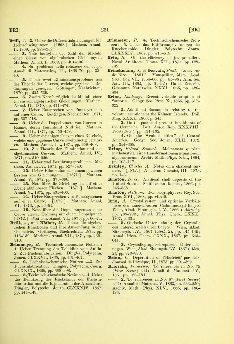 Brill, A. 2. Ueber die DifEerentialgleicliungen fiir Lichtsdiwingungen. [1868.] Mathem. Annal. L, 1869, pp. 225-252. 3. Note beziiglicli dev Zahl der Modulii einer Classe von algebraiscben Gleicbungen. Matbem. Annal. I., 1869, pp. 401-406. 4. Sul problema delbi rotazione dei corpi. Annali di Matematica, III., 1869-70, pp. 33- 40. 5. Ueber zwei Eliminationsprobleme aiis der Tbeorie der Curven, wolcbe gegebenen Be- dingungen geniigen. Gottingen, Nacliricbten, 1870, pp. 525-539. ■ 6. Zweite Note beziiglich der Moduln einer Classe von algebraiscben Gleicbungen. Matbem. Annal. II., 1870, pp. 471-474. 7. Ueber Eutsprecben von Punctsystemen auf einer Curve. Gottingen, Nacbricbten, 1871, pp. 507-518. 8. Ueber die Doppelpuncte von Curven iin Raume, deren Gesclilecbt Null ist. Matbem. Annal. III., 1871, pp. 456-458. 9. Ueber diejenigen Curven eines Biiscbels, welcbe eine gegebene Curve zweipunctig berilbr- en. Matbem. Annal. III., 1871, pp. 459-468. 10. Zur Tbeorie der Elimination und der algebraiscben Curven. Matbem. Annal. IV., 1871, pp. 510-526. ■ 11. Ueber zwei Beriibrungsprobleme. Ma- them. Annal. IV., 1871, pp. 527-549. 12. Ueber Elimination aus eiuem gewissen System von Gleicbungen. [1871.] Mathem. Annal. V., 1872, pp. 378-396. 13. Note liber die Gleicbung der auf einer Ebene abbildbaren Flachen. [1871.] Mathem. Annal. V., 1872, pp. 401-403. 14. Ueber Entsprecben von Punctsystemen auf einer Curve. [1872.] Mathem. Annal. VI., 1873, pp. 33-65. 15. Note ilber die Doppeltangenten einer Curve vierter Ordnung mit eiuem Uoppelpunct. [1872.] Matbem. AnnaL VI., 1873, pp. 66-71. Brill, A., und Nother, M. Ueber die algebra- iscben Functionen und ibre Anwendung in der Geometrie. Gottingen, Nacbricbten, 1873, pp. 116-132 ; Matbem. Annal. VII., 1874, pp. 269- 310. Brimmeyr, B. Techniscb-cbemische Notizen : 1. Ueber Trennung des Toluidins vom Anilin. 2. Zur Fucbsinfabrication. Dingier, Polytechu. Journ. CLXXVL, 1865, pp. 461-467. 2. Techniscb-cbemische Notizen :—3. Zur Fucbsinfabrication. Dingier, Polytechn. Journ. CLXXIX., 1866, pp. 388-398. 3.jTechnisch-chemiscbe Notizen :—4. Ueber die Benutzung der Riickstiinde der Fucbsin- fabrication und die Regeneration der Arsensaure. Dingier, Polytechn. Journ. CLXXXIV., 1867, pp. 145-148. Brimmeyr, B. 4. Techniscb-chemiscbe Noti- zen :—5. Ueber das Entfarbungsvermogen der Knocbenkohle. Dingier, Polytechn. Journ. CLXXXIV., 1867, pp. 515-518. Brin, 13. On the efficiency of jet propellers. Naval Architects Trans. XII., i871, pp. 128- 149. Brinckmann, J., et Gervais, Paul. La caverne de Bize. [1864.] MontpeUier, Mem. Acad. Sect. Sci. VI., 1864-66, pp. 65-96; Ann. Sci. Nat. IIL, 1865, pp. 61-92; Halle, Zeitschr. Gesammt. Naturwiss. XXVI., 1865, pp. 426- 434. Brine, Lindesay. Recent volcanic ei'uption at Santorin. Geogr. Soc. Proc. X., 1866, pp. 317- 322. 2. Additional documents relating to the volcanic eruptions at the Kaimeni Islands. Phil. Mag. XXXI., 1866, p. 545. 3. On the past and present inhabitants of the Cyrenaica. Brit. Assoc. Rep. XXXVIII., 1868 (-Secif.), pp. 131-132. 4. On the  ruined cities of Central America. Geogr. Soc. Journ. XLIL, 1872, pp. 354-368. Bring, Erland Samuel. Meletemata qusedam mathematica circa transformationem sequationum algebraicarum. Archiv Math. Phys. XLL, 1864, pp. 105-117. Brinley, Charles A. Notes on a charcoal fur- nace. [1872.] American Chemist, III., 1873, pp. 1-3. Brinton, D. G. Artificial shell deposits of the United States. Smithsonian Reports, 1866, pp. 356-358. Brinton, ffilliam. For biography, see Roy. Soc. Proc. XVI., 1868, pp. vi-viii. Brio, A. Crystallsystem und optische Verbalt- nisse des ameisensauren Cadmiumoxyd-Baryts. Wien, Akad. Sitzungsb. LIV., 1866 ( Abth. 2), pp. 789-792; Annal. Phys. Chem., CXXX., 1867, p. 331. 2. Optische Untersuchung der Crystalle des unterschwefelsauren Baryts. Wien, Akad. Sitzungsb. LV., 1867 {Abth. 2), pp. 145-149; Annal. Phys. Chem. CXXX., 1867, pp. 643- 644. 3. Crystallograpbisch-optische Untersucb- ungen. Wien, Akad. Sitzungsb. LV., 1867 {Abth. 2), pp. 870-880. Brion, L. Deperdition de I'electricite par Fair. Journal de Physique, II., 1873, pp. 391-392. Brioschi, Francesco. To references in No. 79 {First Series) add: Annali di Matemat. IV., 1861, pp. 186-194. 2. To references in No. 87 {First Series) add : Annali di Matemat. V., 1863, pp. 233-250; Archiv. Math. Phys. XLV., 1866, pp. 186- 193.