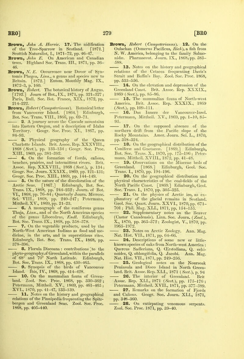 Brown, John A. Harvie. 17. The nidification of the Tree-Sparrow in Scotland. [1871.] Scottish Naturalist, I., 1871-72, pp. 46-47. Brown, John E. On American and Canadian trees. Highland Soc. Trans. III., 1871, pp. 36- 46. Brown, N. E. Occurrence near Dover of Syn- tomis Phegea, Linn., a genus and species new to Britain. [1872.] Entom. Monthly Mag. IX., 1872-3, p. 160. Brown, Robert. The botanical history of Angus. [1792.] Journ of Bot., IX., 1871, pp. 321-327 ; Paris, Bull. Soc. Bot. France, XIX., 1872, pp. 214-222. Brown, Robert (yCampsterianus). Botanical letter from Vancouver Island. [1864.] Edinbxirgh, Bot. Soc. Trans, VIII., 1866, pp. 69-71. 2. A journey across the Cascade mountains into Eastern Oregon, and a description of Idaho Territory. Geogr. Soc. Proc, XI., 1867, pp. 84-93. ■ 3. Physical geography of the Queen Charlotte Islands. Brit. Assoc. Rep. XXXVIII., 1868 {Sect.), pp. 133-134 ; Geogr. Soc. Proc. XIII., 1869, pp. 381-392. —'—^ 4. On the formation of fiords, canons, benches, prairies, and intermittent rivers. Brit. Assoc. Rep. XXXVm., 1868 (.Sec^.), p. 134; Geogr. Soc. Journ. XXXIX.. 1869, pp. 121-131; Geogr. Soc. Proc. XIII., 1869, pp. 144-149. 5. On the nature of the discoloration of the Arctic Seas. [1867.] Edinburgh, Bot. Soc. Trans. IX., 1868, pp. 244-252; Journ. of Bot. VI., 1868, pp. 76-84; Quarterly Journ. Microsc. Sci. VIII., 1868, i3p. 240-247; Petermann, Mittheil. XV., 1869, pp. 21-23. 6. A monograph of the coniferous genus Thuja, Linn., and of the North American species of the genus Xiibocedrus, Endl. Edinburgh, Bot. Soc. Trans. IX., 1868, pp. 358-378. 7. On the vegetable products, used by the North-West American Indians as food and me- dicine, in the arts, and in superstitious rites. Edinburgh, Bot. Soc. Trans. IX., 1868, pp. 378-396. • 8. Florula Discoana : contributions ^to the phyto-geoarraphyvof Greenland, within the parallels of 68° and 70° North Latitude. Edinburgh, Bot. Soc. Trans. IX., 1868, pp. 430-465. 9. Synopsis of the birds of Vancouver Island. Ibis, IV., 1868, pp. 414-428. 10. On the mammalian fauna of Green- land. Zool. Soc. Proc. 1868, pp. 330-362 ; Petermann, Mittheil. XV., 1869, pp. 461-465 ; XVI., 1870, pp. 41-47, 133-139. 11. Notes on the history and geographical relations of the Pinnipedia frequenting the Spitz- bergen and Greenland Seas. Zool. Soc. Proc. 1868, pp. 405-440. Brown, Robert {Campsterianus). 12. On the Oulachan (Osmerus Pacificus, Rich), a fish from N, W. America, belonging to the family Salmo- nidaj. Pharmaceut. Journ. IX., 1868,-pp. 583- 588. 13. Notes on the history and geographical relations of the Cetacea frequenting Davis's Strait and Baffin's Bay. Zool. Soc. Proc. 1868, pp. 533-556. 14. On the elevation and depression of the Greenland Coast. Brit. Assoc. Rep. XXXIX., 1869 {Sect.), pp. 85-86. 15. The mammalian fauna of North-west America. Brit. Assoc. Rep. XXXIX., 1869 {Sect.), pp. 109-111. 16. Das Innere der Vancouver-Insel. Petermann, Mittheil. XV., 1869, pp. 1-10, 85- 95. •■ 17. On the supposed absence of the northern drift from the Pacific slope of the Rocky Mountains. Amer. Journ. Sci. L., 1870, pp. 318-324. 18. On the geographical distribution of the Conif'erfe and GnetaceJB. [1869.] Edinburgh, Bot. Soc. Trans. X., 1870, pp. 175-196; Peter- mann, Mittheil. XVIII., 1872, pp. 41-48. 19. Observations on the Miocene beds of Greenland. [1868.] Edinburgh, Geol. Soc. Trans. I., 1870, pp. 194-196. 20. On the geographical distribution and physical characteristics of the coal-fields of the North Pacific Coast. [1869.] Edinburgh, Geol. Soc. Trans. I., 1870, pp. 305-325. 21. On the physics of Arctic ice, as ex- planatory of the glacial remains in Scotland. Geol. Soc. Quart. Journ. XXVI., 1870, pp. 671- 701; Phil. Mag. XLL, 1871, pp. 154-155. 22. Supplementary notes on the Beaver (Castor Canadensis). Linn. Soc. Journ. {Zool.), X., 1870, pp. 365-372; Zoologist, V., 1870, pp. 1965-1972. ' 23. Notes on Arctic Zoologv. Ann. Mag. Nat. Hist. VIL, 1871, pp. 64-66. 24. Descriptions of some new or little- known species of oaks from North-west America : Quercus Sadleriana, Q. CErstediana, Q. echi- noides, Q. oblongifolia, Q. Jacobi. Ann. Mag. Nat. Hist. VIL, 1871, pp. 249-256. 25. Geological notes on the Noursoak Peninsula and Disco Island in North Green- land. Brit. Assoc. Rep. XLL, 1871 {Sect.), p. 94 26. The interior of Greenland. Brit Assoc. Rep. XLL, J871 {Sect.), pp. 175-176 ; Petermann, Mittheil. XVII., 1871, pp. 377-389. • 27. Remarks on the formation of Fjords and Canons. Geogr. Soc. Journ. XLL, 1871, pp. 348-360. 28. On extirpating venomous serpents. Zool. Soc. Proc. 1871, pp. 39-40.