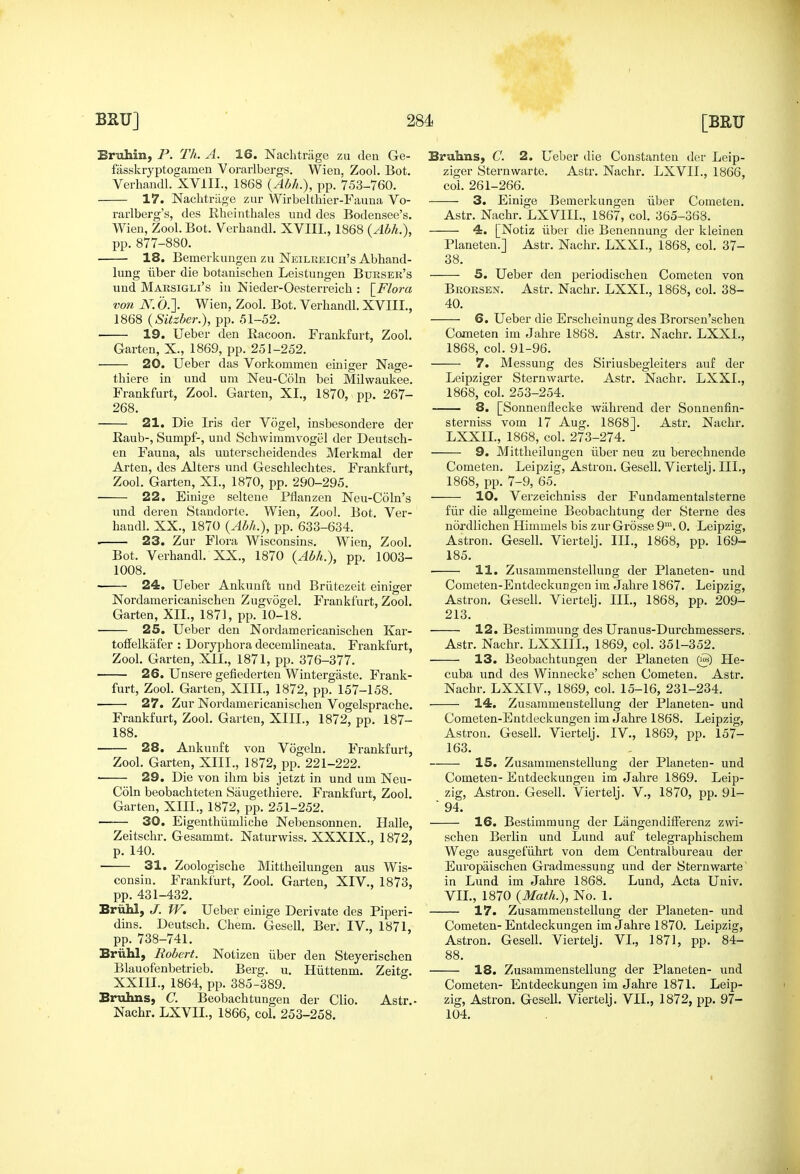 Eruhin, P. Th. A. 16. Nachtriige zu den Ge- fasskryptogaraen Vorarlbergs. Wien, Zool. Bot. Wien, Zool. Bot. Verhandl. XVIIL, 1868 (Abh.), pp.877-880. 18. Bemerkuugen zu Neilkeich's Abhand- lung iiber die botanischen Leistungen Burser's und Marsigli's in Nieder-Oesterreich : \_Flora von N. 0.]. Wien, Zool. Bot. Verhandl. XVIIL, 1868 (Sitzber.), pp. .51-52. 19. Ueber den Racoon. Frankfurt, Zool. 20. Ueber das Vorkommen einiger Nage- thiere in und um Neu-Coln bei Milwaukee. Frankfurt, Zool. Garten, XL, 1870, pp. 267- 268. 21. Die Iris der Vogel, insbesondere der Raub-, Sumpf-, und Schwimmvogel der Deutsch- en Fauna, als uuterscheidendes Merkmal der Arten, des Alters und Geschlechtes. Frankfurt, Zool. Garten, XL, 1870, pp. 290-295. 22. Einige seltene Pflanzen Neu-Coln's und dereu Standorte. Wien, Zool. Bot. Ver- handl. XX., 1870 (Abh.), pp. 633-634. . 23. Zur Flora Wisconsins. Wien, Zool. Bot. Verhandl. XX., 1870 (Abh.), pp. 1003- 1008. 24. Ueber Ankuuft und Briitczeit einiger Nordamericanischen Zugvogel. Frankfurt, Zool. Garten, XIL, 1871, pp. 10-18. 25. Ueber den Nordamericanischen Kar- toffelkafer : Doryphora decemlineata. Frankfurt, Zool. Garten, XIL, 1871, pp. 376-377. 26. Unsere gefiederten Wintergaste. Frank- furt, Zool. Garten, XIIL, 1872, pp. 157-158. 27. Zur Nordamericanischen Vogelsprache. Frankfurt, Zool. Garten, XIIL, 1872, pp. 187- 188. 28. Aukunft von Vogeln. Frankfurt, Zool. Garten, XIIL, 1872, pp. 221-222. ■ 29. Die von ihm bis jetzt in und um Neu- Coln beobachteten Siiugethiere. Frankfurt, Zool. Garten, XIIL, 1872, pp. 251-252. 30. EigenthiimHche Nebensonnen. Halle, Zeitschr. Gesammt. Naturwiss. XXXIX., 1872, p. 140. • 31. Zoologische Mittheilungen aus Wis- consin. Frankfurt, Zool. Garten, XIV., 1873, pp. 431-432. Briihl, J. W. Ueber einige Derivate des Piperi- dins. Deutsch. Chem. Gesell. Ber. IV., 1871, pp. 738-741. Briihl, Robert. Notizen iiber den Steyerischen Blauofenbetrieb. Berg. u. Hiittenm. Zeito-. XXIIL, 1864, pp. 385-389. Bruhns, C. Beobachtungen der Clio. Astr.- Nachr. LXVIL, 1866, col. 253-258. Bruhns, C. 2. Ueber die Constanten der Leip- ziger Sternwarte. Astr. Nachr. LXVIL, 1866, 4. [Notiz liber die Benennung der kleinen l^laneten.] Astr. Nachr. LXXL, 1868, col. 37- 38. 5. Ueber den periodischen Cometen von Brorsen. Astr. Nachr. LXXL, 1868, col. 38- 40. 6. Ueber die Erscheinung des Brorsen'schen Cometen im Jahre 1868. Astr. Nachr. LXXL, 7. Messung des Siriusbegleiters auf der Leipziger Sternwarte. Astr. iSTachr. LXXL, 1868, col. 253-254. 8. [Sonneuflecke wiihrend der Sonnenfin- sterniss vom 17 Aug. 1868]. Astr. Nachr. LXXIL, 1868, col. 273-274. 9. Mittheilungen iiber neu zu berechnende Cometen. Leipzig, Astron. Gesell. Viertelj. III., 1868, pp. 7-9, 65. 10. Verzeichniss der Fundamentalsterne fiir die allgemeine Beobachtung der Sterne des nordlichen Himmels bis zur Grosse 9™. 0. Leipzig, Astron. Gesell. Viertelj. III., 1868, pp. 169- 185. ■ 11. Zusammenstellung der Planeten- und Cometen-Entdeckungen im Jahre 1867. Leipzig, Astron. Gesell. Viertelj. III., 1868, pp. 209- 213. 12. Bestimmung des Uranus-Durchmessers.. Astr. Nachr. LXXIIL, 1869, col. 351-352. 13. Beobachtungen der Planeten Lle- cuba und des Winnecke' schen Cometen. Astr. Nachr. LXXIV., 1869, col. 15-16, 231-234. 14. Zusammenstellung der Planeten- und Cometen-Entdeckungen im Jahre 1868. Leipzig, Astron. Gesell. Viertelj. IV., 1869, pp. 157- 163. 15. Zusammenstellung der Planeten- und Cometen- Entdeckungeu im Jahre 1869. Leip- zig, Astron. Gesell. Viertelj. V., 1870, pp. 91- ■ 94. 16. Bestimmung der Langendifferenz zwi- schen Berlin und Lund auf telegraphischem Wege ausgefiihrt von dem Centralbureau der Europaischen Gradmessung und der Sternwarte in Lund im Jahre 1868. Lund, Acta Univ. VIL, 1870 {Math.), No. 1. 17. Zusammenstellung der Planeten- und Cometen- Entdeckungen im Jahre 1870. Leipzig, Astron. Gesell. Viertelj. VI., 1871, pp. 84- 88. 18. Zusammenstellung der Planeten- und Cometen- Entdeckungen im Jahre 1871. Leip- zig, Astron. Gesell. Viertelj. VIL, 1872, pp. 97- 104.