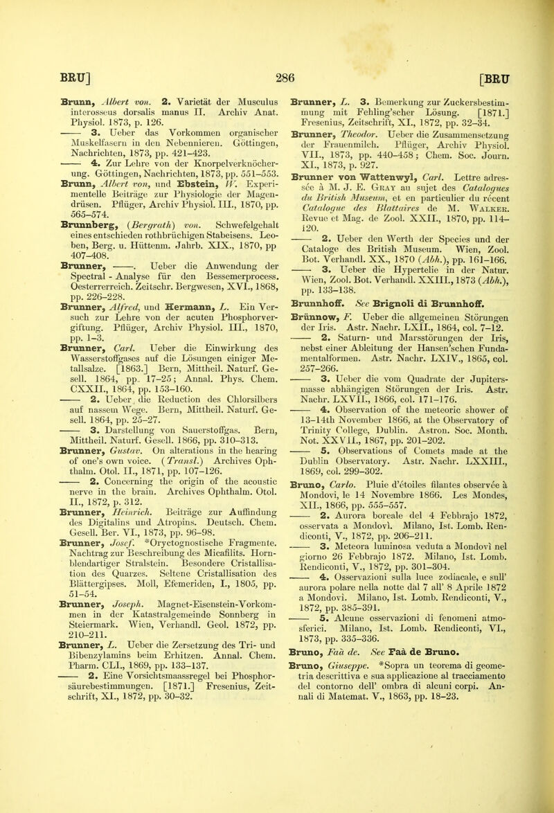 Brunn, filbert von. 2. Varietat der Musculus interossous dorsalis manus II. Archiv Anat. Physiol. 1873, p. 126. 3. Ueber das Vorkommen organisclier Muskelfaseru iu deu Nebenniereii. Gottingen, Nachrichten, 1873, pp. 421-423. 4. Zur Lelire von der Knorpelverknocher- ung. Gottingen, Nachrichten, 1873, pp. 551-553. Brunn, Albert von, nnd Bbstein, IF. Experi- mentelle Beitriige zur Physiologie der Magen- driisen. Pfliiger, Archiv Physiol. IIL, 1870, pp. 565-574. Brunnbergy {Bergrath) von. Schwefelgehalt eines entschieden rothbriichigen Stabeisens. Leo- ben, Berg. u. Hiittenm. Jahrb. XIX., 1870, pp 407-408. Brunner, . Ueber die Anwendung der Spectral - Analyse fiir den Bessemerprocess. Oesterrerreich. Zeitschr. Bergwesen, XVI., 1868, pp. 226-228. Brunner, Alfred, und Hermann, L. Ein Ver- such zur Lehre von der acuten Phosphorver- giftung. Ptiiiger, Archiv Physiol. III., 1870, pp. 1-3. Brunner, Carl. Ueber die Einwirkung des WasserstotFgases au£ die Losungen einiger Me- tallsalze. [1863.] Bern, Mittheil. Naturf. Ge- sell. 1864, pp.. 17-25; Annal. Phys. Chem. CXXIL, 1864, pp. 153-160. 2. Ueber, die Reduction des Chlorsilbers auf nassem Wege. Bern, Mittheil. Naturf. Ge- sell. 1864, pp. 25-27. 3. Darstellung von SauerstofFgas. Bern, Mittheil. Naturf. Gesell. 1866, pp. 310-313. Brunner, Gustav. On alterations in the hearing of one's own voice. ( Transl.) Archives Oph- thalm. Otol. II., 1871, pp. 107-126. 2. Concerning the origin of the acoustic nerve in the brain. Archives Ophthalm. Otol. II., 1872, p. 312. Brunner, Heinrich. Beitrage zur Auffindung des Digitalins und Atropins. Deutsch. Chem. Gesell. Ber. VI., 1873, pp. 96-98. Brunner, Josef. *Oryctognostische Fragmente. Nachtrag zur Beschreibung des Micafilits. Horn- blendartiger Stralstein. Besondere Cristallisa- tion des Quarzes. Seltene Cristallisation des Blattergipses. Moll, Efemeriden, I., 1805, pp. 51-54. Brunner, Joseph. Magnet-Eisenstein-Vorkom- men in der Katastralgemeinde Sonnberg in Steiermark. Wien, Verhandl. Geol. 1872, pp. 210-211. Brunner, L. Ueber die Zersetzung des Tri- und Bibenzylamins beim Erhitzen. Annal. Chem. Pharm. CLI., 1869, pp. 133-137. 2. Eine Vorsichtsmaassregel bei Phosphor- saurebestimmungen. [1871.] Fresenius, Zeit- schrift, XI., 1872, pp. 30-32. Brunner, L. 3. Bemerkung zur Zuckersbestim- mung mit Fehling'scher Losung. [1871.] Fresenius, Zeitschrift, XL, 1872, pp. 32-34. Brunner, Theodor. Ueber die Zusammensetzung der Frauenmilch. Pfliiger, Archiv Physiol. VIL, 1873, pp. 440-458; Chem. Soc. Journ. XL, 1873, p. 927. Brunner von Wattenwyl, Carl. Lettre adres- see a M. J. E. Gray au sujet des Catalogues da British Museum, et en particulier du recent Catalogue des Blattaires de M. Walker. EevueetMag. de Zool. XXIL, 1870, pp. 114- 120. 2. Ueber den Werth der Species und der Cataloge des British Museum. Wien, Zool. Bot. Verhandl. XX., 1870 (Abh.), pp. 161-166. • 3. Ueber die Hypertelie in der Natur. Wien, Zool. Bot. Verhandl. XXIIL, 1873 {Abh.), pp. 133-138. Brunnho£F. See Brignoli di BrunnhoiF. Briinnow, F. Ueber die allgemeinen Storungen der Iris. Astr. Nachr. LXIL, 1864, col. 7-12. 2. Saturn- und Marsstoruugen der Iris, nebst einer Ableitung der Hansen'schen Funda- mentalformen. Astr. Nachr. LXIV., 1865, col. 257-266. 3. Ueber die vom Quadrate der Jupiters- masse abhangigen Storungen der Iris. Astr. Nachr. LXVIL, 1866, col. 171-176. 4. Observation of the meteoric shower of 13-14th November 1866, at the Observatory of Trinity College, Dublin. Astron. Soc. Month. Not. XXVII., 1867, pp. 201-202. 5. Observations of Comets made at the Dublin Observatory. Astr. Nachr. LXXIIL, 1869, col. 299-302. Bruno, Carlo. Pluie d'etoiles filantes observee a Mondovi, le 14 Novembre 1866. Les Mondes, XIL, 1866, pp. 555-557. 2. Aurora boreale del 4 Febbrajo 1872, osservata a Mondovi. Milano, 1st. Lomb. Een- diconti, V., 1872, pp. 206-211. 3. Meteora luminosa veduta a Mondovi nel giorno 26 Febbrajo 1872. Milano, 1st. Lomb. Pendiconti, V., 1872, pp. 301-304. 4. Osservazioni sulla luce zodiacale, e suU' aurora polare nella notte dal 7 all' 8 Aprile 1872 a Mondovi. Milano, 1st. Lomb. Rendiconti, V., 1872, pp. 385-391. • 5. Alcuue osservazioni di fenomeni atmo- sferici. Milano, 1st. Lomb. Rendiconti, VI., 1873, pp. 335-336. Bruno, Faa de. See Faa de Bruno. Bruno, Giuseppe. *Sopra un teorema di geome- tria descrittiva e sua applicazione al tracciamento del contorno dell' ombra di alcuni corpi. An- nah di Matemat. V., 1863, pp. 18-23.