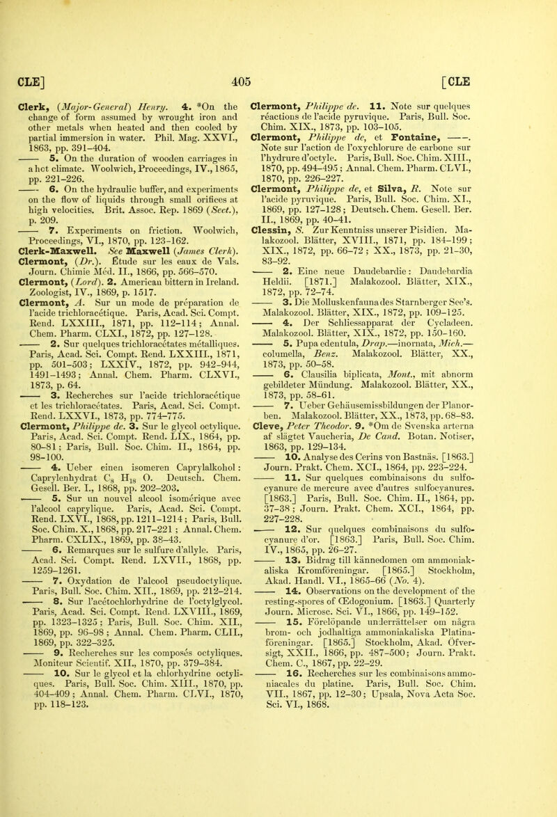 Clerk; {Major-General) Henry. 4. *0n the change of form assumed by wrought iron and other metals when heated and then cooled by partial immersion in water. Phil. Mag. XXVI., 1863, pp. 391-404. 5. On the duration of wooden carriages in a hot climate. Woolwich, Proceedings, IV., 1865, pp. 221-226. 6. On the hydraulic buffer, and experiments on the flow of liquids through small orifices at high velocities. Brit. Assoc. Rep. 1869 {Sect.), p. 209. 7. Experiments on friction. Woolwich, Proceedings, VI., 1870, pp. 123-162. Clerk-Maxwell. See Maxwell {James Clerk). Clermont, {Dr.). Etude sur les eaux de Vals. Journ. Chimie Med. II., 1866, pp. 566-570. Clermont; {Lord). 2, American bittern in Ireland. Zoologist, IV., 1869, p. 1517. Clermont; A. Sur un mode de preparation de I'acide trichloracetique. Paris, Acad. Sci. Compt. Rend. LXXIIL, 1871, pp. 112-114; Annal. Chem. Pharm. CLXI., 1872, pp. 127-128. 2. Sur quelques trichloracetates metalliques. Paris, Acad. Sci. Compt. Rend. LXXIII., 1871, pp. 501-503; LXXIV., 1872, pp. 942-944, 1491-1493; Annal. Chem. Pharm. CLXVI., 1873, p. 64. ' 3. Recherches sur I'acide trichloracetique et les trichloracetates. Paris, Acad. Sci. Compt. Rend. LXXVL, 1873, pp. 774-775. Clermont; Philippe de. 3. Sur le glycol octylique. Paris, Acad. Sci. Compt. Rend. LIX., 1864, pp. 80-81; Paris, Bull. Soc. Chim. II., 1864, pp. 98-100. 4. Ueber einen isomeren Caprylalkohol: Caprylenhydrat Cg H^g O. Deutsch. Chem. Gesell. Ber. I., 1868, pp. 202-203. « 5. Sur un nouvel alcool isomerique avec I'alcool caprylique. Paris, Acad. Sci. Compt. Rend. LXVL, 1868, pp. 1211-1214; Paris, Bull. Soc. Chim. X., 1868, pp. 217-221 ; Annal. Chem. Pharm. CXLIX., 1869, pp. 38-43. 6, Remarques sur le sulfure d'allyle. Paris, Acad. Sci. Compt. Rend. LXVII., 1868, pp. 1259-1261. 7. Oxydation de I'alcool pseudoctylique. Paris, Bull. Soc. Chim. XIT., 1869, pp. 212-214. 8, Sur I'acetochlorhydrine de I'octylglycol. Paris, Acad. Sci. Compt. Rend. LXVIII., 1869, pp. 1323-1325 ; Paris, Bull. Soc. Chim. XII., 1869, pp. 96-98 ; Annal. Chem. Pharm. CLIL, 1869, pp. 322-325. 9. Recherches sur les composes octyliques. Moniteur Scientif. XII,, 1870, pp. 379-384. 10. Sur le glycol et la chlorhydrine octyli- ques. Paris, Bull. Soc. Chim. XIII., 1870, pp. 404-409 ; Annal. Chem. Pharm. CLVI., 1870, pp. 118-123. Clermont; Philippe de. 11. Note sur quelques reactions de I'acide pyruvique. Paris, Bull. Soc. Chim. XIX., 1873, pp. 103-105. Clermont; Philippe de, et Fontaine; . Note sur Taction de I'oxychlorure de carbone sur I'hydrure d'octyle. Paris, Bull. Soc. Chim. XIII., 1870, pp. 494-495 ; Annal. Chem. Pharm. CLVI., 1870, pp. 226-227. Clermont; Philippe de, et Silva, R. Note sur I'acide pyruvique. Paris, Bull. Soc. Chim. XI., 1869, pp. 127-128; Deutsch. Chem. Gesell. Ber. II., 1869, pp. 40-41. Clessin; S. Zur Kenntniss unserer Pisidien. Ma- lakozool. Blatter, XVIII., 1871, pp. 184-199; XIX., 1872, pp. 66-72 ; XX., 1873, pp. 21-30, 83-92. ■ 2. Eine neue Daudebardie: Daudebardia Heldii. [1871.] Malakozool. Blatter, XIX., 1872, pp. 72-74. 3. Die MoUuskenfaunades Starnberger See's. Malakozool. Blatter, XIX., 1872, pp. 109-125. 4. Der Schliessapparat der Cycladeen. Malakozool. Blatter, XIX., 1872, pp. 150-160. 5. Pupa edeutula, Drop.—inornata, Mich.— columella, Benz. Malakozool. Blatter, XX., 1873, pp. 50-58. 6. Clausilia biplicata, Mont., mit abnorm gebildeter Miindung. Malakozool. Blatter, XX., 1873, pp. 58-61. 7. Ueber Gehausemissbildungen der Planor- ben. Malakozool. Blatter, XX., 1873, pp. 68-83. Cleve; Peter Theodor. 9. *0m de Svenska arterna af sliigtet Vaucheria, De Cand. Botan. Notiser, 1863, pp. 129-134. 10. Analyse des Cerins von Bastnas. [1863.] Journ. Prakt. Chem. XCI., 1864, pp. 223-224. 11. Sur quelques combinaisons du sulfo- cyanure de mercure avec d'autres sulfocyanures. [1863.] Paris, Bull. Soc. Chim. II., 1864, pp. 37-38 ; Journ. Prakt. Chem. XCI., 1864, pp. 227-228. 12. Sur quelques combinaisons du sulfo- cyanure d'or. [1863.] Paris, Bull. Soc. Chim. IV., 1865, pp. 26-27. 13. Bidrag till kiinnedomen om ammoniak- aliska Kromforeningar. [1865.] Stockholm. Akad. Handl. VI., 1865-66 {No. 4). 14. Observations on the development of the resting-spores of CEdogonium. [1863.] Quarterly Journ. Microsc. Sci. VI., 1866, pp. 149-152. 15. Forelopande underrattelser om nagra brom- och jodhaltiga ammoniakaliska Platina- foreningar. [1865.] Stockholm, Akad. Ofver- sigt, XXII., 1866, pp. 487-500; Journ. Prakt. Chem. C, 1867, pp. 22-29. 16. Recherches sur les combinaisons ammo- uiacales du platine. Paris, Bull. Soc. Chim. VII., 1867, pp. 12-30; Upsala, Nova Acta Soc. Sci. VI., 1868.