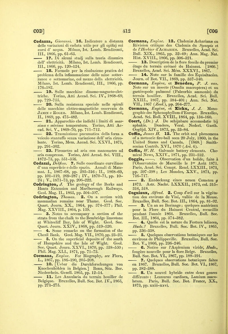 Codazzaj Giovanni. 16. Indicatore a distanza delle variazioni di caduta utile per gli opifizj sui corsi d' acqua. Milano, 1st. Lomb. Rendiconti, III, 1866, pp. 61-65. .. 17. Di alcuni studj sulla teoria dinamica deir elettricita. Milano, 1st. Lomb. Rendiconti, III., 1866, pp. 120-124. 18. Formole per la risoluzione pratica del problema della infiammazione delle mine sotter- ranee e sottomarine, col mezzo della elettricita. Milano, 1st. Lomb. Rendiconti, III., 1866, pp. 176-182. 19. Sulle macchine dinamo-magneto-elet- triche. Torino, Atti Accad. Sci. IV., 1868-69, pp. 729-755. • 20. Sulla resistenza speciale nelle spii'ali delle macchine elettro-magnetiche osservata da Jamin e Roger. Milano, 1st. Lomb. Rendiconti, 11, 1869, pp. 475-482. ■ 21. Apparechio che indichi i limiti di mas- sima e minima temperatura. Torino, Atti Ac- cad. Sci. v., 1869-70, pp. 711-712. 22. Trasmissione pneumatica della forza a veicolo stantulFo seuza variazione dell' aria circo- lante. Torino, Mem. Accad. Sci. XXVL, 1871, pp. 291-302. 23. Pirometi'o ad aria con manometro ad aria compressa. Torino, Atti Accad. Sci. VIIL, 1872-73, pp. 351-356. Codazzi, Delfino. 7. Sulle coordinate curvilinee d'una superficie edcUo spazio. Annali di Mate- mat. L, 1867-68, pp. 293-316; IL, 1868-69, pp. 101-119, 269-287; IV., 1870-71, pp. 10- 24 ; v., 1871-73, pp. 206-222. Codrington, J. The geology of the Berks and Hants Extension and Marlborough Railways. Geol. Mag. 11, 1865, pp. 504-507. Codrington, Thomas. 2. On a section with mammahan remains near Thame. Geol. Soc. Quart. Journ. XX., 1864, pp. 374-377; Phil. Mag. XXVIIL, 1864, p. 159. 3. Notes to accompany a section of the strata from the chalk to the Bembridge limestone at Whitecliff Bay, Isle of Wight. Geol. Soc, Quart. Journ. XXIV., 1868, pp. 519-520. 4. Some remarks on the formation of the Chesil Bank. Geol. Mag. VII., 1870, pp. 23-25. 5. On the superficial deposits of the south of Hampshire and the Isle of Wight. Geol. Soc. Quart. Journ. XXVL, 1870, pp. 538-550 ; Phil. Mag. XLL, 1871, pp. 71-73. CoemanS; Eugene. For Biography, see Flora, L., 1867, pp. 186-190, 205-208. 10. [Ueber die Durchforschungen von Knochenhohlen in Belgien.] Bonn, Sitz. Ber, Niederrhein. Gesell. 1865, pp. 12-14. 11. Les Annularia du terrain houiller de Belgique. Bruxelles, Bull. Soc. Bot. IV., 1865, pp. 271-275. Coemans, Eugene. 12, Cladoniae Acharianse ou Revision critique des Cladonia du Synopis et de VHcrbicr d'AcHARius. Bruxelles, Acad. Sci. Bull. XIX., 1865, pp. 32-49; Ann. Mag. Nat. Hist. XVIII., 1866, pp. 306-321. 13. Description de la flore fossile du premier etage du terrain cretace du Hainaut. [1866.] Bruxelles, Acad. Sci. Mem. XXXVI., 1867. 14. Note sur la famille des Equisetacees. Journ. of Bot. VII., 1869, pp. 337-340. Coemans, Eugene, et Beneden, P. J. van. Note sur un insecte (Oraalia macroptera) et un gasteropode pulmone (Palasorbis ammonis) du terrain houiller. Bruxelles, Acad. Sci. Bull. XXIIL, 1867, pp. 384-401 ; Ann. Sci. Nat. VII., 1867 {ZooL), pp. 264-277. Coemans, Eugene, et Eickx, J. J. Mono- graphie des Sphenophyllum d'Europe. Bruxelles, Acad. Sci. Bull. XVIIL, 1864, pp. 134-160. Coert, J- De schijnbare accomodatie bij aphakic. Donders, Versl. Nederl. Gasth. Ooglijd. XIV., 1873, pp. 33-84. Coffin, James H. 12. The orbit and phenomena of a meteoric fire-ball seen 20 July, 1860, in the United States and Canada. [1868.] Smith- sonian Contrib. XVI., 1870 {Art. 6). Coffin, W. H. Galvanic battery elements. Che- mical News, XXIV., 1871, pp. 231-232. Coggia, . Observation d'un bolide, faite a rObservatoire de Marseille le l«i' Aout 1871. Paris, Acad. Sci. Compt. Rend. LXXIIL, 1871, pp. 397-398 ; Les Mondes, XXV., 1871, pp. 716-717. 2. Entdeckung eines neuen Cometen g 1873. Astr. Nachr. LXXXIL, 1873, col. 315- 316, 318. Cogniaux, Alfred. 2. Coup d'oeil sur la vegeta- tion des environs de Vise, vallee de la Meuse. Bruxelles, Bull. Soc. Bot. III., 1864, pp. 81-92. 3. Un an an Borinage ; quelques materiaux pour la Flore du Hainaut Central, recueillis pendant I'annee 1864. Bruxelles, Bull. Soc. Bot. III., 1864, pp. 374-382. 4. Quelle est la nature du Festuca loliacea, Huds. ? Bruxelles, Bull. Soc. Bot. IV., 1865, pp. 336-338. 5. Quelques observations botaniques sur les environs de Philippeville. Bruxelles, Bull. Soc. Bot. v., 1866, pp. 236-246. 6. Notice sur I'Asplenium viride, Huds., fougere nouvelle pour la flore Beige. Bruxelles, Bull. Soc. Bot. VI., 1867, pp. 188-191. 7. Quelques observations botaniques faites en 1867. Bruxelles, Bull. Soc. Bot. VI., 1867, pp. 382-388. 8. Un nouvel hybride entre deux genres dilferents : Leonurus cardiaca, Lamium macu- latum. Paris, Bull. Soc. Bot. France, XX., 1873, pp. xxiii-xxvi.