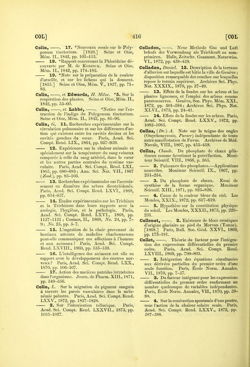 Colin, . 17. *Nouveaux essais sur le Poly- gonum tinctorium. [1839.] Seine et Oise, Mem. II., 1842, pp. 105-115. 18. *Rapport concernant la Phloridzine de- couverte par M. de Koninciv. Seine et Oise, Mem. II., 1842, pp. 174-183. 19. *Note sur la preparation de la couleur d'orseille, et sur les lichens qni la donnent. [1855.] Seine et Oise, Mem. V., 1857, pp. 71- 83. Colin, , et Edwards, H. Milne. *5. Sur la respiration des plantes. Seine et Oise, Mem. II., 1842, pp. 53-60. Colin, , et Labbe, . *Notice sur I'ex- traction de I'indigo du Polygonum tinctorium. Seine et Oise, Mem. II., 1842, pp. 81-96. Colin, G. 11. Rechercbes experimentales sur la circulation pulmonaire et sur les differences d'ac- tion qui existent entre les cavites droites et les cavites gauches du ca3ur. Paris, Acad. Sci. Compt. Rend. LIX., 1864, pp. 957-959. 12. Experiences sur la chaleur animale et specialement sur la temperature du sang veineux comparee a celle du sang arteriel, dans le coeur et les autres parties centrales du systeme vas- culaire. Paris, Acad. Sci. Compt. Rend. LXI., 1865, pp. 680-683 ; Ann. Sci. Nat. VII., 1867 (yZool.), pp. 83-103. 13. Rechercbes experimentales sur I'accrois- sement en diametre des arbres dicotyledones. Paris, Acad. Sci. Compt. Rend. LXVI., 1868, pp. 654-657. 14. Etudes experimentales sur les Tricbines et la Tricbinose dans leurs rapports avec la zoologie, I'hygiene, et la pathologic. Paris, Acad. Sci. Compt. Rend. LXVI., 1868, pp. 1127-1131 ; Cosmos, II., 1868, No. 24, pp. 7- 9; No. 25, pp. 5-7. 15. L'ingestion de la chair provenant de bestiaux atteints de maladies charbonneuses peut-elle communiquer ces affections a I'homme et aux animaux.'' Paris, Acad. Sci. Compt. Rend. LXVIIL, 1869, pp. 135-139. 16. L'intelligence des animaux est elle en rapport avec le developpement des centres ner- veux? Paris, Acad. Sci. Compt. Rend. LXX., 1870, pp. 106-107. 17. Action des matieres putrides introduites dans I'orgauisme. Journ. de Pbarm. XIII., 1871, pp. 349-356. Colin, L. Sur la migration du pigment sanguin a travers les parois vasculaires dans la mela- nemie palustre. Paris, Acad. Sci. Compt. Rend. LXXV., 1872, pp. 1827-1828. 2. Sur I'intoxication tellurlque. Paris, Acad. Sci. Compt. Rend. LXXVIL, 1873, pp. 1035-1037. Colladon, . Neue Methode Gas und Luft behufs der Verwendung als Triebkraft zu com- primiren. Halle, Zeitschr. Gesammt. Naturwiss. VI. , 1872, pp. 458-459. Colladon, Daniel. 12. Description delaterrasse d'alluvion sur laquelle est batie la ville de Geneve ; disposition remarquable des couches sur lesquelles repose le terrain superieur. Archives Sci. Phys. Nat. XXXIX., 1870, pp. 37-49. 13. Effets de la foudre sur les arbres et les plantes ligneuses, et I'emploi des arbres comma paratonnerres. Geneve, Soc. Phys. Mem. XXL, 1872, pp. 501-584; Archives Sci. Phys. Nat. XLVI., 1873, pp. 24-41. 14. Effets de la foudre sur les arbres. Paris, Acad. Sci. Compt. Rend. LXXV., 1872, pp. 1083-1085. CoUas, (Z)r.) A. Note sur la teigne des ongles (Onychomycosis, Purser) independante de toute autre manifestation de Favus. Archives de Med. Navale, VIII., 1867, pp. 453-459. CoUas, Claude. Du phosphate de chaux gela- tineux comme favorisant la putrefaction. Moni- teur Scientif. VIIL, 1866, p. 365. 2. Puissance des phosphates.—Applications nouvelles. Moniteur Scientif. IX., 1867, pp. 251-254. 3. Du phosphate de chaux. Essai de synthese de la forme organique. Moniteur Scientif. XIII., 1871, pp. 825-826. 4, Cause de la couleur bleue du ciel. Les Mondes, XXIX., 1872, pp. 617-619. 5. Hypothese sur la constitution physique du soleil. Les Mondes, XXXIL, 1873, pp. 226- 231. CoUenot, . 2. Existence de blocs erratiques d'origine glaciaire au pied du Morvan (Yonne). [1868.] Paris, Bull. Soc. Geol. XXVL, 1869, pp. 173-181. Collet, . Theorie du facteur pour I'integra- tion des expressions differentielles du premier ordre. Paris, Acad. Sci. Compt. Rend. LXVIIL, 1869, pp. 799-803. 2. Integration des equations simultanees aux derivees partielles du premier ordre d'une seule fonction. Paiis, Ecole Norm, Annales, VII. , 1870, pp. 7-57. ^ 3. Du facteur integrant pour les expressions differentielles du premier ordre renfermant un nombre quelconque de variables independantes. Paris, Ecole Norm. Annales, VII., 1870, pp. 59- 88. 4. Sur la combustion spontanee d'une poutre, sous Paction de la chaleur solaire seule. Paris, Acad. Sci. Compt. Rend. LXXV., 1872, pp. 587-588.