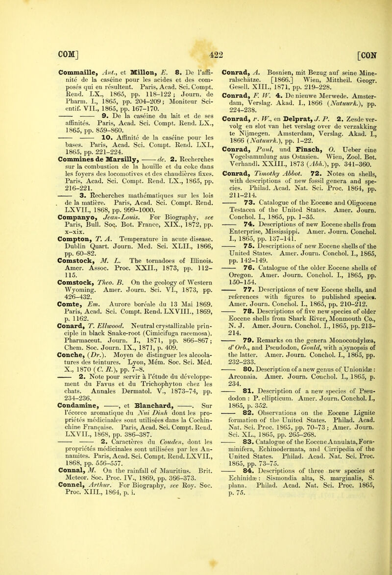 Commaille, Ant, et Millon, E. 8. De TaflS- nite de la caseine pour les acides et des com- poses qui en resultant. Paris, Acad. Sci. Compt. Rend. LX., 1865, pp. 118-122 ; Journ. de Pharm. I., 1865, pp. 204-209; Moniteur Sci- entif. VII., 1865, pp. 167-170. 9. De la caseine du lait et de ses affinites. Paris, Acad. Sci. Compt. Rend. LX., 1865, pp. 859-860. 10. Affinite de la caseine pour les bases. Paris, Acad. Sci. Compt. Rend. LXI., 1865, pp. 221-224. Commines de Marsilly, de. 2. Recherches sur la combustion de la houille et du coke dans les foyers des locomotives et des chaudieres fixes. Paris. Acad. Sci. Compt. Rend. LX., 1865, pp. 216-221. 3. Recherches mathematiques sur les lois . de la matiere. Paris, Acad. Sci. Compt. Rend. LXVIL, 1868, pp. 999-1000. CompanyOj Jean-Louis. For Biography, see Paris, Bull. SoQ. Bot. France, XIX., 1872, pp. X—xix. Compton, T. A. Temperature in acute disease. Dublin Quart. Journ. Med. Sci. XLIL, 1866, pp. 60-82. Comstock, M. L. The tornadoes of Illinois. Amer. Assoc. Proc. XXII., 1873, pp. 112- 115. Comstock, Theo. B. On the geology of Western Wyoming. Amer. Journ. Sci. VI., 1873, pp. 426-432. Comte, Em. Aurore boreale du 13 Mai 1869. Paris, Acad, Sci. Compt. Rend. LXVIIL, 1869, p. 1162. Conard, T. Ellwood. Neutral crystallizable prin- ciple in black Snake-root (Cimicifuga racemosa). Pharmaceut. Journ. I., 1871, pp. 866-867; Chem. Soc. Journ. IX., 1871, p. 409. Conchey {Dr.). Moyen de distinguer les alcoola- tures des teintures. Lyon, Mem. Soc. Sci. Med. X., 1870 (C. R.), pp. 7-8. 2. Note pour servir a I'etude du developpe- ment du Favus et du Trichophyton chez les chats. Annales Dermatol. V., 1873-74, pp. 234-236. Condamine, , et Blanchard, . Sur I'ecorce aromatique du Nui Dinh dont les pro- prietes medicinales sont utilisees dans la Cochin- chine Francaise. Paris, Acad. Sci. Compt. Rend. LXVIL, 1868, pp. 386-387. 2. Caracteres du Cotcden, dont les proprietes medicinales sont utilisees par les An- namites. Paris, Acad. Sci. Compt. Rend. LXVIL, 1868, pp. 556-557. Connal, M. On the rainfall of Mauritius. Brit. Meteor. Soc. Proc. IV., 1869, pp. 366-373. Connel, Arthur. For Biography, see Roy. Soc. Proc. XIII., 1864, p. i. Conrad, A. Bosnien, mit Bezug auf seine Mine- ralschatze. [1866.] Wien, Mittheil. Geogr. Gesell. XIII., 1871, pp. 219-228. Conrad, F. IV. 4. De nieuwe Merwede. Amster- dam, Verslag. Akad. I., 1866 {Natuurk.), pp. 224-238. Conrad, r. W., en Delprat, J. P. 2. Zesde ver- volg en slot van het verslag over de verzakking te Nijmegen. Amsterdam, Verslag. Akad. I., 1866 {Natuurk.), pp. 1-22. Conrad, Paul, und Finsch, O. Ueber eine Vogelsammlung aus Ostasien. Wien, Zool. Bot. Verhandl. XXIIL, 1873 {Abh.), pp. 341-360. Conrad, Timothy Abbot. 72. Notes on shells, with descriptions of new fossil genera and spe- cies. Philad. Acad. Nat. Sci. Proc. 1864, pp. 211-214. 73. Catalogue of the Eocene and Oligocene Testacea of the United States. Amer. Journ. Conchol. I., 1865, pp. 1-35. 74. Descriptions of new Eocene shells from Enterprise, Mississippi. Amer. Journ. Conchol. L, 1865, pp. 137-141. 75, Descriptions of new Eocene shells of the United States. Amer. Journ. Conchol. I., 1865, pp. 142-149. 76. Catalogue of the older Eocene shells of Oregon. Amer. Journ. Conchol. I., 1865, pp. 150-154. 77. Descriptions of new Eocene shells, and references with figures to published species. Amer. Journ. Conchol. I., 1865, pp. 210-212. 78. Descriptions of five new species of older Eocene shells from Shark River, Monmouth Co., N. J. Amer. Journ. Conchol. I., 1865, pp. 213- 214. 79. Remarks on the genera Monocondyloea, d' Orb., and Pseudodon, Gotdd, with a^synopsis of the latter. Amer. Journ. Conchol. I., 1865, pp. 232-233. 80. Description of a new genus of Unionidae: Arconaia. Amer. Journ. Conchol. I., 1865, p. 234. 81. Description of a new species of Pseu- dodon : P. ellipticum. Amer. Journ. Conchol. I., 1865, p. 352. 82. Observations on the Eocene Lignite formation of the United States. Philad. Acad, Nat. Sci. Proc. 1865, pp. 70-73 ; Amer. Journ. Sci. XL., 1865, pp. 265-268. 83. Catalogue of the Eocene Annulata,Fora- minifera, Echinodermata, and Cirripedia of the United States. Philad. Acad. Nat. Sci. Proc. 1865, pp. 73-75. 84. Descriptions of three new species ot Echinidas: Sismondia alta, S. marginalia, S. plana. Philad. Acad. Nat. Sci. Proc. 1865, p. 75. t