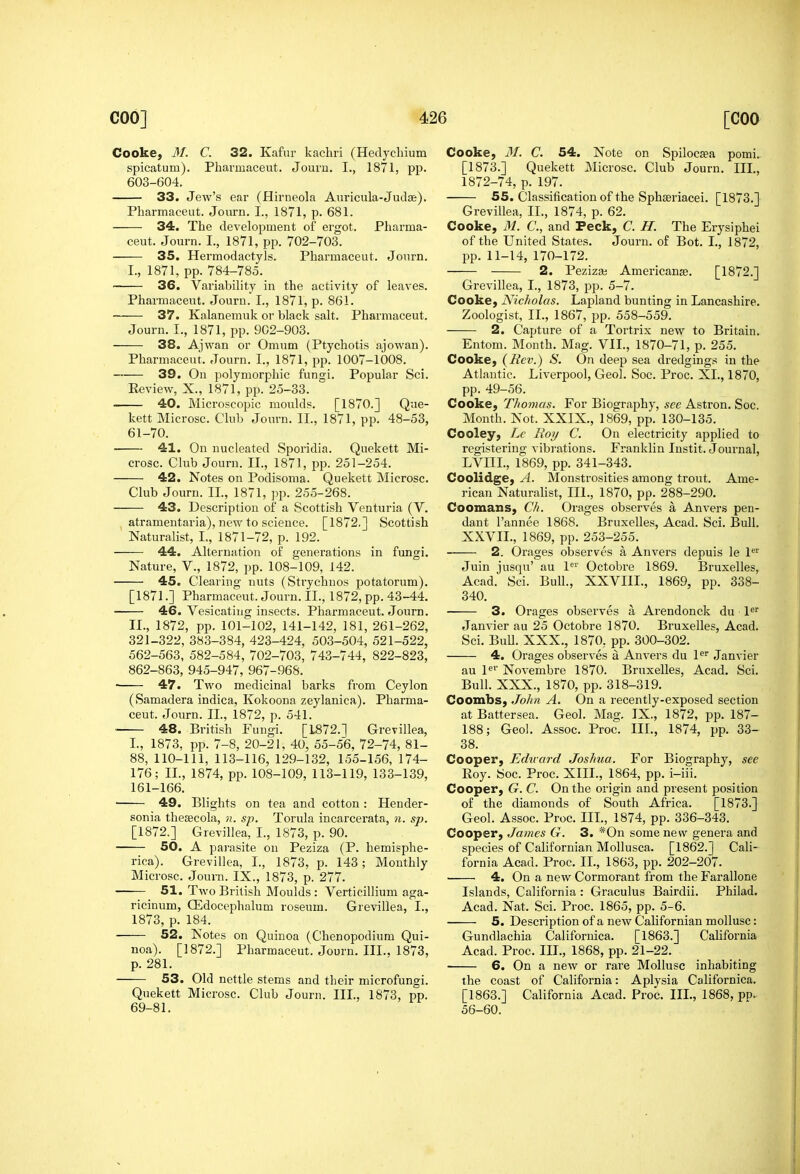 Cooke, M. C. 32. Kafur kacliri (Hedychium spicatum). Pharniaceut. Jouru. I., 1871, pp. 603-604. 33. Jew's ear (Hirneola Auricula-Judae). Pharmaceut. Journ, I., 1871, p. 681. 34. The development of ergot. Pharma- ceut. Journ. I., 1871, pp. 702-703. 35. Hermodactyls. Pharmaceut. Journ. I. , 1871, pp. 784-785. 36. Variability in the activity of leaves. Pharmaceut. Journ. I., 1871, p. 861. 37. Kalanemuk or black salt. Pharmaceut. Journ. I., 1871, pp. 902-903. 38. Ajwan or Omum (Ptychotis ajowan). Pharmaceut. Journ. I., 1871, pp. 1007-1008. 39. On polymorphic fungi. Popular Sci. Review, X., 1871, pp. 25-33. • 40. Microscopic moulds. [1870.] Que- kett Microsc. Club Journ. II., 1871, pp. 48-53, 61-70. 41. On nucleated Sporidia. Quekett Mi- crosc. Club Journ. II., 1871, pp. 251-254. 42. Notes on Podisonia. Quekett Microsc. Club Journ. IL, 1871, pp. 255-268. 43. Description of a Scottish Venturia (V. atramentaria), new to science. [1872.] Scottish Naturalist, I., 1871-72, p. 192. 44. Alternation of generations in fungi. Nature, V., 1872, pp. 108-109, 142. 45. Clearing nuts (Strychnos potatorum). [1871.] Pharmaceut. Journ. II., 1872, pp. 43-44. 46. Vesicating insects. Pharmaceut. Journ. II. , 1872, pp. 101-102, 141-142, 181, 261-262, 321-322, 383-384, 423-424, 503-504, 521-522, 562-563, 582-584, 702-703, 743-744, 822-823, 862-863, 945-947, 967-968. • 47. Two medicinal barks from Ceylon (Samadera indica, Kokoona zeylanica). Pharma- ceut. Journ. II., 1872, p. 541. 48. British Fungi. [1872.1 Grevillea, I., 1873, pp. 7-8, 20-21, 40, 55-56, 72-74, 81- 88, 110-111, 113-116, 129-132, 155-156, 174- 176; II., 1874, pp. 108-109, 113-119, 133-139, 161-166. 49. Blights on tea and cotton: Hender- sonia thesecola, n. sp. Torula incarcerata, Ji. sp. [1872.] Grevillea, I., 1873, p. 90. 50. A pai-asite on Peziza (P. hemisphe- rica). Grevillea, I., 1873, p. 143; Monthly Microsc. Journ. IX., 1873, p. 277. 51. Two British Moulds: Verticillium aga- ricinum, ffidocephalum roseum. Grevillea, I., 1873, p. 184. 52. Notes on Quinoa (Chenopodium Qui- noa). [1872.] Pharmaceut. Journ. III., 1873, p. 281. 53. Old nettle stems and their microfungi. Quekett Microsc. Club Journ. III., 1873, pp. 69-81. Cooke, 31. C. 54. Note on Spilocaea pomi. [1873.] Quekett Microsc. Club Journ. III., 1872-74, p. 197. 55. Classification of the Sphseriacei. [1873.] Grevillea, II., 1874, p. 62. Cooke, 31. C, and Peck, C. H. The Erysiphei of the United States. Journ. of Bot. I., 1872, pp. 11-14, 170-172. 2. Pezizaj Americanse. [1872.] Grevillea, I., 1873, pp. 5-7. Cooke, Nicholas. Lapland bunting in Lancashire. Zoologist, IL, 1867, pp. 558-559. 2. Capture of a Tortrix new to Britain. Entom. Month. Mag. VIL, 1870-71, p. 255. Cooke, {Rev.) S. On deep sea dredgings in the Atlantic. Liverpool, Geol. Soc. Proc. XL, 1870, pp. 49-56. Cooke, Thomas. For Biography, see Astron. Soc. Month. Not. XXIX., 1869, pp. 130-135. Cooley, Lc Boy C. On electricity applied to registering vibrations. Franklin Instit. Journal, LVIIL, 1869, pp. 341-343. Coolidge, A. Monstrosities among trout. Ame- rican Naturalist, III., 1870, pp. 288-290. Coomans, Ch. Orages observes a An vers pen- dant I'annee 1868. Bruxelles, Acad. Sci. Bull. XXVIL, 1869, pp. 253-255. 2. Orages observes a Anvers depuis le 1' Juin jusqu' au 1' Octobre 1869. Bruxelles, Acad. Sci. Bull., XXVIIL, 1869, pp. 338- 340. ■ 3. Orages observes a Arendonck du l^ Janvier au 25 Octobre 1870. Bruxelles, Acad. Sci. BuU. XXX., 1870, pp. 300-302. 4. Orages obsei'ves a Anvers du 1^^ Janvier au P'' Novembre 1870. Bruxelles, Acad. Sci. Bull. XXX., 1870, pp. 318-319. Coombs, John A. On a recently-exposed section at Battersea. Geol. Mag. IX., 1872, pp. 187- 188; Geo!. Assoc. Proc. III., 1874, pp. 33- 38. Cooper, Ediiard Joshua. For Biography, see Roy. Soc. Proc. XIII., 1864, pp. i-iii. Cooper, G. C. On the origin and present position of the diamonds of South Africa. [1873.] Geol. Assoc. Proc. IIL, 1874, pp. 336-343. Cooper, James G. 3. *0n some new genera and species of Californian MoUusca. [1862.] Cali- fornia Acad. Proc. IL, 1863, pp. 202-207. ■ 4. On a new Cormorant from the Farallone Islands, California : Graculus Bairdii. Philad. Acad. Nat. Sci. Proc. 1865, pp. 5-6. 5. Description of a new Californian mollusc: Gundlachia Californica. [1863.] CaHfornia Acad. Proc. IIL, 1868, pp. 21-22. 6. On a new or rare Mollusc inhabiting the coast of California: Aplysia Californica. [1863.] California Acad. Proc. IIL, 1868, pp. 56-60.