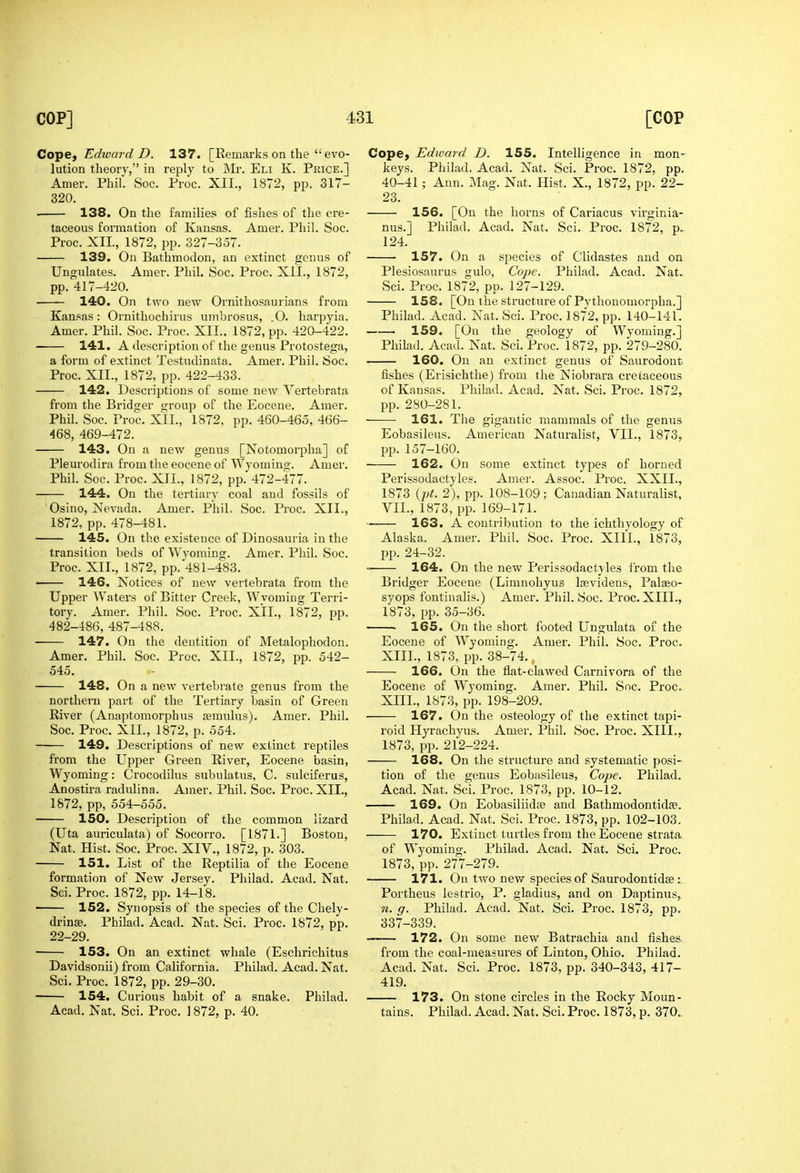 Cope, Edward D. 137. [Eemarks on the  evo- lution theory, in reply to Mr. Eli K. Price.] Amer. Phil. Soc. Proc. XII., 1872, pp. 317- 320. • 138. On the families of fishes of the cre- taceous fornication of Kansas. Amer. Phil. Soc. Proc. XII., 1872, pp. 327-357. 139. On Bathmodon, an extinct genus of Ungulates. Amer, PhiL Soc. Proc. XIL, 1872, pp. 417-420. 140. On two new Ornithosaurians from Kansas: Ornithochirus umbrosus, .0. harpyia. Amer. Phil. Soc. Proc. XII.. 1872, pp. 420-422. 141. A description of the genus Protostega, a form of extinct Testudinata. Amer. Phil. Soc. Proc. XII., 1872, pp. 422-433. 142. Descriptions of some new Vertebrata from the Bridger group of the Eocene. Amer. Phil. Soc. Proc. XII., 1872, pp. 460-465, 466- 468, 469-472. 143. On a new genus [Notomorpha] of Pleurodira from the eocene of Wyomino;. Amer. Phil. Soc. Proc. XII., 1872, pp. 472-477. 144. On the tertiary coal and fossils of Osino, jSJevada. Amer. Phil. Soc. Proc. XII., 1872, pp. 478-481. 145. On the existence of Dinosauria in the transition beds of Wyoming. Amer. Phil. Soc. Proc. XII., 1872, pp. 481-483. 146. Notices of new vertebrata from the Upper Waters of Bitter Creek, Wvoming Terri- tory. Amer. Phil. Soc. Proc. XII., 1872, pp. 482-486, 487-488. 147. On the dentition of Metalophodon. Amer. Phil. Soc. Proc. XIL, 1872, pp. 542- 545. 148. On a new vertebi-ate genus from the northern part of the Tertiary basin of Green Eiver (Anaptomorphus semulus). Amer. Phil. Soc. Proc. XII., 1872, p. 554. 149. Descriptions of new extinct reptiles from the Upper Green Kiver, Eocene basin, Wyoming: Crocodilus subulatus, C. sulciferus, Anostira radulina. Amer. Phil. Soc. Proc. XIL, 1872, pp, 554-555. ISO. Description of the common lizard (Uta auriculata) of Socorro. [1S71.] Boston, Nat. Hist. Soc. Proc. XIV., 1872, p. 303. 151. List of the Reptilia of the Eocene formation of New Jersey. Philad. Acad. Nat. Sci. Proc. 1872, pp. 14-18. ' 152. Synopsis of the species of the Chely- drinae. Philad. Acad. Nat. Sci. Proc. 1872, pp. 22-29. 153. On an extinct whale (Eschrichitus Davidsonii) from California. Philad. Acad. Nat. Sci. Proc. 1872, pp. 29-30. 154. Curious habit of a snake. Philad. Acad. Nat. Sci. Proc, 1872, p. 40. Cope, Edward D. 155. Intelligence in mon- keys. Philad. Acad. Nat. Sci. Proc. 1872, pp. 40-41; Ann. Mag. Nat. Hist. X., 1872, pp. 22- 23. 156. [On the horns of Cariacus virginia- nus.] Philad. Acad. Nat. Sci. Proc. 1872, p. 124. 157. On a species of Clidastes and on Plesiosaurus gulo, Cope. Philad. Acad. Nat. Sci. Proc. 1872, pp. 127-129. 158. [On ihe structure of Pythonomorpha.] Philad. Acad. Nat. Sci. Proc. 1872, pp. 140-141. 159. [On the geology of Wyoming.] Philad. Acad. Nat. Sci. Proc. 1872, pp. 279-280. 160. On an extinct genus of Saurodont fishes (Erisichthe) from the Niobrara cretaceous of Kansas. Philad. Acad. Nat. Sci. Proc. 1872, pp. 280-281. 161. The gigantic mammals of the genus Eobasileus. American Naturalist, VII., 1873, pp. 157-160. 162. On some extinct types of horned Perissodactyles. Amer. Assoc. Proc. XXII., 1873 {pt. 2), pp. 108-109 ; Canadian Naturalist, VII., 1873, pp. 169-171. 163. A contribution to the ichthyology of Alaska. Amer. Phil. Soc. Proc. XIII., 1873, pp. 24-32. ~ 164. On the new Perissodactyles from the Bridger Eocene (Limnohyus Ifevidens, Palaeo- syops fontinalis.) Amer. Phil. Soc. Proc. XIIL, 1873, pp. 35-36. 165. On the short footed Ungulata of the Eocene of Wyoming. Amer. Phil. Soc. Proc. XIIL, 1873, pp. 38-74.. 166. On the flat-clawed Camivora of the Eocene of Wyoming. Amer. Phil. Soc. Proc. XIIL, 1873, pp. 198-209. 167. On the osteology of the extinct tapi- roid Hyrachyus. Amer. Phil. Soc. Proc. XIIL, 1873, pp. 212-224. 168. On the structure and systematic posi- tion of the genus Eobasileus, Cope. Philad. Acad. Nat. Sci. Proc. 1873, pp. 10-12. 169. On Eobasiliidae and Bathmodontidse. Philad. Acad. Nat. Sci. Proc. 1873, pp. 102-103, 170. Extinct turtles from the Eocene strata of Wyoming, Philad. Acad. Nat. Sci. Proc. 1873, pp. 277-279, 171. On two new species of Saurodontidse i Portheus lestrio, P. gladius, and on Daptinus, n. q. Philad, Acad, Nat, Sci, Proc. 1873, pp. 337-339, 172. On some new Batrachia and fishes from the coal-measures of Linton, Ohio. Philad. Acad, Nat, Sci, Proc. 1873, pp. 340-343, 417- 419. 173. On stone circles in the Rocky Moun- tains, Philad, Acad. Nat, Sci. Proc. 1873, p. 370..