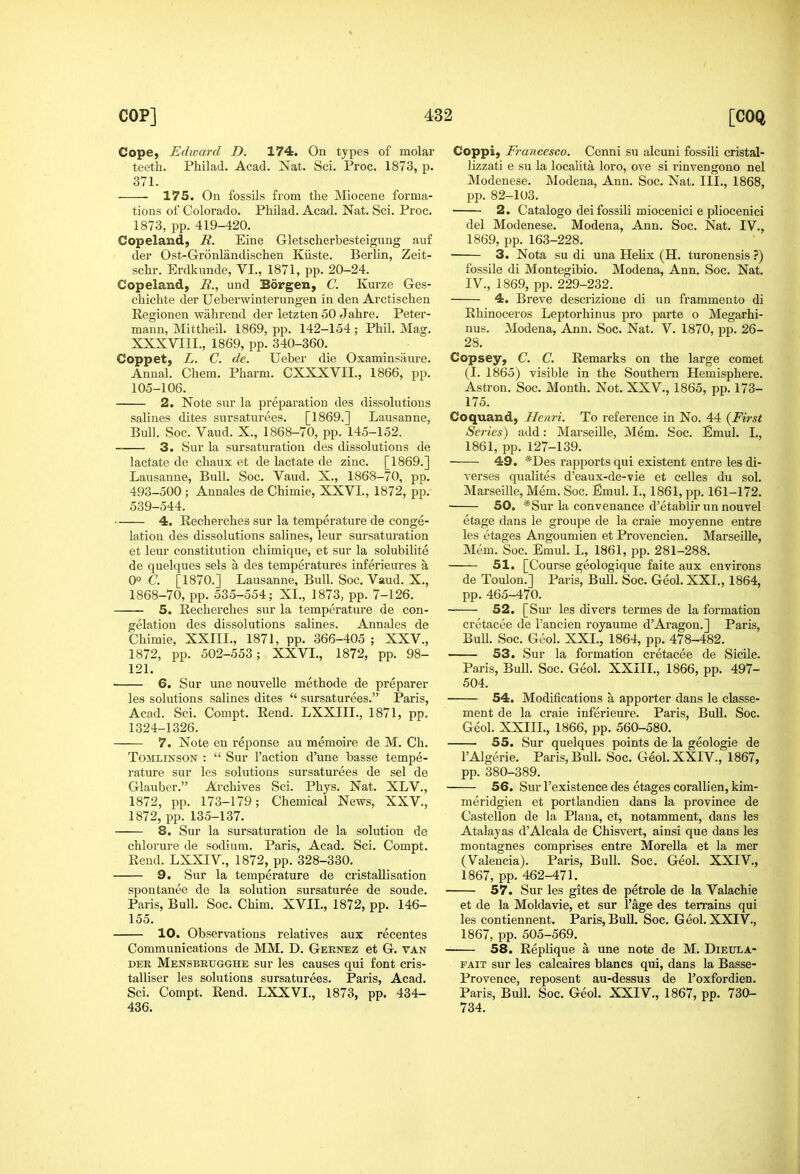 Cope, Edward D. 174. On types of molar teeth. Philad. Acad. Nat. Sci. Proc. 1873, p. 371. 175. On fossils from the Miocene forma- tions of Colorado. Philad. Acad. Nat. Sci. Proc. 1873, pp. 419-420. Copeland, R. Eine Gletscherbesteigung auf der Ost-Gronlandischen Kiiste. Berlin, Zeit- schr. Erdkunde, VI., 1871, pp. 20-24. Copeland, R., und Borgen, C. Kmze Ges- chichte der Ueberwinterungen in den Arctischen Kegionen wiihrend der letzten 50 Jahre. Peter- maun, Mittheil. 1869, pp. 142-154 ; Phil. Mag. XXXVIII., 1869, pp. 340-360. Coppet, L. C. de. Ueber die Oxaminsaure. Anual. Chem. Pharm. CXXXVII., 1866, pp. 105-106. 2. Note sur la preparation des dissolutions salines dites sursaturees. [1869.] Lausanne, Bull. Soc. Vaud. X., 1868-70, pp. 145-152. 3. Sur la sur saturation des dissolutions de lactate de chaux et de lactate de zinc. [1869.] Lausanne, Bull. Soc, Vaud. X., 1868-70, pp. 493-500 ; Annales de Chimie, XXVL, 1872, pp. 539-544. 4. Recherches sur la temperature de conge- lation des dissolutions salines, leur sursaturation et leur constitution chimique, et sur la solubilite de quelques sels a des temperatures inferieures a 0° C. [1870.] Lausanne, Bull. Soc. Vaud. X., 1868-70, pp. 535-554; XL, 1873, pp. 7-126. 5. Recherches sur la temperature de con- gelation des dissolutions salines. Annales de Chimie, XXIIL, 1871, pp. 366-405 ; XXV., 1872, pp. 502-553; XXVL, 1872, pp. 98- 121. 6. Sur une nouvelle methode de preparer les solutions salines dites  sursaturees. Paris, Acad. Sci. Compt. Rend. LXXIIL, 1871, pp. 1324-1326. 7. Note en reponse au memoire de M. Ch. ToMLiNSON :  Sur Taction d'une basse tempe- rature sur les solutions sursaturees de sel de Glauber. Archives Sci. Phys. Nat. XLV., 1872, pp. 173-179; Chemical News, XXV., 1872, pp. 135-137. 8. Sur la sursaturation de la solution de chlorure de sodium. Paris, Acad. Sci. Compt. Rend. LXXIV., 1872, pp. 328-330. 9. Sur la temperature de cristallisation spontanee de la solution sursaturee de soude. Paris, Bull. Soc. Chim. XVII., 1872, pp. 146- 155. 10. Observations relatives aux recentes Communications de MM. D. Geknez et G. van DER Mensbrugghe sur les causes qui font cris- talliser les solutions sursaturees. Paris, Acad. Sci. Compt. Rend. LXXVL, 1873, pp. 434- 436. Coppi, Francesco. Cenni su alcuni fossili cristal- lizzati e su la localita loro, ove si rinvengono nel Modenese. Modena, Ann. Soc. Nat. III., 1868, pp. 82-103. 2. Catalogo dei fossili miocenici 6 pliocenici del Modenese. Modena, Ann. Soc. Nat. IV., 1869, pp. 163-228. 3. Nota su di una Helix (H. turonensis fossile di Montegibio. Modena, Ann. Soc. Nat. IV., 1869, pp. 229-232. 4. Breve descrizione di un frammento di Rhinoceros Leptorhinus pro parte o Megarhi- nus. Modena, Ann. Soc. Nat. V. 1870, pp. 26- 28. Copsey, C. C. Remarks on the large comet (I. 1865) visible in the Southern Hemisphere. Astron. Soc. Month. Not. XXV., 1865, pp. 173- 175. Coquand, Henri. To reference in No. 44 {First Series) add: Marseille, Mem. Soc. Emul. I., 1861, pp. 127-139. 49. *Des rapports qui existent entre les di- verses qualites d'eaux-de-vie et celles du sol. Marseille, Mem. Soc. Emul. L, 1861, pp. 161-172. 50. *Sur la convenance d'etablirunnouvel etage dans le groupe de la craie moyenne entre les etages Angoumien et Provencien. Marseille, Mem. Soc. Emul. L, 1861, pp. 281-288. 51. [Course geologique faite aux environs de Toulon.] Paris, Bull. Soc. Geol. XXL, 1864, pp. 465-470. 52. [Sur les divers termes de la formation cretacee de I'ancien royaume d'Aragon.] Paris, Bull. Soc. Geol. XXL, 1864, pp. 478-482. 53. Sur la formation cretacee de Sicile. Paris, Bull. Soc. Geol. XXIIL, 1866, pp. 497- 504. 54. Modifications a apporter dans le classe- ment de la craie inferieure. Paris, Bull. Soc. Geol. XXIIL, 1866, pp. 560-580. 55. Sur quelques points de la geologie de I'Algerie. Paris, Bull. Soc. Geol. XXIV., 1867, pp. 380-389. 56. Sur I'existence des etages corallien, kim- meridgien et portlandien dans la province de Castellon de la Plana, et, notamment, dans les Atalayas d'Alcala de Chisvert, ainsi que dans les montagnes comprises entre Morella et la mer (Valencia). Paris, Bull. Soc. Geol. XXIV., 1867, pp. 462-471. 57. Sur les gites de petrole de la Valachie et de la Moldavie, et sur I'age des terrains qui les contiennent. Paris, Bull. Soc. G eol. XXIV., 1867, pp. 505-569. 58. Replique a une note de M. Dietxla- FAiT sur les calcaires blancs qui, dans la Basse- Provence, reposent au-dessus de Foxfordien. Paris, Bull. Soc. Geol. XXIV., 1867, pp. 730- 734.