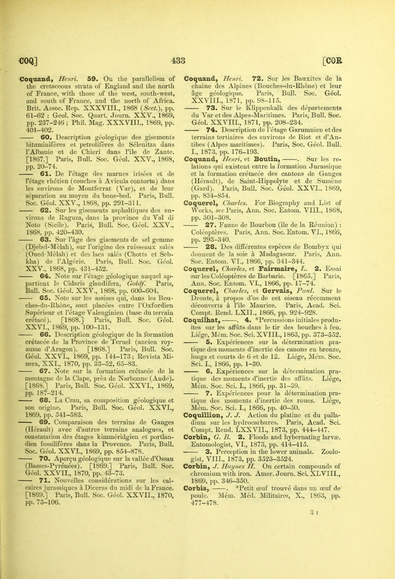 Coquand, Henri. 59, On the parallelism of the cretaceous strata of England and the north of France, with those of the west, south-west, and south of France, and the north of Africa. Brit. Assoc. Rep. XXXVIII., 1868 {Sect.), pp. 61-62 ; Geol. Soc. Quart. Journ. XXV., 1869, pp. 237-246 ; Phil. Mag. XXXVIII, 1869, pp. 401-402. 60. Description geologique des gisements bituminiferes et petroliferes de Selenitza dans I'Albanie et de Chieri dans I'ile de Zante. [1867.] Paris, Bull. Soc. Geol. XXV., 1868, pp. 20-74. 61. De I'etage des marnes irisees et de I'etage rhetien (couches a Avicula contorta) dans les environs de Moutferrat (Var), et de leur separation au moyen du bone-bed. Paris, Bull. Soc. Geol. XXV., 1868, pp. 291-311. —— 62. Sur les gisements asphaltiques des en- virons de Raguza, dans la province du Val di Noto (Sicile). Paris, Bull. Soc. Geol. XXV., 1868, pp. 420-430. 63. Sur I'age des gisements de sel gemme (Djebel-Melah), sur I'origine des ruisseaux sales (Oued-Melah) et des lacs sales (Chotts et Seb- kha) de I'Algerie. Paris, Bull. Soc. Geol. XXV. , 1868, pp. 431-452. 64. Note sur I'etage geologique auquel ap- partient le Cidaris glandifera, Goldf. Paris, Bull. Soc. Geol. XXV., 1868, pp. 600-604. 65. Note sur les assises qui, dans les Bou- ches-du-Rhone, sont placees entre I'Oxfordien Superieur et I'etage Valenginieu (base du terrain cretace). [1868.} Paris, Bull. Soc. Geol. XXVI. , 1869, i)p. 100-131. 66. Description geologique de la formation cretacee de la Province de Teruel (ancien roy- aume d'Aragon). [1868.] Paris, Bull. Soc. Geol. XXVI., 1869, pp. 144-173; Revista Mi- nera, XXI., 1870, pp. 33-52, 65-83. 67. Note sur la formation cretacee de la montagne de la Clape, pres de Narbonne (Aude). [1868.] Paris, Bull. Soc. Geol. XXVI., 1869, pp. 187-214. 68. La Crau, sa composition geologique et son origine. Paris, Bull. Soc. Geol. XXVI., 1869, pp. 541-583. 69. Comparaison des terrains de Ganges (Herault) avec d'autres terrains analogues, et constatation des etages kimmeridgien et portlan- dien fossiliferes dans la Provence. Paris, Bull. Soc. Geol. XXVI., 1869, pp. 854-878. 70. Aper^u geologique sur la vallee d'Ossau (Basses-Pyrenees). [1869.] Paris, Bull. Soc. Geol. XXVII., 1870, pp. 13-73. 71. Nouvelles considerations sur les cal- caires jurassiques a Diceras du midi de la France. [1869.] Paris, Bull. Soc. Geol. XXVII., 1870, pp. 73-106. Coquand, Henri. 72. Sur les Bauxites de la chaine des Alpines (Bouches-du-Rli6ue) et leur age geologique. Paris, Bull. Soc. Geol. XXVIII., 1871, pp. 98-115. 73. Sur le Klippenkalk des departeraents du Var et des Alpes-Maritimes. Paris, Bull. Soc. Geol. XXVIII., 1871, pp. 208-234. 74. Description de I'etage Garumnien et des terrains tertiaires des environs de Biot et d'An- tibes (Alpes maritimes). Paris, Soc. Geol. Bull. I., 1873, pp. 176-193. Coquand, Henri, et Boutin, . Sur les re- lations qui existent entre la formation Jurassique et la formation cretacee des cantons de Ganges (Herault), de Saint-Hippolyte et de Sumene (Gard). Paris, Bull. Soc. Geol. XXVI., 1869, pp. 834-854. Coquerel, Charles. For Biography and List of Works, w£? Paris, Ann. Soc. Entom. VIII., 1868, pp. 301-308. 27. Faune de Bourbon (ile de la Reunion) : Coleopteres. Paris, Ann. Soc. Entom. VI., 1866, pp. 293-340. 28. Des differentes especes de Bombyx qui donnent de la sole a Madagascar. Paris, Ann. Soc. Entom. VL, 1866, pp. 341-344. Coquerel, Charles, et Fairmaire, L. 2. Essai sur les Coleopteres de Barbaric. [1865.] Paris, Ann. Soc. Entom. VI., 1866, pp. 17-74. Coquerel, Charles, et Gervais, Paul. Sur le Droute, k propos d'os de cet oiseau recemment decouverts a I'ile Maurice. Paris, Acad. Sci. Compt. Rend. LXIL, 1866, pp. 924-928. Coquilhat, . 4, *Percussions initiales produ- ites sur les affuts dans le tir des bouches a feu. Liege, Mem. Soc. Sci. XVIIl., 1863, pp. 373-552. 5. Experiences sur la determination pra- tique des moments d'inertie des canons en bronze, longs et courts de 6 et de 12. Liege, Mem. Soc. Sci. L, 1866, pp. 1-30. 6. Experiences sur la determination pra- tique des moments d'inertie des affuts. Liege, Mem. Soc. Sci. I., 1866, pp. 31-39. 7. Experiences pour la determination pra- tique des moments d'inertie des roues. Liege, Mem. Soc. Sci. I., 1866, pp. 40-50. Coquillion, J. J. Action du platine et du palla- dium sur les hydrocarbures. Paris, Acad. Sci. Compt. Rend. LXXVII., 1873, pp. 444-447. Corbin, G. B. 2. Floods and hybernating larvae. Entomologist, VI., 1873, pp. 414-415. 3. Perception in the lower animals. Zoolo- gist, VIIL, 1873, pp. 3523-3524. Corbin, J. Haynes H. On certain compounds of chromium with iron. Amer. Journ. Sci. XLVIIL, 1869, pp. 346-350. Corbis, . *Petit oeuf trouve dans uu oeuf de poule. Mem. Med. Militaires, X., 1863, pp. 477-478. 3 I