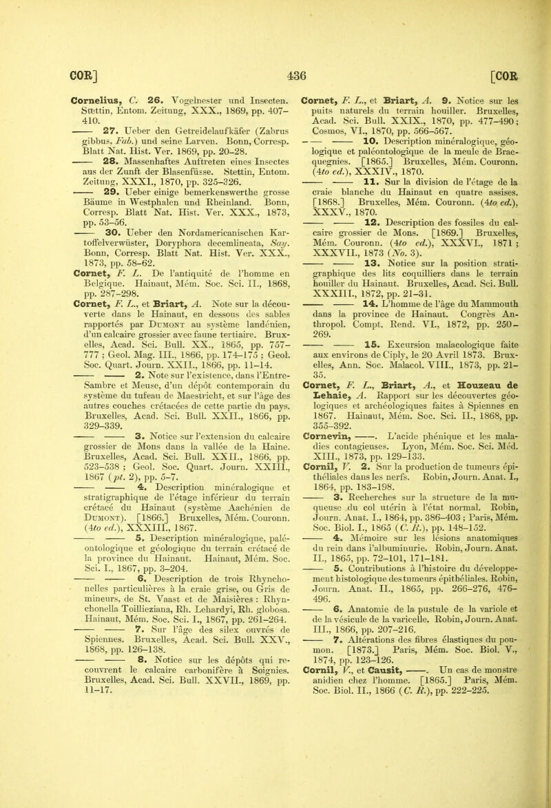 Cornelius, C. 26. Vogelnester nnd Insecten. Stettin, Entom. Zeitung, XXX., 1869, pp. 407- 410. 27. Ueber den Getreidelaufkafer (Zabrus gibbus, Fab.) und seine Larven. Bonn, Corresp. Blatt Nat. Hist. Ver. 1869, pp. 20-28. 28. Massenhaftes Auftreten eines Insectes aus der Zunft der Blasenfiisse. Stettin, Entom. Zeituug, XXXI., 1870, pp. 325-326. 29. Ueber einige bemerkenswerthe grosse Baume in Westphaleu und Rheinland. Bonn, Corresp. Blatt Nat. Hist. Ver. XXX., 1873, pp. 53-56. 30. Ueber den Nordamericanischen Kar- toffelverwiister, Doryphora decemlineata, Say. Bonn, Corresp. Blatt Nat. Hist. Ver. XXX., 1873, pp. 58-62. Cornet, F. L. De I'antiquite de rhomme en Belgique. Hainaut, Mem. Soc. Sci. II., 1868, pp. 287-298. Cornet, F. L., et Briart, A. Note sur la decou- verte dans le Hainaut, en dessous des sables rapportes par Dumont au systeme landenien, d'un calcaire grossier avec faune tertiaire. Brux- elles, Acad. Sci. Bull. XX., 1865, pp. 757- 777 ; Geol. Mag. III., 1866, pp. 174-175 ; Geol. Soc. Quart. Journ. XXII., 1866, pp. 11-14. 2. Note sur I'existence, dans I'Entre- Sambre et Meuse, d'un depot contemporain du systeme du tufeau de Maestricht, et sur Page des autres couches cretacees de cette partie du pays. Bruxelles, Acad. Sci. Bull. XXII., 1866, pp. 329-339. 3. Notice sur I'extensiou du calcaire grossier de Mons dans la vallee de la Haine. Bruxelles, Acad. Sci. Bull. XXH., 1866, pp. 523-538 ; Geol. Soc. Quart. Journ. XXIII., 1867 {pt. 2), pp. 5-7. 4. Description mineralogique et stratigraphique de I'etage inferieur du terrain cretace du Hainaut (systeme Aachenien de Dumont). [1866.] Bruxelles, Mem. Couronn. {Ato ed.), XXXIII., 1867. 5, Description mineralogique, pale- ontologique et geologique du terrain cretace de la province du Hainaut. Hainaut, Mem. Soc. Sci. I., 1867, pp. 3-204. 6. Description de trois Rhyncho- nelles particulieres a la craie grise, ou Gris de mineurs, de St. Vaast et de Maisieres : Ehyu- chonella Toillieziana, Eh. Lehardyi, Rh. globosa. Hainaut, Mem. Soc. Sci. L, 1867, pp. 261-264. 7. Sur I'age des silex ouvres de Spiennes. Bruxelles, Acad. Sci. Bull, XXV., 1868, pp. 126-138. ■ 8. Notice sur les depots qui re- couvrent le calcaire carbonifere a Soignies. Bruxelles, Acad. Sci. Bull. XXVII., 1869, pp. 11-17. Cornet, F. L., et Briart, A. 9. Notice sur les puits naturels du terrain liouiller. Bruxelles, Acad. Sci. Bull. XXIX., 1870, pp. 477-490; Cosmos, VI., 1870, pp. 566-567. 10. Description mineralogique, geo- logique et paleontologique de la meule de Brac- quegnies. [1865.] Bruxelles, Mem. Couronn. (4to ed.), XXXIV., 1870. 11. Sur la division de I'etage de la craie blanche du Hainaut en quatre assises. [1868.] Bruxelles, Mem. Couronn. {4to ed.), XXXV., 1870. ■ 12. Description des fossiles du cal- caire gi'ossier de Mons. [1869.] Bruxelles, Mem. Couronn. {4to ed.), XXXVI., 1871 ; XXXVIL, 1873 (No. 3). 13. Notice sur la position strati- graphique des lits coquilliers dans le terrain houiller du Hainaut. Bruxelles, Acad. Sci. Bull. XXXIII., 1872, pp. 21-31. 14. L'homme de Page du Mammouth dans la province de Hainaut. Congi-es An- thropol. Compt. Rend. VI., 1872, pp. 250- 269. 15. Excursion malacologique faite aux environs deCiply, le 20 Avril 1873. Brux- elles, Ann. Soc. Malacol. VIII., 1873, pp. 21- 35. Cornet, F. L., Briart, A., et Houzeau de Lehaie, A. Rapport sur les decouvertes geo- logiques et archeologiques faites a Spiennes en 1867. Hainaut, Mem. Soc. Sci. IL, 1868, pp. 355-392. Cornevin, . L'acide phenique et les mala- dies contagieuses. Lyon, Mem. Soc. Sci. Med. XIII., 1873, pp. 129-133. Cornil, V. 2. Sur la production de tumeurs epi- theliales dans les nerfs. Robin, Journ. Anat. I., 1864, pp. 183-198. 3. Recherches sur la structure de la mu- queuse du col uterin a I'etat normal. Robin, Journ. Anat. I., 1864, pp. 386-403 ; Paris, Mem. Soc. Biol. I., 1865 (C. ii.), pp. 148-152. 4. Memoire sur les lesions anatomiques du rein dans i'albumiuurie. Robin, Journ. Anat. II. , 1865, pp. 72-101, 171-181. 5. Contributions a I'histoire du developpe- ment histologique des tumeurs epitheliales. Robin, Journ. Anat. II., 1865, pp. 266-276, 476- 496. 6. Anatomie de la pustule de la variole et de la vesicule de la varicelle. Robin, Journ. Anat. III. , 1866, pp. 207-216. 7. Alterations des fibres elastiques du pou- mon. [1873.] Paris, Mem. Soc. Biol. V., 1874, pp. 123-126. Cornil, V., et Causit, . Un cas de monstre anidien chez I'liomme. [1865.] Paris, Mem. Soc. Biol. II., 1866 (C. B.), pp. 222-225.