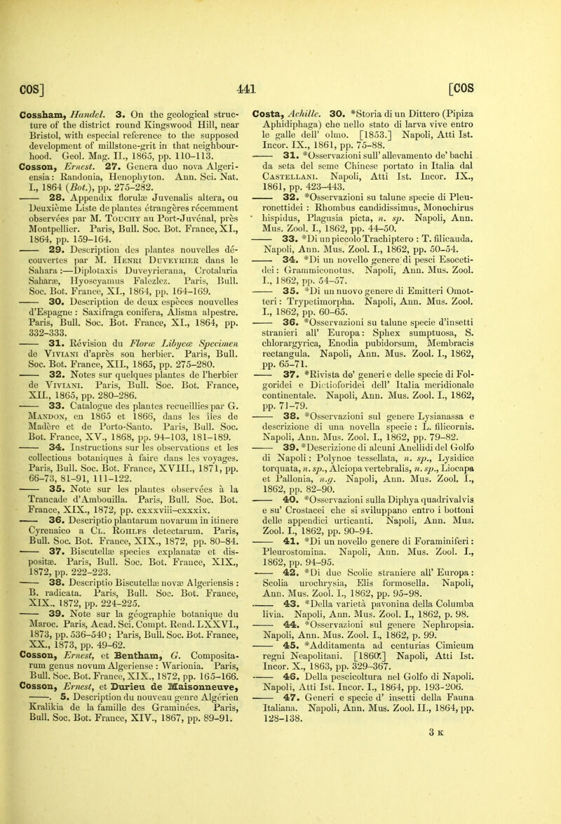 COS] Ul [COS Cossham, Handel. 3. On the geological struc- ture of the district round Kingswood Hill, near Bristol, with especial reference to the supposed development of millstone-grit in that neighbour- hood. Geol. Mag. 11., 1865, pp. 110-113. Cosson, Ernest. 27. Genera duo nova Algeri- ensia: Randonia, Henophyton. Ann. Sci. Nat. I., 1864 {Bot.), pp. 275-282. 28. Appendix florulae Juvenalis altera, ou Deuxieme Liste de plantes etrangeres recerament observees par M. Touchy au Port-Juvenal, pres Montpellier. Paris, Bull. Soc. Bot. France, XI., 1864, pp. 159-164. 29. Description des plantes nouvelles de- couvertes par M. Henri Duveyrier dans le Sahara :—Diplo taxis Duveyrieraua, Crotalaria Sahara, Ilyoscyamus Falezlez. Paris, Bull. Soc. Bot. France, XI., 1864, pp. 164-169. 30. Description de deux especes nouvelles d'Espagne : Saxifraga conifera, Alisma alpestre. Paris, Bull. Soc. Bot. France, XI., 1864, pp. 332-333. 31. Revision du FlorcE LihyccB Specimen de ViviANi d'apres son herbier. Paris, Bull. Soc. Bot, France, XII., 1865, pp. 275-280. 32. Notes sur quelques plantes de I'herbier de ViviANi. Paris, Bull. Soc. Bot. France, XII., 1865, pp. 280-286. 33. Catalogue des plantes recueillies par G. Mandon, en 1865 et 1866, daus les lies de Madere et de Porto-Santo. Paris, Bull. Soc. Bot. France, XV., 1868, pp. 94-103, 181-189. 34. Instructions sur les observations et les collections botauiques a faire dans les voyages. Paris, Bull. Soc. Bot. France, XVIII., 1871, pp. 66-73, 81-91, 111-122. 35. Note sur les plantes observees a la Trancade d'Ambouilla. Paris, Bull. Soc. Bot. France, XIX., 1872, pp. cxxxviii-cxxxix. 36. Descriptioplantarum novarum in itinere Cyrenaico a Cl. Rohlfs detectarum. Paris, Bull. Soc. Bot. France, XIX., 1872, pp. 80-84. ■ 37. Biscutellse species explanatas et dis- positse. Paris, Bull. Soc. Bot. France, XIX., 1872, pp. 222-223. 38. Descriptio Biscutellaj novje Algeriensis : B. radicata. Paris, Bull. Soc. Bot. France, XIX. , 1872, pp. 224-225. 39. Note sur la geographie botanique du Maroc, Paris, Acad. Sci. Compt. Rend, LXXVI,, 1873, pp. 536-540; Paris, Bull. Soc. Bot. France, XX. , 1873, pp. 49-62. Cosson, Ernest, et Bentham, G. Composita- rum genus novum Algeriense : Warionia, Paris, Bull. Soc. Bot. France, XIX., 1872, pp. 165-166. Cosson, Ernest, et Durieu de Maisonneuve, . 5. Description du nouveau genre Algerien Kralikia de la famille des Graminees. Paris, Bull. Soc. Bot. France, XIV., 1867, pp, 89-91, Costa, Achille. 30. *Storia di un Dittero (Pipiza Aphidiphaga) che nello stato di larva vive entro le galle dell' olmo. [1853.] Napoli, Atti 1st. Incor. IX., 1861, pp. 75-88. 31. *Osservazioni suU' allevamento de' bachi da seta del seme Chinese portato in Italia dal Castellani, Napoli, Atti 1st. Incor, IX,, 1861, pp. 423-443. 32. *Osservazioni su talune specie di Pleu- ronettidei : Rhombus candidissimus, Monochirus ■ hispidus, Plagusia picta, n. sj). Napoli, Ann. Mus. Zool. I., 1862, pp. 44-50. 33. *Di un piccolo Trachiptero : T. filicauda, Napoli, Ann, Mus, Zool. I., 1862, pp, 50-54, 34. *Di un novello genere di pesci Esoceti- dei: Grammiconotus, Napoli, Ann, Mus, Zool, I., 1862, pp. 54-57. 35. *Di un nuovo genere di Emitteri Omot- teri: Trypetimorpha, Napoli, Ann, Mus, Zool, I., 1862, pp. 60-65. 36. *Osservazioui su talune specie d'insetti stranieri all' Europa: Sphex sumptuosa, S, chlorargyrica, Enodia pubidorsum, Membracis rectangula. Napoli, Ann. Mus, Zool, I., 1862, pp, 65-71. 37. *Rivista de' geuerie delle specie di Fol- goridei e Dictioforidei dell' Italia meridionale continentale. Napoli, Ann. Mus. Zool. I., 1862, pp. 71-79. 38. *Osservazioni sul genere Lysianassa e descrizione di una novella specie : L. filicornis, Napoli, Ann, Mus, Zool, I., 1862, pp. 79-82. 39, *Descrizione di alcuni Anellidi del Golfo di Napoli: Polynoe tessellata, ?i. sp., Lysidice torquata, n, sp., Alciopa vertebralis, n. sp., Liocapa et Pallonia, n.ff. Napoli, Ann. Mus. Zool. I., 1862, pp. 82-90. 40. *Osservazioni suUa Diphya quadrivalvis e su' Crostacei che si sviluppano entro i bottoni delle appendici urticanti. Na])oli, Ann. Mui3. Zool. I., 1862, pp. 90-94. 41. *Di un novello genere di Foraminiferi: Pleurostomina. Napoli, Ann. Mus. Zool. I., 1862, pp. 94-95. 42. * Di due Scolie straniere all' Europa : Scolia urochrysia, Elis formosella. Napoli, Ann. Mus. Zool. I., 1862, pp. 95-98. 43. '*Della varietii pavonina della Columba livia. Napoli, Ann. Mus. Zool. I., 1862, p. 98. 44. *Osservazioni sul genere Nephropsia. Napoli, Ann. Mus. Zool. I., 1862, p. 99, 45. *Additamenta ad centurias Cimicum regni Neapolitani, [1860,] Napoli, Atti 1st. Incor. X., 1863, pp. 329-367. 46. Delia pescicoltura nel Golfo di Napoli, Napoli, Atti 1st. Incor. I., 1864, pp. 193-206. • 47. Generi e specie d' insetti della Fauna Italiana. Napoli, Ann. Mus. Zool. II., 1864, pp. 128-138. 3k