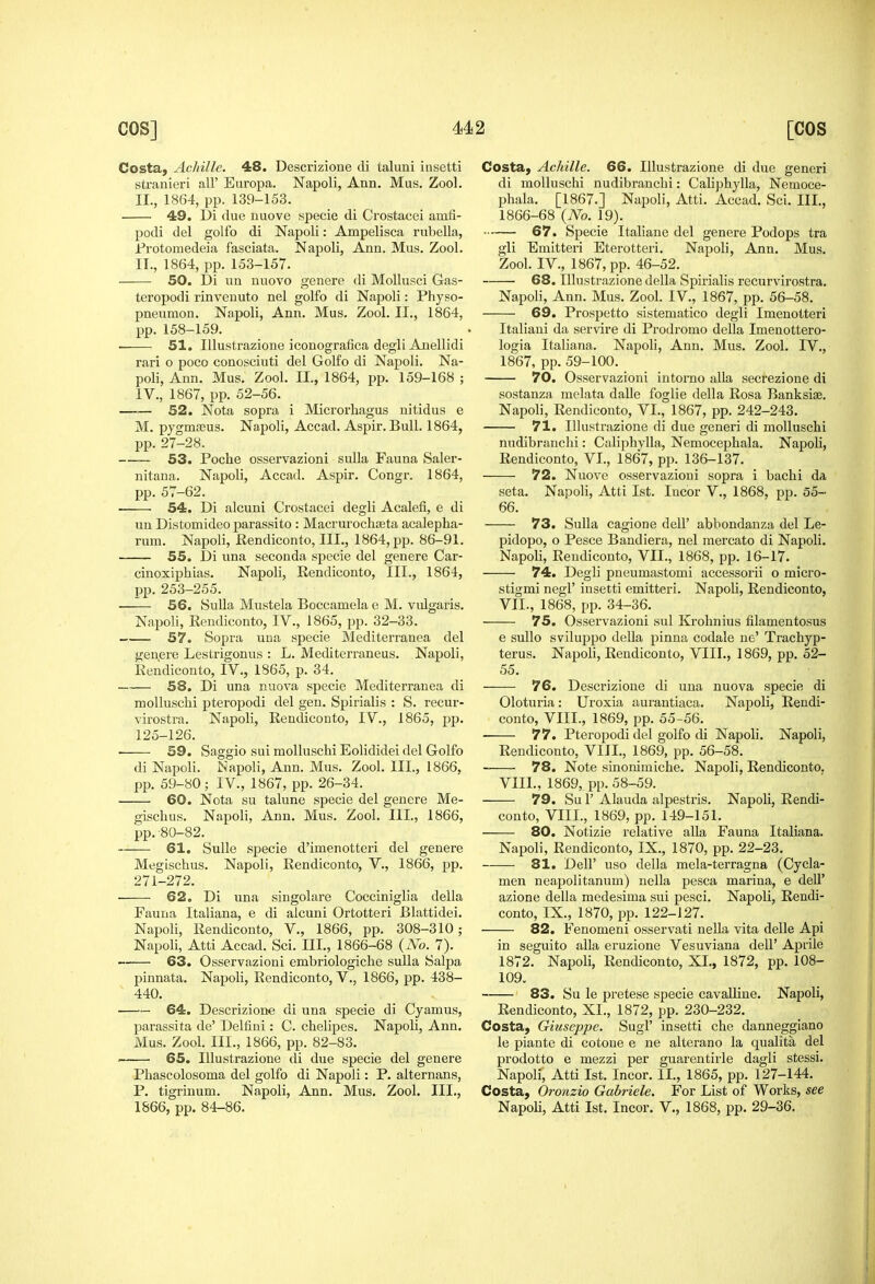 Costa, Achille. 48. Descrizione di taluni insetti stranieri all' Europa. Napoli, Ann. Mus. Zool. IL, 1864, pp. 139-153. 49. Di due nuove specie di Crostacei amfi- podi del golfo di Napoli: Ampelisca rubella, jProtomedeia fasciata. Napoli, Ann. Mus. Zool. IT., 1864, pp. 153-157. 50. Di un nuovo genere di Mollusci Gas- teropodi rinveuuto nel golfo di Napoli: Physo- pneumon. Napoli, Ann. Mus. Zool. II., 1864, pp. 158-159. 51. lUustrazione iconografica degli Anellidi rari o poco conosciuti del Golfo di Napoli. Na- poli, Ann. Mus. Zool. II., 1864, pp. 159-168 ; IV., 1867, pp. 52-56. 52. Nota sopra i Microrhagus nitidus e M. pjgmffius. Napoli, Accad. Aspir. Bull. 1864, pp. 27-28. 53. Poche osservazioni sulla Fauna Saler- nitana. Napoli, Accad. Aspir. Congr. 1864, pp. 57-62. ■ 54. Di alcuni Crostacei degli Acalefi, e di un Distomideo parassito : MacrurocliEeta acalepha- rum. Napoli, Rendiconto, III., 1864, pp. 86-91. 55. Di una seconda specie del genere Car- cinoxiphias. Napoli, Rendiconto, III., 1864, pp. 253-255. 56. Sulla Mustek Boccamela e M. vulgaris. Napoli, Rendiconto, IV., 1865, pp. 32-33. 57. Sopra una specie Mediterranea del genere Lestrigonus : L. Mediterraneus. Napoli, Rendiconto, IV., 1865, p. 34. 58. Di una nuova specie Mediterranea di moUuschi pteropodi del gen. Spinalis : S. recur- virostra. Napoli, Rendiconto, IV., 1865, pp. 125-126. 59. Saggio sui moUuschi Eolididei del Golfo di Napoli. Napoli, Ann. Mus. Zool. III., 1866, pp. 59-80; IV., 1867, pp. 26-34. 60. Nota su talune specie del genere Me- gisclius. Napoli, Ann. Mus. Zool. III., 1866, pp. -80-82. 61. Sulle specie d'imenotteri del genere Megischus. Napoli, Rendiconto, V., 1866, pp. 271-272. ■ 62. Di una singolare Cocciniglia della Fauna Italiana, e di alcuni Ortotteri Blattidei. Napoli, Rendiconto, V., 1866, pp. 308-310; Napoli, Atti Accad. Sci. III., 1866-68 {No. 7). ■ 63. Osservazioni embriologiche sulla Salpa pinnata. Napoli, Rendiconto, V., 1866, pp. 438- 440. 64. Descrizione di una specie di Cyamus, parassita de' Delfini: C. chelipes. Napoli, Ann. Mus. Zool. III., 1866, pp. 82-83. . 65. lUustrazione di due specie del genere Pbascolosoma del golfo di Napoli: P. alternans, P. tigriuum. Napoli, Ann. Mus. Zool. III., Costa, Achille. 66. lUustrazione di due generi di moUuschi nudibranchi: Caliphylla, Nemoce- phala. [1867.] Napoli, Atti. Accad. Sci. III., 1866-68 {No. 19). 67. Specie Italiane del genere Podops tra gli Emitteri Eterotteri. Napoli, Ann. Mus. Zool. IV., 1867, pp. 46-52. 68. lUustrazione della Spinalis recurvirostra. Napoli, Aun. Mus. Zool. IV., 1867, pp. 56-58. 69. Prospetto sistematico degli Imenotteri Italiaui da servire di Prodromo della Imenottero- logia Italiana. Napoli, Ann. Mus. Zool. IV., 1867, pp. 59-100. 70. Osservazioni intorno alia secrezione di sostanza melata dalle foglie della Rosa Banksis. Napoli, Rendiconto, VI., 1867, pp. 242-243. 71. lUustrazione di due generi di moUuschi nudibranchi: Caliphylla, Nemocephala. Napoli, Rendiconto, VI., 1867, pp. 136-137. 72. Nuove osservazioni sopra i bachi da seta. Napoli, Atti 1st. Incor V., 1868, pp. 55- 66. 73. Sulla cagione dell' abbondanza del Le- pidopo, o Pesce Bandiera, nel mercato di Napoli. Napoli, Rendiconto, VII., 1868, pp. 16-17. 74. Degli pneumastomi accessorii o micro- stigmi negl' insetti emitteri. Napoli, Rendiconto, VII. , 1868, pp. 34-36. 75. Osservazioni sul Krohnius filamentosus e suUo sviluppo della pinna codale ne' Trachyp- terus. Napoli, Rendiconto, VIII., 1869, pp. 52- 55. 76. Descrizione di una nuova specie di Oloturia: Uroxia aurantiaca. Napoli, Rendi- conto, VIII., 1869, pp. 55-56. 77. Pteropodi del golfo di Napoli. Napoli, Rendiconto, VIII., 1869, pp. 56-58, 78. Note sinonimiche. Napoli, Rendiconto. VIII. , 1869, pp. 58-59. 79. Su r Alauda alpestris. Napoli, Rendi- conto, VIII., 1869, pp. 149-151. 80. Notizie relative alia Fauna Italiana. Napoli, Rendiconto, IX., 1870, pp. 22-23. 81. Deir uso della mela-terragna (Cycla- men neapolitanum) uella pesca marina, e dell' azione della medesima sui pesci. Napoli, Rendi- conto, IX., 1870, pp. 122-127. 82. Fenomeni osservati neUa vita delle Api in seguito alia eruzione Vesuviana dell' Aprile 1872. Napoli, Rendiconto, XI., 1872, pp. 108- 109. 83. Su le pretese specie cavalline. Napoli, Rendiconto, XI., 1872, pp. 230-232. Costa, Giuseppe. Sugl' insetti che danneggiano le piante di cotone e ne alterano la qualita del prodotto e mezzi per guarentirle dagli stessi. Napoli, Atti 1st. Incor. II., 1865, pp. 127-144, Costa, Oronzio Gabriele. For List of Works, see