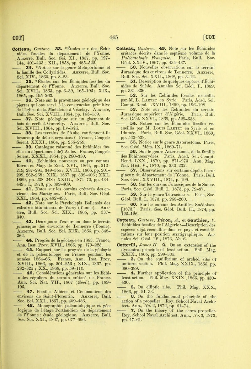 Cotteau, Gustave. 33. *Etudes sur des Echi- nides fossiles du departement de I'Yonne. Auxerre, Bull. Soc. Sci. XI., 1857, pp. 127- 144, 401-433 ; XII., 1858, pp. 485-522. 34. *Notice sur le genre Metaporhinus et la famille des CoIIyritides. Auxerre, Bull. Soc. Sci. XIV., 1860, pp. 8-23. 35. *Etudes sur les Echinides fossiles du departement de I'Yonne. Auxerre, Bull. Soc. Sci. XVII., 1863, pp. 3-39, 165-195; XIX., 1865, pp. 195-263. . 36. Note sur la provenance geologique des pierres qui ont servi a la construction primitive de I'eglise de la Madeleine a Vczelay. Auxerre, Bull. Soc. Sci. XVIII., 1864, pp. 153-159. 37. Note geologique sur un gisement de bois de cerfs a Guerchy. Auxerre, Bull. Soc. Sci. XVIII., 1864, pp. liv-lviii. 38. Les terrains do I'Aube contiennent-ils beaucoup de debris organises ? France, Congres Scient. XXXI., 1864, pp. 256-259. 39. Catalogue raisonne des Echinides fos- siles du departement de'l'Aube. France, Congres Scient. XXXI., 1864, pp. 260-330. 40. Echinides nouveaux ou peu connus. Revue et Mag. de Zool. XVI., 1864, pp. 212- 219, 287-291, 349-355 ; XVIII., 1866, pp. 201- 209, 262-268 ; XIX., 1867, pp. 392-406 ; XXI., 1869, pp. 238-248; XXIII., 1871-72, pp. 434- 449 ; I., 1873, pp. 399-409. 41. Notes sur les oursins cretaces des en- virons des Martigues. Paris, Bull. Soc. Geol. XXL, 1864, pp. 482-493. 42. Note sur le Ptycholepis Bollensis des calcaires bitumineux de Vassy (Yonne). Aux- erre, Bull. Soc. Sci. XIX., 1865, pp. 337- 340. ■ 43. Deux jours d'excursion dans le terrain jurassique des environs de Tonnerre (Yonne). Auxerre, Bull. Soc. Sci. XIX., 1865, pp. 348- 362.  44. Progres de la geologic en 1863. France, Ann. Inst. Prov. XVII., 1865, pp. 179-225. 45. Rapport sur les progres de la geologic et de la paleontologie en France pendant les annees 1864-66. France, Ann. Inst. Prov. XVIIL, 1866, pp. 201-255 ; XIX., 1867, pp. 282-325 ; XX., 1868, pp. 59-110. 46. Considerations generales sur les Echi- nides reguliers du terrain cretace de France, Ann. Sci. Nat. VII., 1867 {Zool), pp. 189- 195. 47. Fossiles Albiens et Cenomaniens des environs de Saint-Florentin. Auxerre, Bull. Soc. Sci. XXL, 1867, pp. 409-436. 48. Monographic paleontologique et geo- logique de I'etage Portlandien du departement de I'Yonne: etude geologique. Auxerre, Bull. Soc. Sci. XXL, 1867, pp. 677-696. Cotteau, Gustave. 49. Note sur les Echinides cretaces decrits dans le septieme volume de la Paleontologie Fran^aise. Paris, Bull. Soc. Geol. XXIV., ] 867, pp. 434-437. 50. Nouvelles observations sur le terrain Jurassique des environs de Tonnerre. Auxerre, Bull. Soc. Sci. XXII., 1868, pp. 3-12. 51. Description de quelques especes d'Echi- nides de Suede. Annales Sci. Geol. I., 1869, pp. 331-336. 52. Sur les Echinides fossiles recueillis par M. L. Lartet en Syrie. Paris, Acad. Sci. Compt. Rend. LXVIIL, 1869, pp. 196-198. • 53. Note sur les Echinides du terrain Jurassique superieur d'Algerie. Paris, Bull. Soc. Geol. XXVI., 1869, pp. 529-538. 54. Notice sur les Echinides fossiles re- cueillis par M. Louis Lartet en Syrie et en Idumee. Paris, Bull. Soc. Geol. XXVI., 1869, pp. 533-538. 55. Notice sur le genre Asterostoma. Paris, Soc. Geol. Mem. IX., 1869-71. 56. Sur le genre Asterostoma, de la famille des Echinocorydees. Paris, Acad. Sci. Compt. Rend. LXX., 1870, pp. 271-273 ; Ann. Mag. Nat. Hist, v., 1870, pp. 230-232. 57. Observations sur certains depots feiru- gineux du departement de I'Yonne, Paris, Bull. Soc. Geol. XXVIIL, 1871, p. 199. 58. Sur les oursins Jurassiques de la Suisse. Paris, Soc. Geol. Bull. I., 1873, pp. 79-87. 59. Sur le eenre Tetracidaris. Paris, Soc. Geol. Bull. I., 1873, pp. 258-260. 60. Sur les oursins des Antilles Suedoises. [1873.] Paris, Soc. Geol. Bull. IL, 1874, pp. 125-126. Cotteau, Gustave, Feron, A., et Gauthier, V. Echinides fossiles de I'Algerie :—Description des especes deja recueillies dans ce pays et conside- rations sur leur position stratigraphique. An- nales Sci. Geol. IV., 1873, No. 6. Cotterill, James H. 2. On an extension of the dynamical principle of least action. Phil. Mag. XXIX., 1865, pp. 299-305. 3. On the equilibrium of arched ribs of uniform section. Phil. Mag. XXIX., 1865, pp. 380-389. 4. Further application of the principle of least action. Phil. Mag. XXIX., 1865, pp. 430- 436. 5. On elliptic ribs. Phil. Mag. XXX., 1865, pp. 21-33. 6. On the fundamental principle of the action of a propeller. Roy. School Naval Archi- tect. Ann., No, 2, 1872, pp. 61-74. 7. On the theory of the screw-propeller. Roy. School Naval Architect. Ann., No. 3, 1873, pp. 47-61.