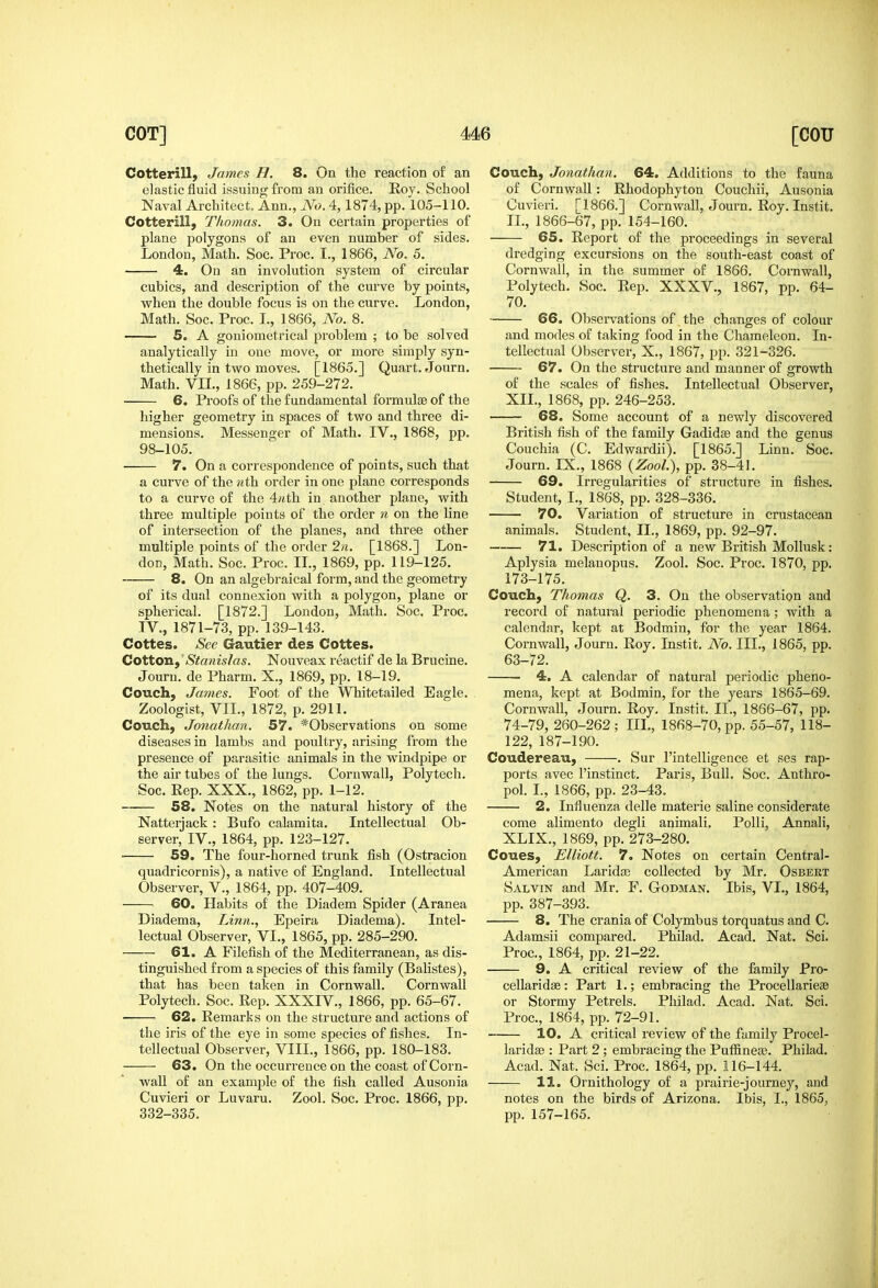 Cotterill, James H. 8. On the reaction of an elastic fluid issuing from an orifice. Roy. School Naval Architect. Ann., No. 4, 1874, pp. 105-110. Cotterill, Thomas. 3. On certain properties of plane polygons of an even number of sides. London, Math. Soe. Proc. I., 1866, No. 5. 4. On an involution system of circular cubics, and description of the curve by points, when the double focus is on the curve. London, Math. Soc. Proc. I., 1866, No. 8. 5. A goniometrical problem ; to be solved analytically in one move, or more simply syn- thetically in two moves. [1865.] Quai-t. Journ. Math. VIL, 1866, pp. 259-272. 6. Proofs of the fundamental formulae of the higher geometry in spaces of two and three di- mensions. Messenger of Math. IV., 1868, pp. 98-105. ■ 7. On a correspondence of points, such that a curve of the «th order in one plane corresponds to a curve of the 4«th in another plane, with three multiple points of the order n on the line of intersection of the planes, and three other multiple points of the order 2n. [1868.] Lon- don, Math. Soc. Proc. IL, 1869, pp. 119-125. 8. On an algebraical foi'm, and the geometry of its dual connexion with a polygon, plane or spherical. [1872.] Loudon, Math, Soc. Proc. TV., 1871-73, pp. 139-143. Cottes. See Gautier des Cottes. Cotton Stanislas. Nouveax reactif de la Brucine. Jouru. de Pharm. X., 1869, pp. 18-19. Couch, James. Foot of the Whitetailed Eagle. Zoologist, VIL, 1872, p. 2911. Couch, Jonathan. 57. *Observations on some diseases in lambs and poultry, arising from the presence of parasitic animals in the windpipe or the air tubes of the lungs. Cornwall, Polytech. Soc. Rep. XXX., 1862, pp. 1-12. 58. Notes on the natural history of the Natterjack : Bufo calamita. Intellectual Ob- server, IV., 1864, pp. 123-127. 59. The four-horned trunk fish (Ostracion quadricornis), a native of England. Intellectual Observer, V., 1864, pp. 407-409. 60. Habits of the Diadem Spider (Aranea Diadema, Linn., Epeira Diadema). Intel- lectual Observer, VI., 1865, pp. 285-290. 61. A Filefish of the Mediterranean, as dis- tinguished from a species of this family (Balistes), that has been taken in Cornwall. Cornwall Polytech. Soc. Rep. XXXIV., 1866, pp. 65-67. 62. Remarks on the structure and actions of the iris of the eye in some species of fishes. In- tellectual Observer, VIII., 1866, pp. 180-183. 63. On the occurrence on the coast of Corn- wall of an example of the fish called Ausonia Cuvieri or Luvaru. Zool. Soc. Proc. 1866, pp. 332-335. Couch, Jonathan. 64. Additions to the fauna of Cornwall: Rhodophyton Couchii, Ausonia Cuvieri. [1866.] Cornwall, Journ. Roy. Instit. IL, 1866-67, pp. 154-160. 65. Report of the proceedings in several dredging excursions on the south-east coast of Cornwall, in the summer of 1856. Cornwall, Polytech. Soc. Rep. XXXV., 1867, pp. 64- 70. 66. Observations of the changes of colour and modes of taking food in the Chameleon. In- tellectual Observer, X., 1867, pp. 321-326. 67. On the structure and manner of growth of the scales of fishes. Intellectual Observer, XII., 1868, pp. 246-253. 68. Some account of a newly discovered British fish of the family Gadidse and the genus Couchia (C. Edwardii). [1865.] Linn. Soc. Journ. IX., 1868 {Zool.\ pp. 38-41. 69. Irregularities of structure in fishes. Student, I., 1868, pp. 328-336. 70. Variation of structure in crustacean animals. Student, IL, 1869, pp. 92-97. 71. Description of a new British Mollusk : Aplysia melauopus. Zool. Soc. Proc. 1870, pp. 173-175. Couch, Thomas Q. 3. On the observation and record of natui'al periodic phenomena; with a calendar, kept at Bodmin, for the year 1864. Cornwall, Journ. Roy. Instit. No. III., 1865, pp. 63-72. 4. A calendar of natural periodic pheno- mena, kept at Bodmin, for the years 1865-69. Cornwall, Journ. Roy, Instit. IL, 1866-67, pp. 74-79, 260-262 ; III,, 1868-70, pp. 55-57, 118- 122, 187-190, Coudereau, , Sur I'intelligence et ses rap- ports avec I'instinct, Paris, Bull. Soc. Anthro- pol. I., 1866, pp. 23-43, 2. Influenza delle materie saline considerate come alimento degli animali. Polli, Annali, XLIX., 1869, pp. 273-280. Coues, Elliott. 7. Notes on certain Central- American Laridse collected by Mr. Osbert Salvin and Mr. F, Godman, Ibis, VI,, 1864, pp, 387-393, 8. The crania of Colymbus torquatus and C, Adamsii compared, Philad, Acad. Nat. Sci. Proc, 1864, pp. 21-22. 9. A critical review of the family Pro- cellaridffi: Part 1.; embracing the Procellarieae or Stormy Petrels. Philad. Acad. Nat. Sci. Proc, 1864, pp. 72-91. 10. A critical review of the family Procel- laridse : Part 2; embracing the Puffinese. Philad. Acad. Nat. Sci. Proc. 1864, pp, 116-144. 11. Ornithology of a prairie-journey, and notes on the birds of Arizona. Ibis, I., 1865, pp. 157-165.