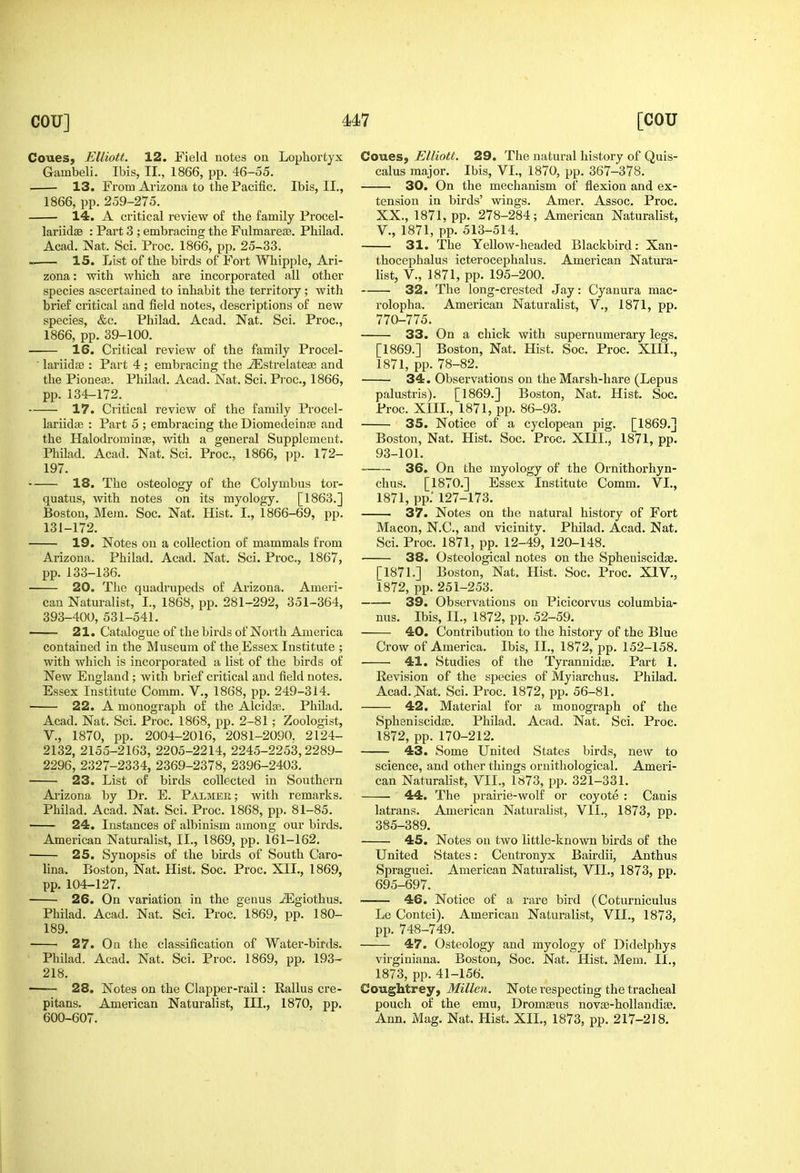 CoueSj Elliott. 12. Field notes on Lophortyx Gambeli. Ibis, II., 1866, pp. 46-55. 13. From Arizona to the Pacific. Ibis, II., 1866, pp. 259-275. 14. A critical review of the family Procel- lariidse : Part 3 ; embracing the Fulmareaa. Philad. Acad. Nat. Sci. Proc. 1866, pp. 25-33. IS. List of the birds of Fort Whipple, Ari- zona : with which are incorporated all other species ascertained to inhabit the territory; with brief critical and field notes, descriptions of new species, &c. Philad. Acad. Nat. Sci. Proc, 1866, pp. 39-100. 16. Critical review of the family Procel- ' lariidaj : Part 4 ; embracing the ^strelateas and the Pioneaj. Philad. Acad. Nat. Sci. Pi'oc, 1866, pp.134-172. 17. Critical review of the family Procel- lariidte : Part 5 ; embracing the Diomedeinje and the HalodrorainEB, with a general Supplement. Philad. Acad. Nat. Sci. Proc, 1866, pp. 172- 197. 18. The osteology of the Colymbus tor- quatus, with notes on its myology. [1863.] Boston, Mem. Soc. Nat. Hist. I., 1866-69, pp. 131-172. 19. Notes on a collection of mammals from Arizona. Philad. Acad. Nat. Sci. Proc, 1867, pp. 133-136. 20. Tlic quadrupeds of Arizona. Ameri- can Naturalist, I., 1868, pp. 281-292, 351-364, 393-400, 531-541. 21. Catalogue of the birds of Noilh America contained in the Museum of the Essex Institute ; with which is incorporated a list of the birds of New England ; with brief critical and field notes. Essex Institute Comm. V., 1868, pp. 249-314. 22. A monograph of the Alcidas. Philad. Acad. Nat. Sci. Proc. 1868, pp. 2-81; Zoologist, v., 1870, pp. 2004-2016, 2081-2090. 2124- 2132, 2155-2163, 2205-2214, 2245-2253,2289- 2296, 2327-2334, 2369-2378, 2396-2403. 23. List of birds collected in Southern Ai-izona by Dr. E. Palmer; with remarks. Philad. Acad. Nat. Sci. Proc. 1868, pp. 81-85. 24. Instances of albinism among our birds. American Naturalist, II., 1869, pp. 161-162. 25. Synopsis of the birds of South Caro- lina. Boston, Nat. Hist. Soc. Proc. XII., 1869, pp. 104-127. 26. On variation in the genus -95giothus. Philad. Acad. Nat. Sci. Proc 1869, pp. 180- 189. 27. On the classification of Water-birds. Philad. Acad. Nat. Sci. Proc. 1869, pp. 193- 218. 28. Notes on the Clapper-rail: Rallus cre- pitans, American Naturalist, III., 1870, pp. 600-607. Coues, Elliott. 29. The natural history of Quis- calus major. Ibis, VI., 1870, pp. 367-378. 30. On the mechanism of flexion and ex- tension in birds' vdngs. Amer. Assoc. Proc. XX., 1871, pp. 278-284; American Naturalist, v., 1871, pp. 513-514. 31. The Yellow-headed Blackbird: Xan- thocephalus icterocephalus. American Natura- list, v., 1871, pp. 195-200. 32. The long-crested Jay: Cyanura mac- rolopha. American Naturalist, V., 1871, pp. 770-775. 33. On a chick with supernumerary legs. [1869.] Boston, Nat. Hist. Soc. Proc XIIL, 1871, pp. 78-82. 34. Observations on the Marsh-hare (Lepus palustris). [1869.] Boston, Nat. Hist. Soc Proc. XIIL, 1871, pp. 86-93. 35. Notice of a cyclopean pig. [1869.] Boston, Nat. Hist. Soc. Proc. XIIL, 1871, pp. 93-101. 36. On the myology of the Ornithorhyn- chus. [1870.] Essex Institute Comm. VI., 1871, pp.' 127-173. 37. Notes on the natural history of Fort Macon, N.C., and vicinitv. Philad. Acad. Nat. Sci. Proc 1871, pp. 12-49, 120-148. 38. Osteological notes on the Spheniscidte. [1871.] Boston, Nat. Hist. Soc. Proc XIV., 1872, pp. 251-253. 39. Observations on Picicorvus columbia- nus. Ibis, II., 1872, pp. 52-59. 40. Contribution to the history of the Blue Crow of America. Ibis, II., 1872, pp. 152-158. 41. Studies of the Tyrannidee. Part 1. Revision of the species of Myiarchus. Philad. Acad. Nat. Sci. Proc. 1872, pp. 56-81. 42. Material for a monograph of the SpheniscidjB. Philad. Acad. Nat. Sci. Proc. 1872, pp. 170-212. 43. Some United States birds, new to science, and other things ornithological. Ameri- can Naturalist, VII., 1»73, pp. 321-331. 44. The prairie-wolf or coyote : Canis latrans. American Naturalist, VII., 1873, pp. 385-389. 45, Notes on two little-known birds of the United States: Centronyx Bairdii, Anthus Spraguei. American Naturalist, VII., 1873, pp. 695-697. 46. Notice of a rare bird (Coturniculus Le Contei). American Naturalist, VII., 1873, pp. 748-749. 47. Osteology and myology of Didelphys virginiana. Boston, Soc. Nat. Hist. Mem. II., 1873, pp. 41-156. Coughtrey, Millen. Note respecting the tracheal pouch of the emu, Dromseus nov^-hoUandise. Ann. Mag. Nat. Hist. XII., 1873, pp. 217-218,