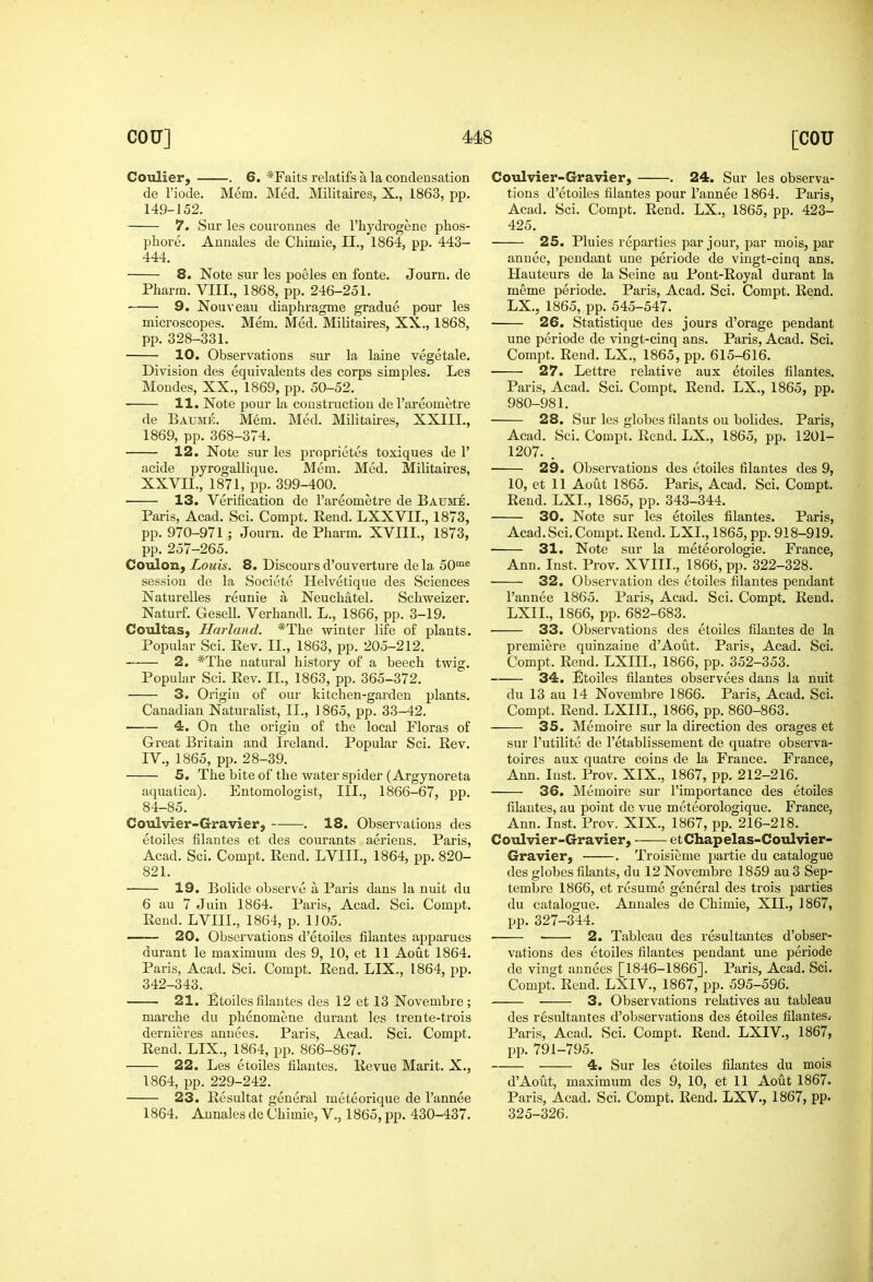 Cotdier, . 6. *Faits relatifs a la condensation de Fiode. Mem. Med. Militairesj, X., 1863, pp. 149-J 52. 7. Sur les couronnes de I'hydrogene phos- pliore. Annales de Chimie, 11., 1864, pp. 443- 444. 8. Note sur les poeles en fonte. Journ. de Pharm. VIII., 1868, pp. 246-251. 9. Nouveau diaphragme gradue pour les microscopes. Mem. Med. Militaires, XX., 1868, pp. 328-331. 10. Observations sur la laine vegetale. Division des equivalents des corps simples. Les Mondes, XX., 1869, pp. 50-52. 11. Note pour la construction de I'areometre de Baume. Mem. Med. Militaires, XXIII., 1869, pp. 368-374. 12. Note sur les proprietes toxiques de 1' acide pyrogallique. Mem. Med. Militaires, XXVII., 1871, pp. 399-400. 13. Verification de I'areometre de Baume. Paris, Acad. Sci. Compt. Eend. LXXVIL, 1873, pp. 970-971 ; Journ. de Pharm. XVIII., 1873, pp. 257-265. CoTilon, Louis. 8. Discours d'ouverture de la 50™« session de la Societe Helvetique des Sciences Naturelles reunie a Neuchatel. Schweizer. Naturf. Gesell. Verhandl. L., 1866, pp. 3-19. Cotiltas, Harland. *The winter life of plants. Popular Sci. Eev, II., 1863, pp. 205-212. 2. *The natural history of a beech twig. Popular Sci. Rev. II., 1863, pp. 365-372. 3. Origin of our kitchen-garden plants. Canadian Naturalist, II., 1865, pp. 33-42. 4. On the origin of the local Floras of Great Britain and Ireland. Popular Sci. Rev. IV., 1865, pp. 28-39. 5. The bite of the water spider (Argynoreta aquatica). Entomologist, III., 1866-67, pp. 84-85. Cotilvier-Gravier, . 18. Observations des etoiles filantes et des courants aeriens. Paris, Acad. Sci. Compt. Rend, LVIII., 1864, pp. 820- 821. 19. Bolide observe a Paris dans la nuit du 6 au 7 Juin 1864. Paris, Acad, Sci, Compt, Rend. LVIII., 1864, p. 1105. 20. Observations d'etoiles filantes apparues durant le maximum des 9, 10, et 11 Aout 1864, Paris, Acad. Sci. Compt. Rend. LIX., 1864, pp. 342-343. 21. Etoiles filantes des 12 et 13 Novembre ; marche du phenomene durant les trente-trois dernieres annees. Paris, Acad. Sci. Compt. Rend. LIX., 1864, pp. 866-867. 22. Les etoiles filantes. Revue Marit. X., 1864, pp. 229-242, 23. Resultat general meteorique de I'annee 1864. Annales de Chimie, V., 1865, pp. 430-437, Coulvier-Gravier, . 24. Sur les observa- tions d'etoiles filantes pour I'annee 1864. Paris, Acad. Sci. Compt. Rend. LX., 1865, pp. 423- 425. 25. Pluies reparties par jour, par mois, par annee, pendant une periode de vingt-cinq ans. Hauteurs de la Seine au Pont-Royal durant la meme periode, Paris, Acad, Sci. Compt. Rend. LX., 1865, pp. 545-547. 26. Statistique des jours d'orage pendant une periode de vingt-cinq ans. Paris, Acad. Sci. Compt, Rend. LX., 1865, pp. 615-616. 27. Lettre relative aux etoiles filantes. Paris, Acad. Sci. Compt. Rend, LX., 1865, pp. 980-981, 28. Sur les globes filants ou bolides. Paris, Acad. Sci. Compt. Rend. LX., 1865, pp. 1201- 1207. . 29. Observations des etoiles filantes des 9, 10, et 11 Aout 1865. Paris, Acad. Sci. Compt. Rend. LXL, 1865, pp. 343-344. 30. Note sur les etoiles filantes. Paris, Acad. Sci. Compt. Rend. LXL, 1865, pp. 918-919. • 31. Note sur la meteorologie. France, Ann. Inst. Prov, XVIIL, 1866, pp. 322-328. 32. Observation des etoiles filantes pendant I'annee 1865. Paris, Acad. Sci. Compt. Rend. LXIL, 1866, pp. 682-683. 33. Observations des etoiles filantes de la pi'emiere quinzaine d'Aout. Paris, Acad. Sci. Compt. Rend. LXIIL, 1866, pp. 352-353. 34. Etoiles filantes observees dans la nuit du 13 au 14 Novembre 1866. Paris, Acad. Sci. Compt. Rend. LXIIL, 1866, pp. 860-863. 35. Memoire sur la direction des orages et sur I'utilite de I'etablissement de quatre observa- toires aux quatre coins de la France. France, Ann. Inst. Prov. XIX., 1867, pp. 212-216. 36. Memoire sur I'importance des etoiles filantes, au point de vue meteorologique. France, Ann. Inst. Prov. XIX., 1867, pp. 216-218. Coulvier-G-ravier, etChapelas-Coulvier- Gravier, , Troisieme pai'tie du catalogue des globes filants, du 12 Novembre 1859 au 3 Sep- tembi-e 1866, et resume general des trois parties du catalogue, Annales de Chimie, XII., 1867, pp. 327-344. 2. Tableau des resultantes d'obser- vations des etoiles filantes pendant une periode de vingt annees [1846-1866]. Paris, Acad. Sci. Compt. Rend. LXIV., 1867, pp. 595-596. 3. Observations relatives au tableau des resultantes d'observatious des etoiles filantes* Paris, Acad, Sci, Compt. Rend. LXIV., 1867, pp. 791-795. 4. Sur les etoiles filantes du mois d'Aout, maximum des 9, 10, et 11 Aout 1867. Paris, Acad. Sci. Compt. Rend, LXV., 1867, pp. 325-326.