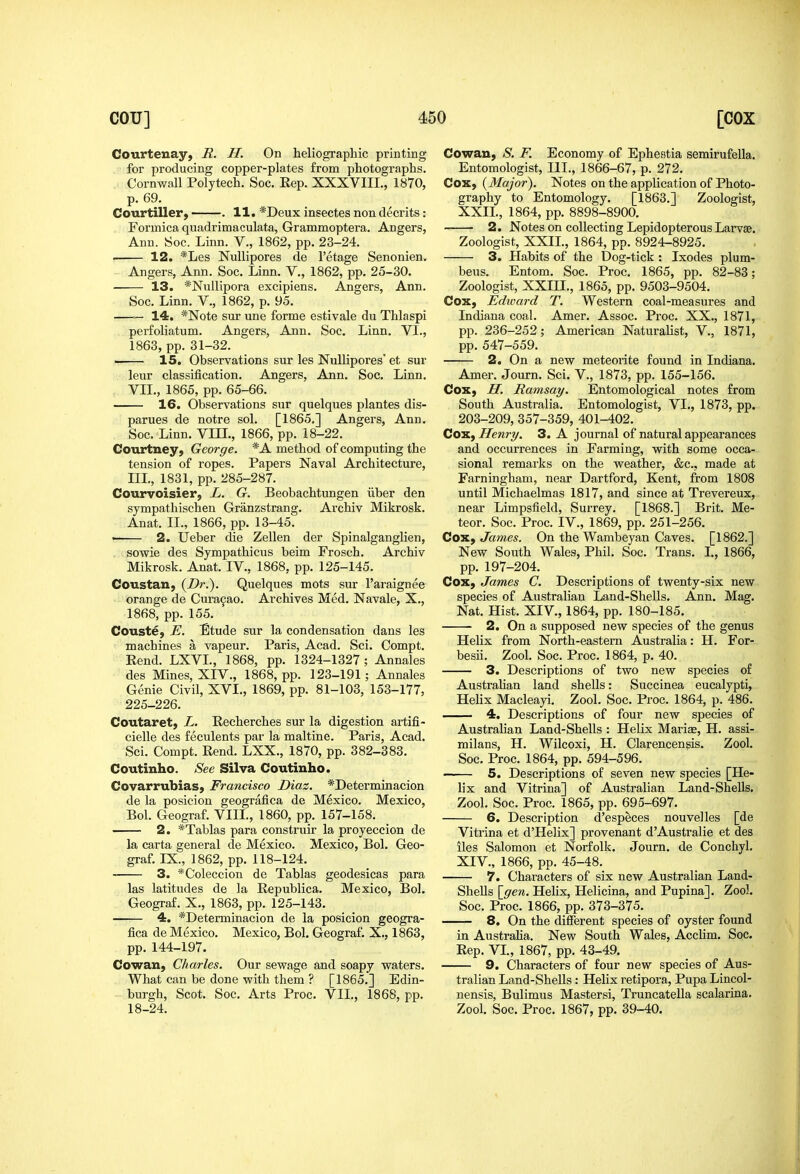 Courteuay) R. H. On heliographic printing for producing copper-plates from photographs. Cornwall Polytech. Soc. Eep. XXXVIII., 1870, p. 69. Courtiller, . 11. *Deux insectes non decrits: Formica quadrimaculata, Grammoptera. Angers, Ann. Soc. Linn. V., 1862, pp. 23-24. ■ 12. *Les Nullipores de I'etage Senonien. Angers, Ann. Soc. Linn. V., 1862, pp. 25-30. • 13. *Nullipora excipiens. Angers, Ann. Soc. Linn. V., 1862, p. 95. — 14. *Note sur une forme estivale du Thlaspi perfoliatum. Angers, Ann. Soc. Linn. VI., 1863, pp. 31-32. 15. Observations sur les Nullipores' et sur leur classification. Angers, Ann. Soc. Linn. VII., 1865, pp. 65-66. 16. Observations sur quelques plantes dis- parues de notre sol. [1865.] Angers, Ann. Soc. Linn. Vm., 1866, pp. 18-22. Courtney, George. * A method of computing the tension of ropes. Papers Naval Architecture, IIL, 1831, pp. 285-287. Courvoisier, L. G. Beobachtungen iiber den sympathischen Granzstrang. Archiv Mikrosk. Anat. II., 1866, pp. 13-45. • 2. Ueber die Zellen der Spinalganglien, . sowie des Sympathicus beim Frosch. Archiv Mikrosk. Anat. IV., 1868, pp. 125-145. Coustan, {Dr.). Quelques mots sur I'araignee orange de Cura9ao. Archives Med. Navale, X., 1868, pp. 155. Couste, E. Etude sur la condensation dans les machines a vapeur. Paris, Acad. Sci. Compt. Eend. LXVL, 1868, pp. 1324-1327; Annales des Mines, XIV., 1868, pp. 123-191; Annales Genie Civil, XVL, 1869, pp. 81-103, 153-177, 225-226. Coutaret) L. Recherches sur la digestion artifi- cielle des feculents par la maltine. Paris, Acad. Sci. Compt. Rend. LXX., 1870, pp. 382-383. Coutinho. See Silva Coutinho. Covarrubias, Francisco Diaz. *Determinacion de la posicion geografica de Mexico. Mexico, Bol. Geograf. VIII., 1860, pp. 157-158. 2. *Tablas para construir la proyeccion de la carta general de Mexico. Mexico, Bol. Geo- graf. IX., 1862, pp. 118-124. 3. *Coleccion de Tablas geodesicas para las latitudes de la Republica. Mexico, Bol. Geograf. X., 1863, pp. 125-143. 4. *Determinacion de la posicion geogra- fica de Mexico. Mexico, Bol. Geograf. X., 1863, pp. 144-197. Cowan, Charles. Our sewage and soapy waters. What can be done with them ? [1865.] Edin- burgh, Scot. Soc. Arts Proc. VII., 1868, pp. 18-24. Cowan, -S'. F. Economy of Ephestia semirufella. Entomologist, IIL, 1866-67, p. 272. Cox, {Major). Notes on the application of Photo- graphy to Entomology. [1863.] Zoologist, XXIL, 1864, pp. 8898-8900. 2. Notes on collecting Lepidopterous Larvae. Zoologist, XXIL, 1864, pp. 8924-8925. 3. Habits of the Dog-tick : Ixodes plum- beus. Entom. Soc. Proc. 1865, pp. 82-83; Zoologist, XXIII., 1865, pp. 9503-9504. Cox, Edward T. Western coal-measures and Indiana coal. Amer. Assoc. Proc. XX., 1871, pp. 236-252; American Naturalist, V., 1871, pp. 547-559. 2. On a new meteorite found in Indiana. Amer. Journ. Sci. V., 1873, pp. 155-156. Cox, H. Ramsay. Entomological notes from South Australia. Entomologist, VI., 1873, pp. 203-209, 357-359, 401-402. Cois.f Henry. 3. A journal of natural appearances and occurrences in Farming, with some occa- sional remarks on the weather, &c., made at Farningham, near Dartford, Kent, from 1808 until Michaelmas 1817, and since at Trevereux, near Limpsfield, Surrey. [1868.] Brit. Me- teor. Soc. Proc. IV., 1869, pp. 251-256. Cox, James. On the Wambeyan Caves. [1862.] New South Wales, Phil. Soc. Trans. L, 1866, pp. 197-204. Cox, James C. Descriptions of twenty-six new species of Australian Land-Shells. Ann. Mag. Nat. Hist. XIV., 1864, pp. 180-185. 2. On a supposed new species of the genus Helix from North-eastern Australia: H. For- besii. Zool. Soc. Proc. 1864, p. 40. 3. Descriptions of two new species of Australian land shells: Succinea eucalypti, Helix Macleayi. Zool. Soc. Proc. 1864, p. 486. 4. Descriptions of four new species of Australian Land-Shells : Helix Mariae, H. assi- milans, H. Wilcoxi, H. Clarencengis. Zool. Soc. Proc. 1864, pp. 594-596. 5. Descriptions of seven new species [He- lix and Vitrina] of Australian Land-Shells. Zool. Soc. Proc. 1865, pp. 695-697. 6. Description d'especes nouvelles [de Vitrina et d'Helix] provenant d'Australie et des lies Salomon et Norfolk. Journ. de Conchyl. XIV., 1866, pp. 45-48. 7. Characters of six new Australian Land- Shells \_gen. Helix, Helicina, and Pupina]. Zool. Soc. Proc. 1866, pp. 373-375. 8. On the different species of oyster found in Australia. New South Wales, AccHm. Soc. Rep. VL, 1867, pp. 43-49, 9. Characters of four new species of Aus- tralian Land-Shells: Helix retipora. Pupa Lincol- nensis, Bulimus Mastersi, Truncatella scalarina. Zool. Soc. Proc. 1867, pp. 39-40.
