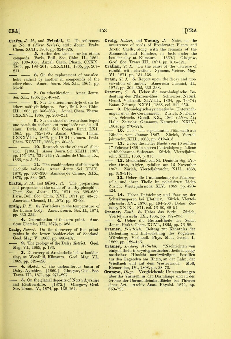 Crafts, J. M., and Friedel, C. To references in No. 3 {First Series), add: Journ. Prakt. Chem. XCU., 1864, pp. 324-326. 5. Action des alcools sur les ethers composes. Paris, Bull. Soc. Chim. II., 1864, pp. 100-106; Annal. Chem. Pharm. CXXX., 1864, pp. 198-201; CXXXIII., 1865, pp. 207- 211. 6. On the replacement of one alco- holic radical by another in compounds of the ether class. Amer. Journ. Sci. XL., 1865, pp. 34-40. 7. On etherification. Amer. Journ. Sci. XL., 1865, pp. 40-42. ■ 8. Sur le silicium-methyle et sur les ethers methylsiliciques. Paris, Bull. Soc. Chim. III., 1865, pp. 356-363 ; Annal. Chem. Pharm. CXXXVI., 1865, pp. 203-211. 9. Sur un alcool nouveau dans lequel une partie du carbone est remplacee par du sili- cium. Paris, Acad. Sci. Compt. Rend. LXL, 1865, pp. 792-796; Annal. Chem. Pharm. CXXXVIII., 1866, pp. 19-24 ; Journ. Prakt. Chem. XCVIIL, 1866, pp. 50-53. —— 10. Research on the ethers of silicic acid. [1866.] Amer. Journ. Sci. XLIIL, 1867, pp. 155-171, 331-344 ; Annales de Chimie, IX., 1866, pp. 5-51. 11. The combinations of silicon with alcoholic radicals. Amer. Journ. Sci. XLIX., 1870, pp. 307-330; Annales de Chimie, XIX., 1870, pp. 334-367. Crafts, J. M., and Silva, R. The preparation and properties of the oxide of triethylphosphine, Chem. Soc. Journ. IX., 1871, pp. 629-639; Paris, Bull. Soc. Chim. XVI., 1871, pp. 43-55; American Chemist, II., 1872, pp. 83-88. Craig, B. F. 3. Variations in the temperature of the human body. Amer. Journ. Sci. II., 1871, pp. 330-332. 4. Determination of the zero point. Ame- rican Chemist, III., 1873, p. 325. Craig, Robert. On the discovery of Bos primi- genius in the lower boulder-clay of Scotland. Geol. Mag. V., 1868, pp. 486-487. — 2. The geology of the Dairy district. Geol. Mag. VI., 1869, p. 183. 3. Discovery of Arctic shells below boulder- clay, at Woodhill, Kilmaurs. Geol. Mag. VI., 1869, pp. 525-526. 4. Sketch of the carboniferous basin of Dairy, Ayrshire. [1869.] Glasgow, Geol. Soc. Trans. III., 1871, pp. 271-297. 5. On the glacial deposits of North Ayrshire and Renfrewshire. [1872.] Glasgow, Geol. Soc. Trans. IV., 1874, pp. 138-164. Craig, Robert, and Young, J. Notes on the occurrence of seeds of Freshwater Plants and Arctic Shells, along with the remains of the Mammoth and Reindeer, in beds under the boulder-clay at Kilmaurs. [1869.] Glasgow, Geol. Soc. Trans. III., 1871, pp. 310-321. Crallan, T. E. On the cause of the decrease of rainfall with elevation. Symons, Meteor. Mag. VL, 1871, pp. 134-139. Cram, T. J. 5. Report upon the decay and pre- servation of timber. American Chemist, II., 1872, pp. 302-305, 332-338. Cramer, C. 8. Ueber die morphologische Be- deutung des Pflanzen-Eies. Schweizer. Naturf. Gesell. Verhandl. XLVIII., 1864, pp. 73-74; Botan. Zeitung, XXVL, 1868, col. 241-250. 9. Physiologisch-systematische Untersuch- ungen iiber die Ceramiaceen. Zurich, N. Denk- schr. Schweiz. Gesell. XX., 1864 {3Iem. 5); Halle, Zeitschr. Gesamrat. Naturwiss. XXIV., 1864, pp. 270-274. 10. Ueber den sogenannten Fohnstaub aus Biinden vom Januar 1867. Zurich, Viertel- jahrsschr. XIIL, 1868, pp. 312-313. 11. Ueber die inder Nacht vom 16 auf den 17 Februar 1858 in unsern Centralalpen gefallene rothlichbraune Substanz. Zurich, Vierteljahrs- schr. XIII., 1868, p. 313. 12. Meteorstaub von St. Denis du Sig, Pro- vinz Oran, Algier, gefallen am 15 November 1867. Zurich, Vierteljahrsschr. XIII., 1868, pp. 313-314. 13, Ueber die Untersuchung der Pflanzen- zelle und ihrer Theile im polarisirten Licht. Zurich, Vierteljahrsschr. XIV., 1869, pp. 420- 424. 14. Ueber Entstehung und Paarung der Schwarmsporen bei Ulothrix. Ziirich, Viertel- jahrsschr. XV., 1870, pp. 194-203 ; Botan. Zei- tung, XXIX., 1871, col. 76-80, 89-91. Cramer, Emil. 3. Ueber das Serin. Ziirich, Vierteljahrsschr. IX., 1864, pp. 197-205. 4. Ueber die Bestandtheile der Seide. Journ. Prakt. Chem. XCVI., 1865, pp. 76-98. Cramer, Friedrich. Beitrag zur Kenntniss der Bedeutung und Entwickelung des Vogeleies. Wiirzburg, Verhandl. Phys. Med. Gesell. I., 1869, pp. 129-146. Cramer, Ludwig Wilhelm. *Nachrichten von einigen theils in oryctognostischer, theils in geog- nostischer Hinsicht merkwiirdigen Fossilien aus den Gegenden am Rhein, an der Lahn, der Wiedbach und auf dem Westerwalde. MoU, Efemeriden, IV., 1808, pp. 38-70. Crampe, Hugo. Vergleichende Untersuchungen iiber das Variiren in der Darmlange und in der Grosse der Darmschleimhautflache bei Thieren einer Art. Archiv Anat. Physiol. 1872, pp. 659-723.