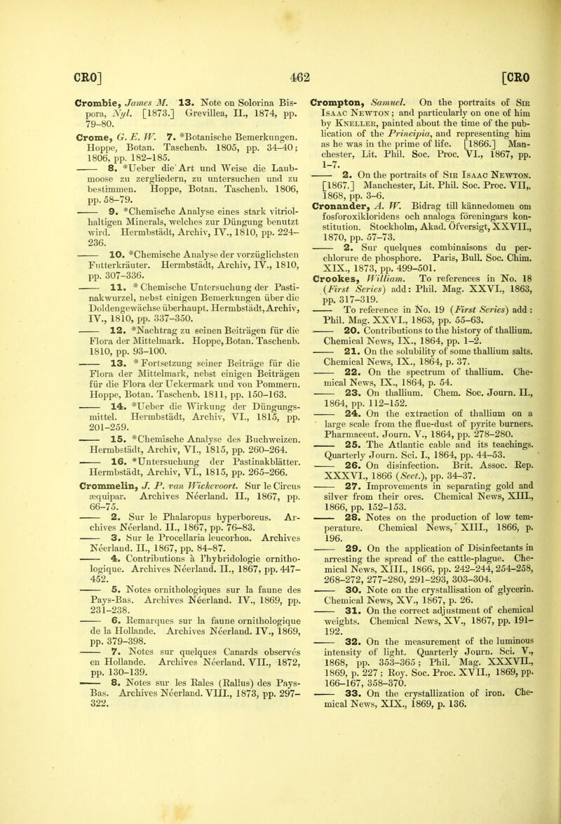 Crombie, James M. 13. Note on Solorina Bis- pora, Ni/l. [1873.] Grevillea, II., 1874, pp. 79-80. Crome, G. E. W. 7. *Botamsche Bemerkuugen. Hoppe^ Botan. Taschenb. 1805, pp. 34-40; 1806, pp. 182-185. 8. *Ueber die'Art und Weise die Laub- moose zu zergliedern, zu untersucben und zu bestimmen. Hoppe, Botan. Taschenb. 1806, pp. 58-79. ■ 9, *Chemiscbe Analyse eines stark vitriol- lialtigen Minerals, welches zur Diingung benutzt Avird. Hermbstiidt, Archiv, IV., 1810, pp. 224- 236. 10. *Chemische Analyse der vorziiglichsten Futterkrauter. Hermbstiidt, Archiv, IV., 1810, pp. 307-336. • 11. * Chemische Untersuchung der Pasti- nakwurzel, nebst einigen Bemerkungen iiber die Doldengewachse iiberhaupt. Hermbstadt, Archiv, IV., 1810, pp. 337-350. 12. *Nachtrag zu seinen Beitragen fiir die Blora der Mittelmark. Hoppe, Botan. Taschenb. 1810, pp. 93-100. 13. * Fortsetzung seiner Beitrage fiir die Flora der Mittelmark, nebst einigen Beitragen fiir die Flora dei* Uckermark und von Pommern. Hoppe, Botan. Taschenb. 1811, pp. 150-163. 14. *Ueber die Wirkung der Diingungs- mittel. Hermbstadt, Archiv, VI., 1815, pp. 201-259. 15. *Chemische Analyse des Buchweizen. Hermbstadt, Archiv, VI., 1815, pp. 260-264. 16. *Untersuchung der Pastinakblatter. Hermbstadt, Archiv, VI., 1815, pp. 265-266. Crommelin, J. P. van Wickevoort. 8ur le Circus aBquipar. Archives Neerland. II., 1867, pp. 66-75. 2. Sur le Phalaropus hyperboreus. Ar- chives Neerland. II., 1867, pp. 76-83. 3. Sur le Procellaria leucorhoa. Archives Neerland. II., 1867, pp. 84-87. 4. Contributions a I'hybridologie ornitho- logique. Archives Neerland. II., 1867, pp. 447- 452. 5. Notes ornithologiques sur la faune des Pays-Bas. Archives Neerland. IV., 1869, pp. 231-238. 6. Eemarques sur la faune ornithologique de la Hollande. Archives Neerland. IV., 1869, pp. 379-398. 7. Notes sur quelques Canards observes en Hollande. Archives Neerland. VII., 1872, pp. 130-139. ■ 8. Notes sur les Eales (Rallus) des Pays- Bas. Archives Neerland. VIII., 1873, pp. 297- 322. Crompton, Samuel. On the portraits of Sm Isaac Newton ; and particularly on one of him by Kneller, painted about the time of the pub- lication of the Principia, and representing him as he was in the prime of life. [1866.] Man- chester, Lit. Phil. Soc. Proc. VI., 1867, pp. 1-7. 2. On the portraits of Sir Isaac Newton. [1867.] Manchester, Lit. Phil. Soc. Proc. VII,, 1868, pp. 3-6. Cronander, A. W. Bidrag till kannedomen om fosforoxikloridens och analoga foreningars kon- stitution. Stockholm, Akad. Ofversigt, XXVIL, 1870, pp. 57-73. 2. Sur quelques combinaisons du per- chlorure de phosphore. Paris, Bull. Soc. Chim. XIX., 1873, pp. 499-501. Crookes, William. To references in No. 18 {First Series) add: Phil. Mag. XXVL, 1863, pp. 317-319. To reference in No. 19 {First Series) add : Phil. Mag. XXVL, 1863, pp. 55-63. ■ 20. Conti'ibutions to tiie history of thallium. Chemical News, IX., 1864, pp. 1-2. 21. On the solubility of some thaUium salts. Chemical News, IX., 1864, p. 37. 22. On the spectrum of thallium. Che- mical News, IX., 1864, p. 54. 23. On thaUium. Chem. Soc. Journ. IL, 1864, pp. 112-152. 24. On the extraction of thallium on a ' large scale from the flue-dust of pyrite burners. Pharmaceut. Journ. V., 1864, pp. 278-280. 25. The Atlantic cable and its teachings. Quarterly Journ. Sci. I., 1864, pp. 44-53. ■ 26. On disinfection. Brit. Assoc. Eep. XXXVL, 1866 {Sect.), pp. 34-37. 27. Improvements in separating gold and silver from their ores. Chemical News, XHL, 1866, pp. 152-153. 28. Notes on the production of low tem- perature. Chemical News,'XIII., 1866, p. 196. 29. On the apphcation of Disinfectants in ari-esting the spread of the cattle-plague. Che- mical News, XIII., 1866. pp. 242-244, 254-258, 268-272, 277-280, 291-293, 303-304. • 30. Note on the crystallisation of glycerin. Chemical News, XV., 1867, p. 26. 31. On the correct adjustment of chemical weights. Chemical News, XV., 1867, pp. 191- 192. 32. On the measurement of the luminous intensity of light. Quarterly Journ. Sci. V., 1868, pp. 353-365; Phil. Mag. XXXVH., 1869, p. 227 ; Roy. Soc. Proc. XVII., 1869, pp. 166-167, 358-370. 33. On the crystallization of iron. Che- mical News, XIX., 1869, p. 136. J