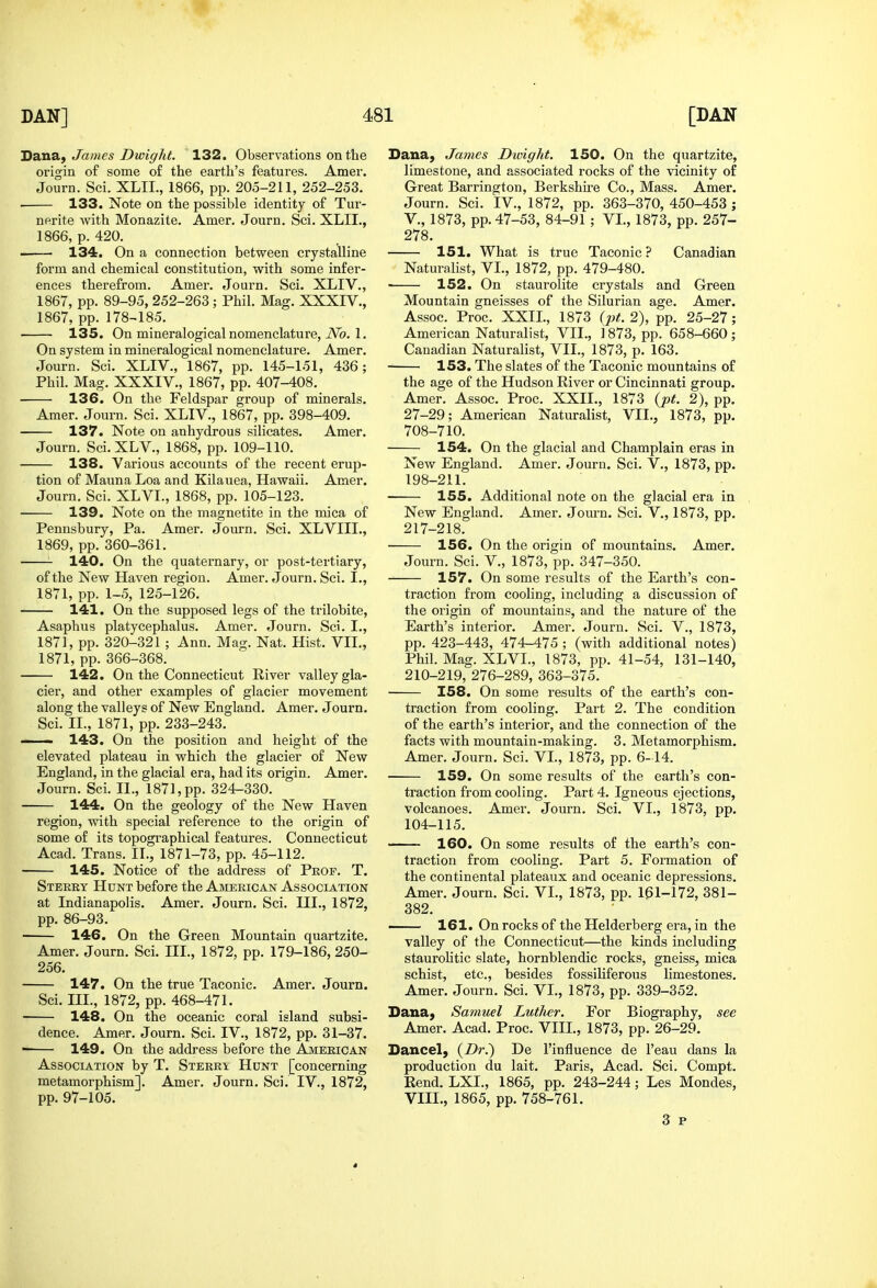 Jian'Sii James Dwight. 132. Observations on the origin of some of the earth's features. Amer. Journ. Sci. XLIL, 1866, pp. 205-211, 252-253. . 133. Note on the possible identity of Tur- nfirite with Monazite. Amer. Journ. Sci. XLII., 1866, p. 420. • 134. On a connection between crystalline form and chemical constitution, with some infer- ences therefrom. Amer. Journ. Sci. XLIV., 1867, pp. 89-95, 252-263 ; Phil. Mag. XXXIV., 1867, pp. 178^185. 135. On mineralogical nomenclature, iVb. 1. On system in mineralogical nomenclature. Amer. Journ. Sci. XLIV., 1867, pp. 145-151, 436; Phil. Mag. XXXIV., 1867, pp. 407-408. 136. On the Feldspar group of minerals. Amer. Journ. Sci. XLIV., 1867, pp. 398-409. 137. Note on anhydrous silicates. Amer. Journ. Sci. XLV., 1868, pp. 109-110. 138. Various accounts of the recent erup- tion of Mauna Loa and Kilauea, Hawaii. Amer. Journ. Sci. XLVI., 1868, pp. 105-123. 139. Note on the magnetite in the mica of Penusbury, Pa. Amer. Journ. Sci. XLVIIL, 1869, pp. 360-361. 140. On the quaternary, or post-tertiary, of the New Haven region. Amer. Journ. Sci. I., 1871, pp. 1-5, 125-126. 141. On the supposed legs of the trilobite, Asaphus platycephalus. Amer. Journ. Sci. I., 1871, pp. 320-321 ; Ann. Mag. Nat. Hist. VIL, 1871, pp. 366-368. 142. On the Connecticut River valley gla- cier, and other examples of glacier movement along the valleys of New England. Amer. Jouz'n. Sci. II., 1871, pp. 233-243.  143. On the position and height of the elevated plateau in which the glacier of New England, in the glacial era, had its origin. Amer. Journ. Sci. II., 1871, pp. 324-330. 144. On the geology of the New Haven region, with special reference to the origin of some of its topographical features. Connecticut Acad. Trans. II., 1871-73, pp. 45-112. 145. Notice of the address of Pkof. T. Sterky Hunt before the American Association at Indianapolis. Amer. Journ, Sci. III., 1872, pp. 86-93. 146. On the Green Mountain quartzite. Amer. Journ, Sci, III., 1872, pp. 179-186,250- 256, 147. On the true Taconic. Amer. Journ. Sci. III., 1872, pp. 468-471. 148. On the oceanic coral island subsi- dence. Amer. Journ. Sci. IV., 1872, pp. 31-37. 149. On the address before the American Association by T. Sterri Hunt [concerning metamorphism], Amer. Journ. Sci, IV,, 1872, pp, 97-105, Dana, James Dwight. 150. On the quartzite, limestone, and associated rocks of the vicinity of Great Barrington, Berkshu-e Co., Mass. Amer. Journ. Sci. IV., 1872, pp. 363-370, 450-453 ; v., 1873, pp. 47-53, 84-91 ; VL, 1873, pp. 257- 278. 151. What is true Taconic ? Canadian Naturalist, VL, 1872, pp. 479-480. 152. On staurolite crystals and Green Mountain gneisses of the Silurian age. Amer. Assoc. Proc. XXIL, 1873 (pt. 2), pp. 25-27; American Naturalist, VIL, i 873, pp. 658-660 ; Canadian Naturalist, VIL, 1873, p. 163. 153. The slates of the Taconic mountains of the age of the Hudson River or Cincinnati group. Amer. Assoc. Proc. XXIL, 1873 {pt. 2), pp, 27-29; American Naturalist, VIL, 1873, pp. 708-710. 154. On the glacial and Champlain eras in New England. Amer. Journ. Sci. V., 1873, pp. 198-211. 155. Additional note on the glacial era in New England. Amer. Journ. Sci. V., 1873, pp. 217-218. 156. On the origin of mountains. Amer. Journ. Sci. V., 1873, pp. 347-350. 157. On some results of the Earth's con- traction from cooling, including a discussion of the origin of mountains, and the nature of the Earth's interior. Amer. Journ. Sci. V., 1873, pp. 423-443, 474-475 ; (with additional notes) Phil. Mag. XLVL, 1873, pp. 41-54, 131-140, 210-219, 276-289, 363-375. 158. On some results of the earth's con- traction from cooling. Part 2. The condition of the earth's interior, and the connection of the facts with mountain-making. 3. Metamorphism. Amer. Journ. Sci. VL, 1873, pp. 6-14. 159. On some results of the earth's con- traction from cooling. Part 4. Igneous ejections, volcanoes. Amer. Journ. Sci. VL, 1873, pp. 104-115. 160. On some results of the earth's con- traction from cooling. Part 5. Formation of the continental plateaux and oceanic depressions. Amer. Journ. Sci. VL, 1873, pp. 161-172, 381- 382. 161. On rocks of the Helderberg era, in the valley of the Connecticut—the kinds including staurohtic slate, hornblendic rocks, gneiss, mica schist, etc., besides fossiliferous limestones. Amer. Journ. Sci. VL, 1873, pp. 339-352. Dana, Samuel Luther. For Biography, see Amer. Acad. Proc. VIII., 1873, pp. 26-29. Dancel, {Dr.') De I'influence de I'eau dans la production du lait. Paris, Acad. Sci. Compt. Rend. LXL, 1865, pp. 243-244; Les Mondes, VIIL, 1865, pp. 758-761, 3 p