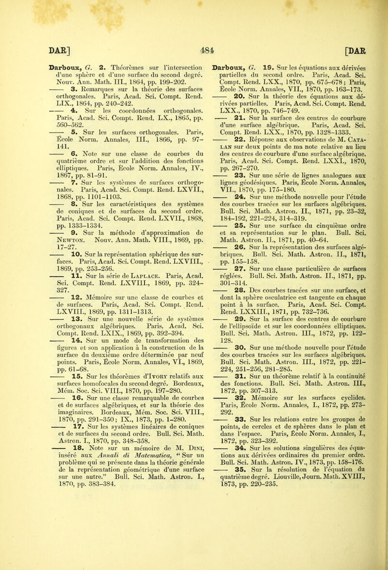 Darboux, G. 2. Theoremes sur Tintersection d'une sphere et d'une surface du second degre. Nouv. Ann. Math. III., 1864, pp. 199-202. 3. Remarques sur la theorie des surfaces orthogonales. Paris, Acad. Sci. Compt. Rend. LIX., 1864, pp. 240-242. 4. Sur les Coordonnees orthogonales. Paris, Acad. Sci. Compt. Rend. LX., 1865, pp. 560-562. 5. Sur les surfaces orthogonales. Paris, Ecole Norm. Annales, III., 1866, pp. 97- 141. 6. Note sur une classe de courbes du quatrieme ordre et sur I'addition des fonctions elliptiques. Paris, Ecole Norm. Annales, IV., 1867, pp. 81-91. 7. Sur les systemes de surfaces orthogo- nales. Paris, Acad. Sci. Compt. Rend. LXVII., 1868, pp. 1101-1103. 8. Sur les caracteristiques des systemes de coniques et de surfaces du second ordre. Paris, Acad. Sci. Compt. Rend. LXVIL, 1868, pp. 1333-1334. 9. Sur la methode d'approximation de Newton. Nouv, Ann. Math. VIII., 1869, pp. 17-27. 10. Sur la representation spherique des sur- faces. Paris, Acad. Sci. Compt. Rend. LXVIII., 1869, pp. 253-256. 11. Sur la serie de Laplace. Paris, Acad. Sci. Compt. Rend. LXVIII., 1869, pp. 324- 327. 12. Memoire sur une classe de courbes et de surfaces. Paris, Acad. Sci. Compt. Rend. LXVIII., 1869, pp. 1311-1313. 13. Sur une nouvelle serie de systemes orthogonaux algebriques. Paris. Acad. Sci. Compt. Rend. LXIX., 1869, pp. 392-394. 14. Sur un mode de transformation des figures et son application a la construction de la surface du deuxieme ordre determinee par neuf points. Paris, Ecole Norm. Annales, VI., 1869, pp. 61-68. 15. Sur les theoremes d'lvoRY relatifs aux surfaces homofocales du second degre. Bordeaux, Mem. Soc. Sci. VIII., 1870, pp. 197-280. 16. Sur une classe remarquable de courbes et de surfaces algebriques, et sur la theorie des imaginaires. Bordeaux, Mem. Soc. Sci. VIII., 1870, pp. 291-350; IX., 1873, pp. 1-280. 17. Sur les systemes lineaires de coniques et de surfaces du second ordre. Bull. Sci. Math. Astron. I., 1870, pp. 348-358. 18. Note sur un memoire de M. Dini, insere aux Annali di Matematica,  Sur un probleme qui se presente dans la theorie generale de la representation geometrique d'une surface sur une autre. Bull. Sci. Math. Astron. I., 1870, pp. 383-384. Darboux, G. 19. Sur les equations aux derivees partielles du second ordre. Paris, Acad. Sci. Compt. Rend. LXX., 1870, pp. 675-678; Paris, Ecole Norm. Annales, VII., 1870, pp. 163-173. 20. Sur la theorie des equations aux de- rivees partielles. Paris, Acad. Sci. Compt. Rend. LXX., 1870, pp. 746-749. 21. Sur la surface des centres de courbure d'une surface algebrique. Paris, Acad. Sci. Compt. Rend. LXX., 1870, pp. 1328-1333. 22. Reponse aux observations de M. Cata- lan sur deux points de ma note relative au lieu des centres de courbure d'une surface algebrique. Paris, Acad. Sci. Compt. Rend. LXXL, 1870, pp. 267-270. 23. Sur une serie de lignes analogues aux lignes geodesiques. Paris, Ecole Norm. Annales, VII., 1870, pp. 175-180. 24. Sur une methode nouvelle pour I'etude des courbes tracees sur les surfaces algebriques. Bull. Sci. Math. Astron. II., 1871, pp. 23-32, 184-192, 221-224, 314-319. 25. Sur une surface du cinquieme ordre et sa representation sur le plan. Bull. Sci. Math. Astron. II., 1871, pp. 40-64. 26. Sur la representation des surfaces alge- briques. Bull. Sci. Math. Astron. II., 1871, pp. 155-158. 27. Sur une classe particuliere de surfaces reglees. Bull. Sci. Math. Astron. II., 1871, pp. 301-314. 28. Des courbes tracees sur une surface, et dont la sphere osculatrice est tangente en chaque point a la surface. Paris, Acad. Sci. Compt. Rend. LXXIIL, 1871, pp. 732-736. 29. Sur la surface des centres de courbure de Tellipsoide et sur les coordonnees elliptiques. Bull. Sci. Math. Astron. III., 1872, pp. 122- 128. 30. Sur une methode nouvelle pour I'etude des courbes tracees sur les surfaces algebriques. Bull. Sci. Math. Astron. III., 1872, pp. 221- 224, 251-256, 281-285. 31. Sur un theoreme relatif a la continuite des fonctions. Bull. Sci. Math. Astron. III., 1872, pp. 307-313. 32. Memoire sur les surfaces cyclides. Paris, Ecole Norm. Annales, I., 1872, pp. 273- 292. 33. Sur les relations entre les groupes de points, de cercles et de spheres dans le plan et dans I'espace. Paris, Ecole Norm. Annales, I., 1872, pp.323-392. 34. Sur les solutions singulieres des equa- tions aux derivees ordinaires du premier ordre. Bull. Sci. Math. Astron. IV., 1873, pp. 158-176. 35. Sur la resolution de I'equation du quatrieme degre. Liouville, Journ. Math. XVIII., 1873, pp. 220-235.