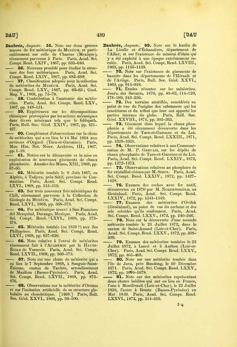 Daubree, Auguste. 55. Note sur deux grosses masses de fer meteorique du Museum, et parti- culierement sur celle de Charcas (Mexique), recemment parvenue a Paris. Paris, Acad. Sci. CoraptEend. LXIV., 1867, pp. 633-640. 56. Nouveau procede pour etudier la struc- ture des fers meteoriques. Paris, Acad. Sci. Compt. Rend. LXIV., 1867, pp. 685-688. 57. Classification adoptee pour la collection de meteorites du Museum. Paris, Acad. Sci. Compt. Rend. LXV., 1867, pp. 60-63; Geol. Mag. v., 1868, pp. 75-78. 58. Contribution a I'anatomie des meteo- rites. Paris, Acad. Sci. Compt. Rend. LXV., 1867, pp. 148-151. ■ 59. Experiences sur les decompositions chimiques provoquees par les actions mecaniques dans divers mineraux tels que le feldspath. Paris, BuU. Soc. Geol. XXIV., 1867, pp. 421- 427. 60. Complement d'observations sur la chute de meteorites qui a eu lieu le 14 Mai 1864 aux environs d'Orgueil (Tarn-et-Garonne). Paris, Mus. Hist. Nat. Nouv. Archives, III., 1867, pp.1-19. 61. Notice sur la decouverte et la mise en exploitation de nouveaux gisements de chaux phosphatee. Annales des Mines, XIII., 1868, pp. 67-95. 62. Meteorite tombee le 9 Juin 1867, en Algeiie, a Tadjera, pres Setif, province de Con- staatine. Paris, Acad. Sci. Compt. Rend. LXVL, 1868, pp. 513-519. 63. Sur trois nouveaux fers meteoriques du Chili, recemment parvenus a la Collection de Geologic du Museum. Paris, Acad. Sci. Compt. Rend. LXVL, 1868, pp. 568-573. 64. Fer meteorique trouve a San-Francisco del Mezquital, Durango, Mexique. Paris, Acad. Sci. Compt. Rend. -LXVL, 1868, pp. 573- 574. 65. Meteorite tombee (en 1859 ?) aux iles Philippines. Paris, Acad. Sci. Compt. Rend. LXVL, 1868, pp. 637-639. • 66. Note relative a I'envoi de meteorites recemment fait a 1'Academie par la Haute- EcoLE de Varsovie. Paris, Acad. Sci. Compt. Rend. LXVH., 1868, pp. 369-373. • 67. Note sur une chute de meteorite qui a eu lieu le 7 Septembre 1868, a Sanguis-Saint- Etienne, canton de Tardets, arrondissement de Mauleon (Basses-Pyi*enees). Paris, Acad. Sci. Compt. Rend. LXVIL, 1868, pp. 873- 876. 68. Observations sur la meteorite d'Ornans et sur I'imitation artificielk de sa structure glo- bidaire ou chondritique. [1868.] Paris, Bull. Soc. Geol. XXVI., 1869, pp. 95-100. Saubree, Auguste. 69. Note sur le kaolin de La LizoUe et d'Bchassieres, departement de I'AUier, et sur I'existence de mineral d'etain qui y a ete exploite a une epoque extremement re- culee. Paris, Acad. Sci. Compt. Rend. LXVIIL, 1869, pp.1135-1139. 70. Note sur I'existence de gisements de bauxite dans les departements de I'Herault et de I'Ariege. Paris, Bull. Soc. Geol. XXVI., 1869, pp. 915-918. 71. Etudes recentes sur les meteorites. Journ. des Savants, 1870, pp. 40-62, 114-129, 178-189, 243-256. 72. Des terrains stratifies, consideres au point de vue de I'origine des substances qui les constituent et du tribut que leur out apporte les parties internes du globe. Paris, Bull. Soc. Geol. XXVIIL, 1871, pp. 305-363. 73. Gisement dans lequel la chaux phos- phatee a ete recemment decouverte dans les departements de Tarn-et-Garonne et du Lot. Paris, Acad. Sci. Compt. Rend. LXXIIL, 1871, pp. 1028-1036. 74. Observations relatives a une Communi- cation de M. P. Gervais, sur les depots de chaux phospliatee de Tarn-et-Garonne et du Lot. Paris, Acad. Sci. Compt. Rend. LXXIV., 1872, pp. 1372-1373. 75. Observations relatives au phosphure de fer cristallise obtenu par M. Sidot. Paris, Acad. Sci. Compt. Rend. LXXIV., 1872, pp. 1427- 1428. 76. Examen des roches avec fer natif, decouvertes en 1870 par M. Nordenskiold, au Groenland. Paris, Acad. Sci. Compt. Rend. LXXIV, 1872, pp. 1541-1549. 77. Examen des meteorites d'Ovifak (Groenland), au point de vue du carbone et des sels solubles qu'ils renferment. Paris, Acad. Sci. Compt. Rend. LXXV,, 1872, pp. 240-246. 78. Note sur la decouverte d'une seconde meteorite tombee le 23 Juillet 1872, dans le canton de Saint-Amand (Loir-et-Cher). Paris, Acad. Sci. Compt. Rend. LXXV., 1872, pp. 308- 309. 79. Examen des meteorites tombees le 23 Juillet 1872, a Lance et a Authon (Loir-et- Cher). Paris, Acad. Sci. Compt. Rend. LXXV., 1872, pp. 465-468. 80. Note sur une meteorite tombee dans I'ile de Java, pres Bandong, le 10 Decembre 1871. Paris, Acad. Sci. Compt. Rend. LXXV., 1872, pp. 10i?6-1678. i 81. Note sur des meteoi'ites representant deux chutes inedites qui out eu lieu en France, I'une a Montlivault (Loir-et-Cher), le 22 Juillet 1838, I'autre a Beuste (Basses-Pyrenees) en ~ Mai 1859. Paris, Acad. Sci. Compt. Rend. LXXVL, 1873, pp. 314-316. 3q