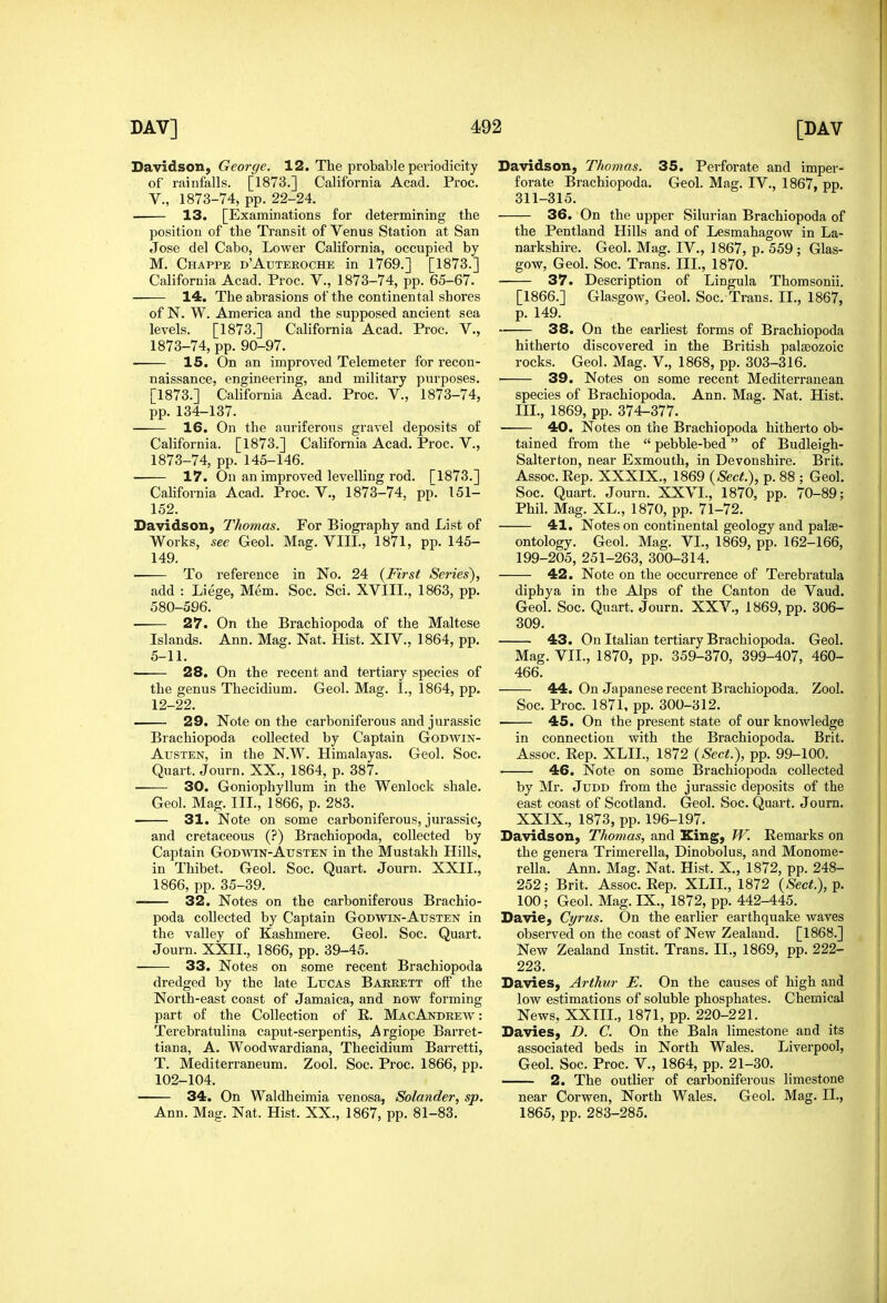 Davidson, George. 12. The probable periodicity of rainfalls. [1873.] California Acad. Proc. v., 1873-74, pp. 22-24. 13. [Examinations for determining the position of the Transit of Venus Station at San Jose del Cabo, LoAver California, occupied by M. Chappe d'Auteroche in 1769.] [1873.] California Acad. Proc. V., 1873-74, pp. 65-67. 14. The abrasions of the continental shores of N. W. America and the supposed ancient sea levels. [1873.] California Acad. Proc. V., 1873-74, pp. 90-97. 15. On an improved Telemeter for recon- naissance, engineering, and military purposes. [1873.] California Acad. Proc. V., 1873-74, pp. 134-137. 16. On the auriferous gravel deposits of California. [1873.] California Acad, Proc. V., 1873-74, pp. 145-146. 17. On an improved levelling rod. [1873.] California Acad. Proc. V., 1873-74, pp. 151- 152. Davidson, Thomas. For Biogi'aphy and List of Works, see Geol. Mag. VIIL, 1871, pp. 145- 149. To reference in No. 24 {First Series), add : Liege, Mem. Soc. Sci. XVIII., 1863, pp. 580-596. • 27. On the Brachiopoda of the Maltese Islands. Ann. Mag. Nat. Hist. XIV., 1864, pp. 5-11. • 28. On the recent and tertiary species of the genus Thecidium. Geol. Mag. I., 1864, pp. 12-22. — 29. Note on the carboniferous and Jurassic Brachiopoda collected by Captain Godwin- Austen, in the N.W. Himalayas. Geol. Soc. Quart. Journ. XX., 1864, p. 387. 30. Goniophyllum in the Wenlock shale. Geol. Mag. III., 1866, p. 283. 31. Note on some carboniferous, Jurassic, and cretaceous (?) Brachiopoda, collected by Captain Godwin-Austen in the Mustakh Hills, in Thibet. Geol. Soc. Quart. Journ. XXII., 1866, pp.35-39. —— 32. Notes on the carboniferous Brachio- poda collected by Captain Godwin-Austen in the valley of Kashmere. Geol. Soc. Quart. Journ. XXII., 1866, pp. 39-45. 33. Notes on some recent Brachiopoda dredged by the late Lucas Baeeett off the North-east coast of Jamaica, and now forming part of the Collection of R. MacAndrew : Terebratulina caput-serpentis, Argiope Barret- tiana, A. Woodwardiana, Thecidium Barretti, T. Mediterraneum. Zool. Soc. Proc. 1866, pp. 102-104. 34. On Waldheimia venosa, Solander, sp. Ann. Mag. Nat. Hist. XX., 1867, pp. 81-83. Davidson, Thomas. 35. Perforate and imper- forate Brachiopoda. Geol. Mag. IV., 1867, pp. 311-315, 36. On the upper Silurian Brachiopoda of the Pentland Hills and of Lesmahagow in La- narkshire. Geol. Mag. IV., 1867, p, 559 ; Glas- gow, Geol, Soc, Trans. III., 1870. 37. Description of Lingula Thomsonii. [1866.] Glasgow, Geol. Soc. Trans. II., 1867, p. 149. 38. On the earliest forms of Brachiopoda hitherto discovered in the British palaeozoic rocks. Geol. Mag. V., 1868, pp. 303-316. 39. Notes on some recent Mediterranean species of Brachiopoda. Ann. Mag. Nat, Hist, III., 1869, pp. 374-377. ■ 40. Notes on the Brachiopoda hitherto ob- tained from the  pebble-bed of Budleigh- Salterton, near Exmouth, in Devonshire. Brit, Assoc. Rep. XXXIX., 1869 {Sect), p. 88 ; Geol. Soc. Quart. Journ. XXVI., 1870, pp. 70-89; Phil. Mag, XL., 1870, pp, 71-72. 41. Notes on continental geology and palae- ontology. Geol. Mag. VI., 1869, pp. 162-166, 199-205, 251-263, 300-314. 42. Note on the occurrence of Terebratula diphya in the Alps of the Canton de Vaud. Geol. Soc, Quart, Journ. XXV,, 1869, pp. 306- 309, 43. On Italian tertiary Brachiopoda, Geol, Mag, VII., 1870, pp. 359-370, 399-407, 460- 466. 44. On Japanese recent Brachiopoda. Zool. Soc, Proc, 1871, pp, 300-312, 45. On the present state of our knowledge in connection with the Brachiopoda. Brit. Assoc. Rep. XLIL, 1872 (^S'ecif.), pp. 99-100. 46. Note on some Brachiopoda collected by Mr. Judd from the Jurassic deposits of the east coast of Scotland. Geol. Soc. Quart. Journ. XXIX., 1873, pp. 196-197. Davidson, Thomas, and King, W. Remarks on the genera Trimerella, Dinobolus, and Monome- rella, Ann, Mag, Nat, Hist. X., 1872, pp. 248- 252; Brit. Assoc. Rep. XLIL, 1872 {Sect.),^. 100; Geol. Mag. IX., 1872, pp. 442-445. Davie, Cyrus. On the earlier earthquake waves observed on the coast of New Zealand. [1868.] New Zealand Instit. Trans. II., 1869, pp. 222- 223. Davies, Arthur E. On the causes of high and low estimations of soluble phosphates. Chemical News, XXIIL, 1871, pp. 220-221. Davies, D. C. On the Bala limestone and its associated beds in North Wales. Liverpool, Geol. Soc. Proc. V., 1864, pp. 21-30. 2. The outlier of carboniferous limestone near Corwen, North Wales. Geol. Mag. II., 1865, pp. 283-285.