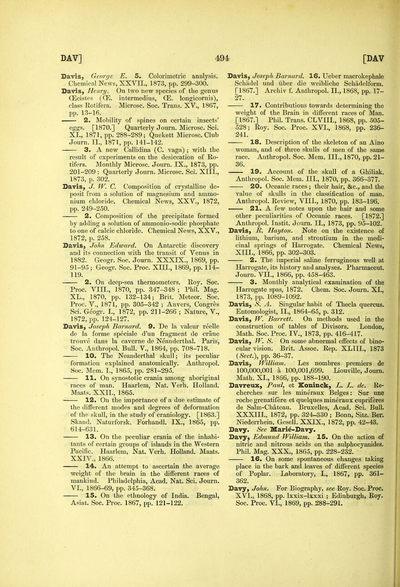 Davis, George E. 5. Colorimetric analysis. Chemical News, XXVII., 1873, pp. 299-300. DaviS} Henry. On two new species of the genus CEcistes {CE. intermedins, CE. longicornis), class Rotifera. Microsc. Soc. Trans. XV., 1867, pp. 13-16. —- 2. Mobility of spines on certain insects' eggs. [1870.] Quarterly Journ. Microsc. Sci. XL, 1871, pp. 288-289; Quekett Microsc. Club Journ. II., 1871, pp. 141-142. 3. A new Callidina (C. vaga) ; with the result of experiments on the desiccation of Ro- tifers. Monthly Microsc. Journ. IX., 1873, pp. 201-209 ; Quarterly Journ. Microsc, Sci. XIII., 1873, p. 302. Davis, J. W. C. Composition of crystalline de- posit from a solution of magnesium and ammo- nium chloride. Chemical News, XXV., 1872, pp. 249-250. 2. Composition of the precipitate formed by adding a solution of ammonio-sodic phosphate to one of calcic chloride. Chemical News, XXV., 1872, p. 258. Davis, John Edward. On Antarctic discovery and its connection with the transit of Venus in 1882. Geogr. Soc. Journ. XXXIX., 1869, pp. 91-95; Geogr. Soc. Proc. XIII., 1869, pp. 114- 119. 2. On deep-sea thermometers. Roy. Soc. Proc. VIII., 1870, pp. 347-348 ; Phil. Mag. XL., 1870, pp. 132-134; Brit. Meteor. Soc. Proc. v., 1871, pp. 305-342 ; Anvers, Congres Sci. Geogr. I., 1872, pp. 211-266 ; Nature, V., 1872, pp. 124-127. Davis, Joseph Barnard. 9. De la valeur reelle de la forme speciale d'un fragment de crane trouve dans la caverne de Neanderthal. Paris, Soc. Anthropol. Bull. V., 1864, pp. 708-718. 10. The Neanderthal skull; its peculiar formation explained anatomically. Anthropol. Soc. Mem. I., 1865, pp. 281-295. 11. On synostotic crania among aboriginal races of man. Haarlem, Nat. Verh. Holland. Maats. XXII., 1865. ■ 12. On the importance of a due estimate of the different modes and degrees of deformation of the skull, in the study of craniology. [1863.] Skand. Naturforsk. Forhandl. IX., 1865, pp. 614-631. 13. On the peculiar crania of the inhabi- tants of certain groups of islands in the Western Pacific. Haarlem, Nat. Verh. HoUand. Maats. XXIV., 1866. 14. An attempt to ascertain the average weight of the brain in the different races of mankind. Philadelphia, Acad. Nat. Sci. Journ. VI., 1866-69, pp. 345-368. 15. On the ethnology of India. Bengal, Asiat. Soc. Proc. 1867, pp. 121-122. Davis, Joseph Barnard. 16. Ueber macrokephale Schiidel und iiber die weibliche Schadelform. ri867.] Archiv f. Anthropol. II., 1868, pp. 17- 27. 17. Contributions towards determining the weight of the Brain in different races of Man. [1867.] Phil. Trans. CLVIIL, 1868, pp. 505- 528; Roy. Soc. Proc. XVI., 1868, pp. 236- 241. 18. Description of the skeleton of an Aino woman, and of three skulls of men of the same race. Anthropol. Soc. Mem. III., 1870, pp. 21- 36. 19. Account of the skuU of a Ghiliak. Anthropol. Soc. Mem. III., 1870, pp.. 366-377. 20. Oceanic races ; their hair, &c., and the value of skulls in the classification of man. Anthropol. Review, VIII., 1870, pp. 183-196. —— 21. A few notes upon the hair and some other peculiarities of Oceanic races. [1872.] Anthropol. Instit. Journ. II., 1873, pp. 95-102. Davis, ii. Hayton. Note on the existence of lithium, barium, and strontium in the medi- cinal springs of Harrogate. Chemical News, XIII., 1866, pp. 302-303. 2. The imperial saline ferruginous well at Harrogate, its history and analyses. Pharmaceut. Journ. VII., 1866, pp. 458-463. 3. Monthly analytical examination of the Harrogate spas, 1872, Chem. Soc. Journ, XL, 1873, pp. 1089-1092. Davis, S. A. Singular habit of Thecla quercus. Entomologist, II., 1864-65, p. 312. Davis, W. Barrett. On methods used in the construction of tables of Divisors. London, Math. Soc. Proc. IV., 1873, pp. 416-417. Davis, W. S. On some abnormal efiects of bino- cular vision. Brit. Assoc. Rep. XLIIL, 1873 {Sect.), pp. 36-37. Davis, William. Les nombres premiers de 100,000,001 a 100,001,699. Liouville, Journ. Math. XL, 1866, pp. 188-190. Davreux, Paul, et Eoninck, L. L. de. Re- cherches sur les mineraux Beiges: Sur une roche grenatifere et quelques mineraux cupriferes de Salm-Chateau. Bruxelles, Acad. Sci. Bull. XXXIIL, 1872, pp. 324-330 ; Bonn, Sitz. Ber. Niederrhein. Gesell. XXIX., 1872, pp. 42-43. Davy. See Marie-Davy. Davy, Edmund William. 15. On the action of nitric and nitrous acids on the sulphocyanides. Phil. Mag. XXX., 1865, pp. 228-232. 16. On some spontaneous changes taking place in the bark and leaves of difierent species of Poplar. Laboi'atory, I,, 1867, pp. 361- 362. Davy, John. For Biography, see Roy. Soc. Pi-oc, XVI,, 1868, pp. Ixxix-lxxxi ; Edinburgh, Roy. Soc. Proc. VL, 1869, pp. 288-291.