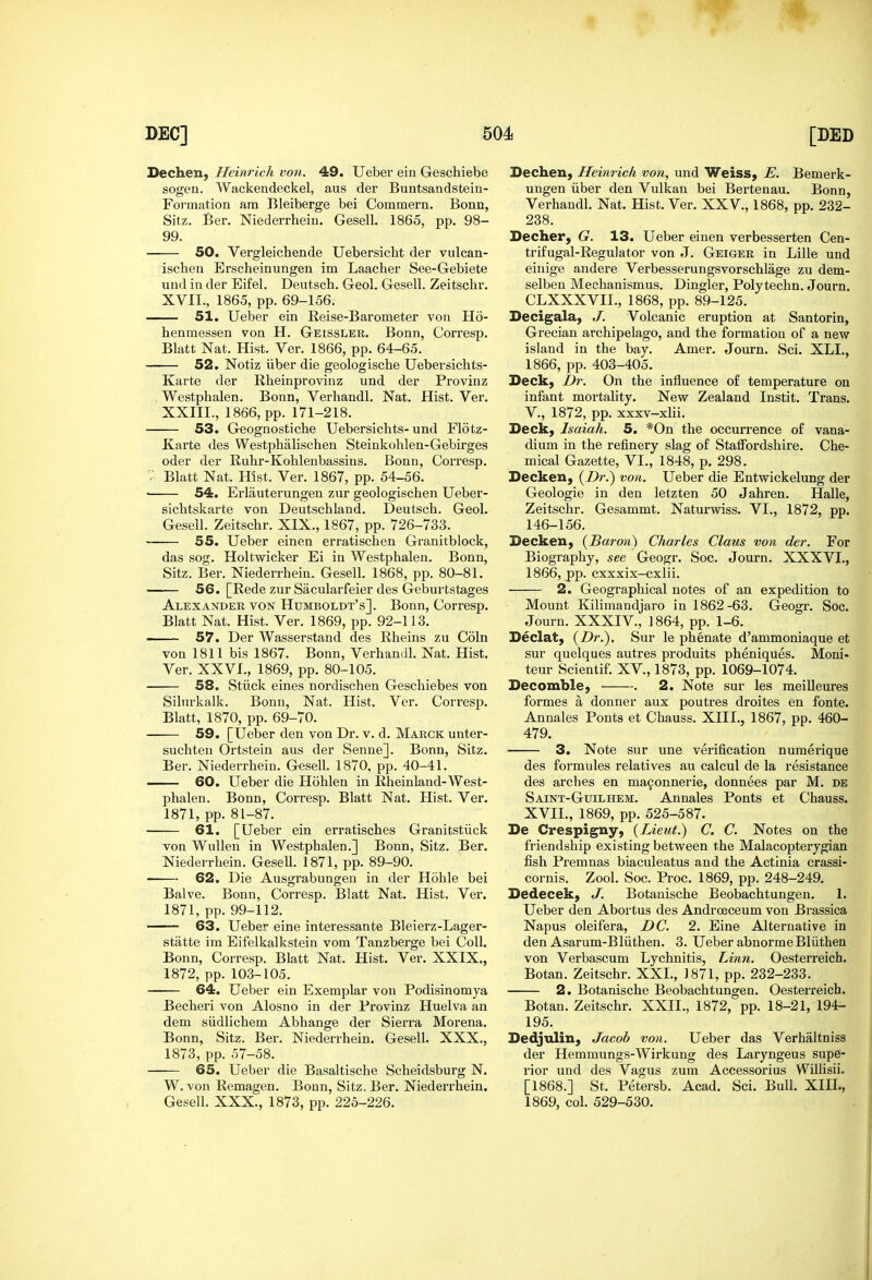 Dechen, Heinricli von. 49. Ueber ein Geschiebe sogen. Wackendeckel, aus der Buntsandstein- Formation am Bleiberge bei Commern. Bonn, Sitz. Ber. Niederrhein. Gesell. 1865, pp. 98- 99. 50. Vergleichende Uebersicht der vulcan- ischen Erscheinungen im Laacher See-Gebiete und in der Eifel. Deutsch. Geol. Gesell. Zeitschr. XVII., 1865, pp. 69-156. 51. Ueber ein Reise-Barometer von Ho- henmessen von H. Geissler. Bonn, Corresp. Blatt Nat. Hist. Ver. 1866, pp. 64-65. 52. Notiz iiber die geologische Uebersichts- Karte der Rheinprovinz und der Provinz Westphalen. Bonn, Verhandl. Nat. Hist. Ver. XXIII., 1866, pp. 171-218. 53. Geognostiche Uebersichts- und Flotz- Karte des Westphalischen Steinkohlen-Gebirges oder der Ruhr-Kohlenbassins. Bonn, Corresp. Blatt Nat. Hist. Ver. 1867, pp. 54-56. ■ 54. Erlauterungen zur geologischen Ueber- sichtskarte von Deutschland. Deutsch. Geol. Gesell. Zeitschr. XIX., 1867, pp. 726-733. 55. Ueber einen erratischen Granitblock, das sog. Holtwicker Ei in Westphalen. Bonn, Sitz. Ber. Niederrhein. Gesell. 1868, pp. 80-81. 56. [Rede zur Sacularfeier des Geburtstages Alexander von Humboldt's]. Bonn, Corresp. Blatt Nat. Hist. Ver. 1869, pp. 92-113. —— 57. Der Wasserstand des Rheins zu Coin von 1811 bis 1867. Bonn, Verhandl. Nat. Hist. Ver. XXVI., 1869, pp. 80-105. 58. Stiick eines nordischen Geschiebes von Silurkalk. Bonn, Nat. Hist. Ver. Corresp. Blatt, 1870, pp. 69-70. 59. [Ueber den von Dr. v. d. Marck unter- suchten Ortstein aus der Senne]. Bonn, Sitz. Ber. Niederrhein. Gesell. 1870, pp. 40-41. — 60. Ueber die Hohlen in Rheinland-West- phalen. Bonn, Corresp. Blatt Nat. Hist. Ver. 1871, pp. 81-87. 61. [Ueber ein erratisches Granitstiick von WuUen in Westphalen.] Bonn, Sitz. Ber. Niederrhein. GeseU. 1871, pp. 89-90. 62. Die Ausgrabungen in der Hohle bei Balve. Bonn, Corresp. Blatt Nat. Hist. Ver. 1871, pp. 99-112. 63. Ueber eine interessante Bleierz-Lager- stiitte im Eifelkalkstein vom Tanzberge bei Coll. Bonn, Corresp. Blatt Nat. Hist, Ver. XXIX., 1872, pp. 103-105. 64. Ueber ein Exemplar von Podisinomya Becheri von Alosno in der Provinz Huelva an dem siidlichem Abhange der Sierra Morena. Bonn, Sitz. Ber. Niederrhein. Gesell. XXX., 1873, pp. 57-58. 65. Ueber die Basaltische Scheidsburg N. W. von Remagen. Bonn, Sitz. Ber. Niederrhein. Gesell. XXX., 1873, pp. 225-226. Dechen, Heinrich von, und Weiss, E. Bemerk- ungen iiber den Vulkan bei Bertenau. Bonn, Verhandl, Nat. Hist. Ver. XXV., 1868, pp. 232- 238. Decher, G. 13. Ueber einen verbesserten Cen- trifugal-Regulator von J. Geiger in Lille und eiuige andere Verbesserungsvorschlage zu dem- selben Mechanismus. Dingier, Polytechn. Journ. CLXXXVII., 1868, pp. 89-125. Decigala, J. Volcanic eruption at Santorin, Grecian archipelago, and the formation of a new island in the bay. Amer, Journ. Sci. XLI., 1866, pp. 403-405, Deck, Dr. On the influence o£ temperature on infant mortality. New Zealand Instit. Trans, v., 1872, pp. xxxv-xlii. Deck, Isaiah. 5. *0n the occurrence of vana- dium in the refinery slag of Staffordshire. Che- mical Gazette, VI., 1848, p. 298. Decken, {Dr.') von. Ueber die Entwickelung der Geologie in den letzten 50 Jahren. Halle, Zeitschr. Gesammt. Naturwiss. VI., 1872, pp, 146-156, Decken, {Baron) Charles Claus von der. For Biography, see Geogr, Soc. Journ. XXXVI., 1866, pp. cxxxix-cxlii. 2. Geographical notes of an expedition to Mount Kilimandjaro in 1862-63. Geogr. Soc. Journ. XXXIV., 1864, pp. 1-6, Declat, {Dr.), Sur le phenate d'ammoniaque et sur quelques autres produits pheniques. Moni« teur Scientif, XV., 1873, pp. 1069-1074. Decomble, . 2. Note sur les meilleures formes a donner aux poutres droites en fonte. Annales Fonts et Chauss. XIII., 1867, pp. 460- 479. 3. Note sur une verification numerique des formules relatives au calcul de la resistance des arches en ma9onnerie, donnees par M. de Saint-GuiL HEM. Annales Fonts et Chauss. XVII., 1869, pp. 525-587. De Crespigny, {Lieut.) C. C. Notes on the friendship existing between the Malacopterygian fish Premnas biaculeatus and the Actinia crassi- cornis. Zool. Soc. Proc. 1869, pp. 248-249. Dedecek, J. Botanische Beobachtungen. 1. Ueber den Abortus des Androeceum von Brassica Napus oleifera, DC. 2. Eine Alternative in den Asarum-Bliithen. 3. Ueber abnormeBliithen von Verbascum Lychnitis, Linn. Oesterreich. Botan. Zeitschr. XXL, 1871, pp. 232-233. 2. Botanische Beobachtungen. Oesterreich. Botan. Zeitschr. XXII., 1872, pp. 18-21, 194- 195. Dedjulin, Jacob von. Ueber das Verhaltniss der Hemmungs-Wirkung des Laryngeus supe- rior und des Vagus zum Accessorius Willisii. [1868.] St. Petersb. Acad. Sci. Bull. XIIL, 1869, col. 529-530.