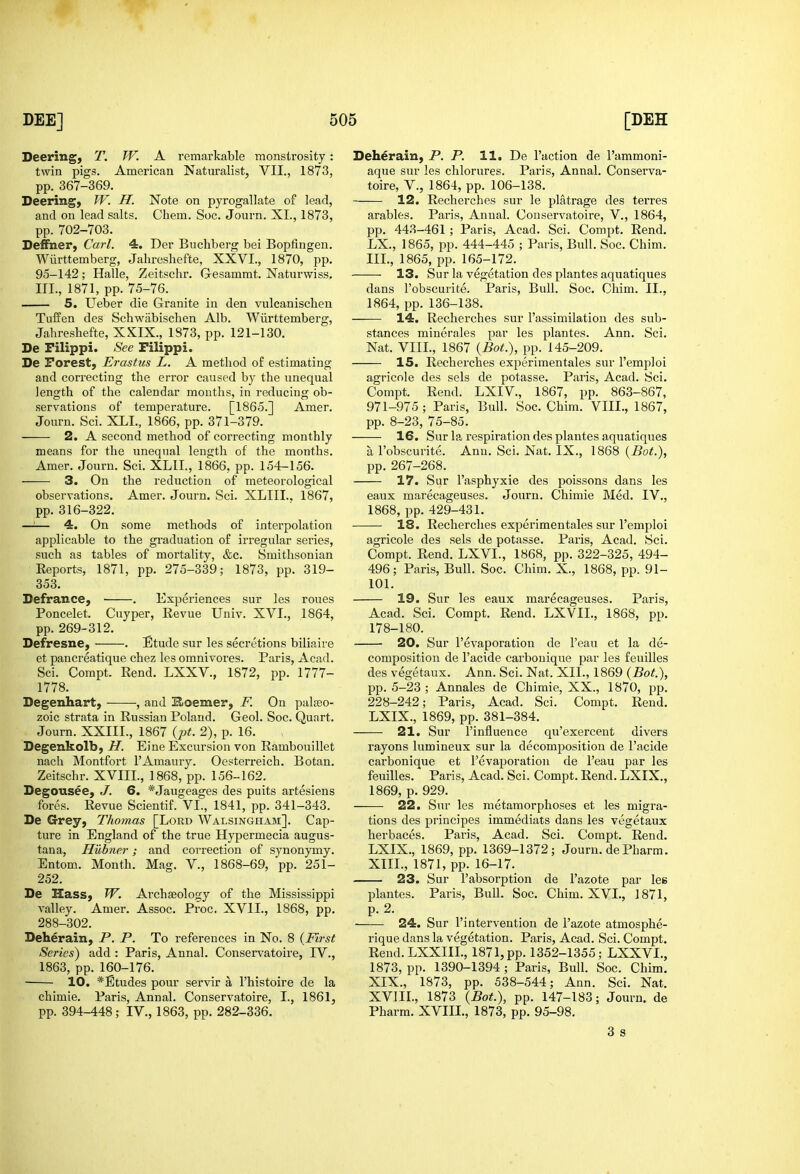 Deering, T. W. A remarkable monstrosity : twin pigs. American Naturalist, VII., 1873, pp. 367-369. Deering, W. H. Note on pyrogallate of lead, and on lead salts. Chem. Soc. Journ. XI., 1873, pp. 702-703. Deffner, Carl. 4. Der Buchberg bei Bopfingen. Wiirttemberg, Jahreshefte, XXVI., 1870, pp. 95-142; Halle, Zeitschr. G-esammt. Naturwiss, III., 1871, pp. 75-76. 5, Ueber die Granite in den vulcanischen Tuffen des Schwabischen Alb. Wiirttemberg, Jahreshefte, XKIX., 1873, pp. 121-130. De Filippi. See Filippi. De Forest, Erastus L. A method of estimating and correcting the error caused by the unequal length of the calendar mouths, in reducing ob- .servations of temperature. [1865.] Amer. Journ. Sci. XLL, 1866, pp. 371-379. 2. A second method of correcting monthly means for the unequal length of the months. Amer. Journ. Sci. XLII., 1866, pp. 154-156. 3. On the reduction of meteorological observations. Amer. Journ. Sci. XLIII.. 1867, pp. 316-322. —i— 4. On some methods of interpolation applicable to the graduation of irregular series, such as tables of mortality, &c. Smithsonian Reports, 1871, pp. 275-339; 1873, pp. 319- 353. Defrance, . Experiences sur les roues Poncelet. Cuyper, Revue Univ. XVI., 1864, pp. 269-312. Defresne, . Etude sur les secretions biliaire et pancreatique chez les omnivores. Paris, Acad. Sci. Compt. Rend. LXXV., 1872, pp. 1777- 1778. Begenhart, , and Hoemer, F. On palaeo- zoic strata in Russian Poland. Geol. Soc. Quart. Journ. XXIII., 1867 {pt. 2), p. 16. Degenkolb; H. Eine Excursion von Rambouillet nach Montfort I'Amaury. Oesterreich. Botan. Zeitschr. XVIII., 1868, pp. 156-162. Degousee, J. 6. *Jaugeages des puits artesiens fores. Revue Scientif. VI., 1841, pp. 341-343. De Grey, Thomas [Lord Walsingham]. Cap- ture in England of the true Hypermecia augus- tana, Hubner; and correction of synonymy. Entom. Month. Mag. V., 1868-69, pp. 251- 252. De Hass, W. Archaeology of the Mississippi valley. Amer. Assoc. Proc, XVII., 1868, pp. 288-302. Deherain, P. P. To references in No. 8 {First Series) add : Paris, Annal. Conservatoire, IV., 1863, pp. 160-176. 10. *Etudes pour servir a I'histoire de la chimie. Paris, Annal. Conservatoire, I., 1861, pp. 394-448; IV., 1863, pp. 282-336. Deherain, P. P. 11. De Taction de rammoni- aque sur les chlorures. Paris, Annal. Conserva- toire, v., 1864, pp. 106-138. 12. Recherches sur le platrage des terres arables. Paris, Annal. Conservatoire, V., 1864, pp. 443-461 ; Paris, Acad. Sci. Compt. Rend. LX., 1865, pp. 444-445 ; Paris, Bull. Soc. Chim. III., 1865, pp. 165-172. 13. Sur la vegetation des plantes aquatiques dans I'obscurite. Paris, Bull. Soc. Chim. II., 1864, pp. 136-138. 14. Recherches sur I'assimilation des sub- stances minerales par les plantes. Ann. Sci. Nat. VIII., 1867 {Bot.), pp. 145-209. 15. Recherches experimentales sur I'emploi agricole des sels de potasse. Paris, Acad. Sci. Compt. Rend. LXIV., 1867, pp. 863-867, 971-975 ; Paris, Bull. Soc. Chim. VIII., 1867, pp. 8-23, 75-85. 16. Sur la respiration des plantes aquatiques a I'obscurite. Ann. Sci. Nat. IX., 1868 {Bot.), pp. 267-268. 17. Sur I'asphyxie des poissons dans les eaux marecageuses. Journ. Chimie Med. IV., 1868, pp. 429-431. 18. Recherches experimentales sur I'emploi agricole des sels de potasse. Paris, Acad. Sci. Compt. Rend. LXVI., 1868, pp. 322-325, 494- 496; Paris, Bull. Soc. Chim. X., 1868, pp. 91- 101. 19. Sur les eaux marecageuses. Paris, Acad. Sci. Compt. Rend. LXVIL, 1868, pp. 178-180. 20. Sur I'evaporation de I'eau et la de- composition de I'acide carbouique par les feuilles des vegetaux. Ann. Sci. Nat. XIL, 1869 {Bot.), pp. 5-23 ; Annales de Chimie, XX., 1870, pp. 228-242; Paris, Acad. Sci. Compt. Rend. LXIX., 1869, pp. 381-384. 21. Sur I'iniluence qu'exercent divers rayons lumineux sur la decomposition de I'acide carbonique et I'evaporation de I'eau par les feuilles. Paris, Acad. Sci. Compt. Rend. LXIX., 1869, p. 929. 22. Sur les metamorphoses et les migra- tions des principes immediats dans les vegetaux herbaces. Paris, Acad. Sci. Compt. Rend. LXIX., 1869, pp. 1369-1372; Journ. dePharm. XIII., 1871, pp. 16-17. 23. Sur I'absorption de I'azote par lee plantes. Paris, Bull. Soc. Chim. XVI., 1871, p. 2. 24. Sur I'interventiou de I'azote atmosphe- rique dans la vegetation. Paris, Acad. Sci. Compt. Rend.LXXIIL, 1871,pp. 1352-1355; LXXVL, 1873, pp. 1390-1394 ; Paris, Bull. Soc. Chim. XIX., 1873, pp. 538-544; Ann. Sci. Nat. XVIIL, 1873 {Bot.), pp. 147-183; Journ. de Pharm. XVIIL, 1873, pp. 95-98. 3 s