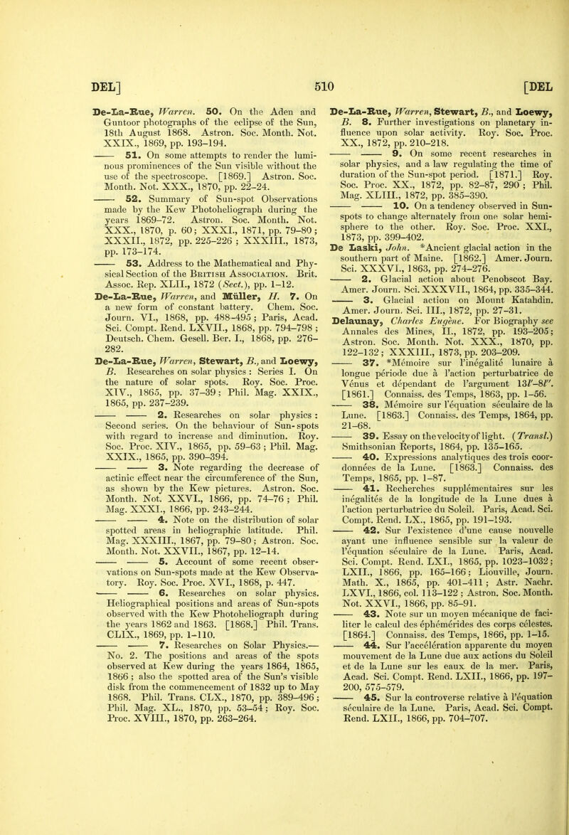 Se-La-Bue, Warren. 50. On the Aden and Guntoor photogi-aphs of the eclipse of the Sun, 18th August 1868. Astron. Soc. Month. Not. XXIX. , 1869, pp. 193-194. ■ 51. On some attempts to render the lumi- nous prominences of the Sun visible without the use of the spectroscope. [1869.] Astron. Soc. Month. Not. XXX., 1870, pp. 22-24. 52. Summary of Sun-spot Observations made by the Kew Photoheliograph during the years 1869-72. Astron. Soc. Month. Not. XXX. , 1870, p. 60; XXXI., 1871, pp. 79-80; XXXII., 1872, pp. 225-226 ; XXXIII., 1873, pp.173-174. 53. Address to the Mathematical and Phy- sical Section of the British Association. Brit. Assoc. Rep. XLII., 1872 {Sect.), pp. 1-12. De-La-Bue, Wan-en, and Miiller, H. 7. On a new form of constant battery. Chem. Soc. Journ. VI., 1868, pp. 488-495; Paris, Acad. Sci. Compt. Rend. LXVII., 1868, pp. 794-798 ; Deutsch. Chem. Gesell. Ber. I., 1868, pp. 276- 282. De-La-Bue, Warren, Stewart, B., and Loewy, B. Researches on solar physics : Series I. On the nature of solar spots. Roy. Soc. Proc. XIV., 1865, pp. 37-39; Phil. Mag. XXIX., 1865, pp. 237-239. 2. Researches on solar physics : Second series. On the behaviour of Sun-spots with regard to increase and diminution. Roy. Soc. Proc. XIV., 1865, pp. 59-63 ; Phil. Mag. XXIX., 1865, pp. 390-394. • 3. Note regarding the decrease of actinic effect near the circumference of the Sun, as shown by the Kew pictures. Astron. Soc. Month. Not. XXVI., 1866, pp. 74-76; Phil. Mag. XXXI., 1866, pp. 243-244. 4. Note on the distribution of solar spotted areas in heliographic latitude. Phil. Mag. XXXIII., 1867, pp. 79-80; Astron. Soc. MoQth. Not. XXVII., 1867, pp. 12-14. 5. Account of some recent obser- vations on Sun-spots made at the Kew Observa- tory. Roy. Soc. Proc. XVI., 1868, p. 447. • 6. Researches on solar physics. Heliographical positions and areas of Sun-spots observed with the Kew Photoheliograph during the years 1862 and 1863. [1868.] Phil. Trans. CLIX., 1869, pp. 1-110. ■ 7. Researches on Solar Physics.— No. 2. The positions and areas of the spots observed at Kew during the years 1864, 1865, 1866 ; also the spotted area of the Sun's visible disk from the commencement of 1832 up to May 1868. Phil. Trans. CLX., 1870, pp. 389-496; Phil. Mag. XL., 1870, pp. 53-54; Roy. Soc. Proc. XVIII., 1870, pp. 263-264. De-La-Bue, Warren, Stewart, B., and Loewy, B. 8. Further investigations on planetary in- fluence upon solar activity. Roy. Soc. Proc. XX., 1872, pp. 210-218. 9. On some recent researches in solar physics, and a law regulating the time of duration of the Sun-spot period. [1871.] Roy. Soc. Proc. XX., 1872, pp. 82-87, 290 ; Phil. Mag. XLIII., 1872, pp. 385-390. 10. On a tendency observed in Sun- spots to change alternately from one solar hemi- sphere to the other. Roy. Soc. Proc. XXI., 1873, pp. 399-402. De Laski, John. ^'Ancient glacial action in the southern part of Maine. [1862.] Amer. Journ. Sci. XXXVI., 1863, pp. 274-276. 2. Glacial action about Penobscot Bay. Amer. Journ. Sci. XXXVII., 1864, pp. 335-344. 3. Glacial action on Mount Katahdin. Amer. Journ. Sci. III., 1872, pp. 27-31. Delaunay, Charles Eugene. For Biography see Annales des Mines, II., 1872, pp. 193-205; Astron. Soc. Month. Not. XXX., 1870, pp. 122-132 ; XXXIII., 1873, pp. 203-209. 37. *Memoire sur I'inegalite lunaire a longue periode due a Faction perturbatrice de Venus et dependant de I'arguraent 13Z'-8Z. [1861.] Connaiss. des Temps, 1863, pp. 1-56. 38. Memoire sur I'equation seculaire de la Lune. [1863.] Connaiss. des Temps, 1864, pp. 21-68. 39. Essay on the velocity of light. (Transl.) Smithsonian Reports, 1864, pp. 135-165. 40. Expressions analytiques des trois cooi'- donnees de la Lune. [1863.] Connaiss. des Temps, 1865, pp. 1-87. 41. Recherches supplementaires sur les inegalites de la longitude de la Lune dues a Taction perturbatrice du Soleil. Paris, Acad. Sci. Compt. Rend. LX., 1865, pp. 191-193. • 42. Sur I'existence d'une cause nouvelle ayant une influence sensible sur la valeur de I'equation seculaire de la Lune. Paris, Acad. Sci. Compt. Rend. LXL, 1865, pp. 1023-1032; LXIL, 1866, pp. 165-166; Liouville, Journ. Math. X., 1865, pp. 401-411; Astr. Nachr. LXVL, 1866, col. 113-122 ; Astron. Soc. Month. Not. XXVI., 1866, pp. 85-91. 43. Note sur un moyen mecanique de faci- liter le calcul des ephemerides des corps celestes. [1864.] Connaiss. des Temps, 1866, pp. 1-15. ' 44. Sur I'acceleration apparente du moyen mouvement de la Lune due aux actions du Soleil et de la Lune sur les eaux. de la mer. Paris, Acad. Sci. Compt. Rend. LXIL, 1866, pp. 197- 200, 575-579. 45. Sur la controverse relative a i'equation seculaire de la Lune. Paris, Acad. Sci. Compt. Rend. LXIL, 1866, pp. 704-707.