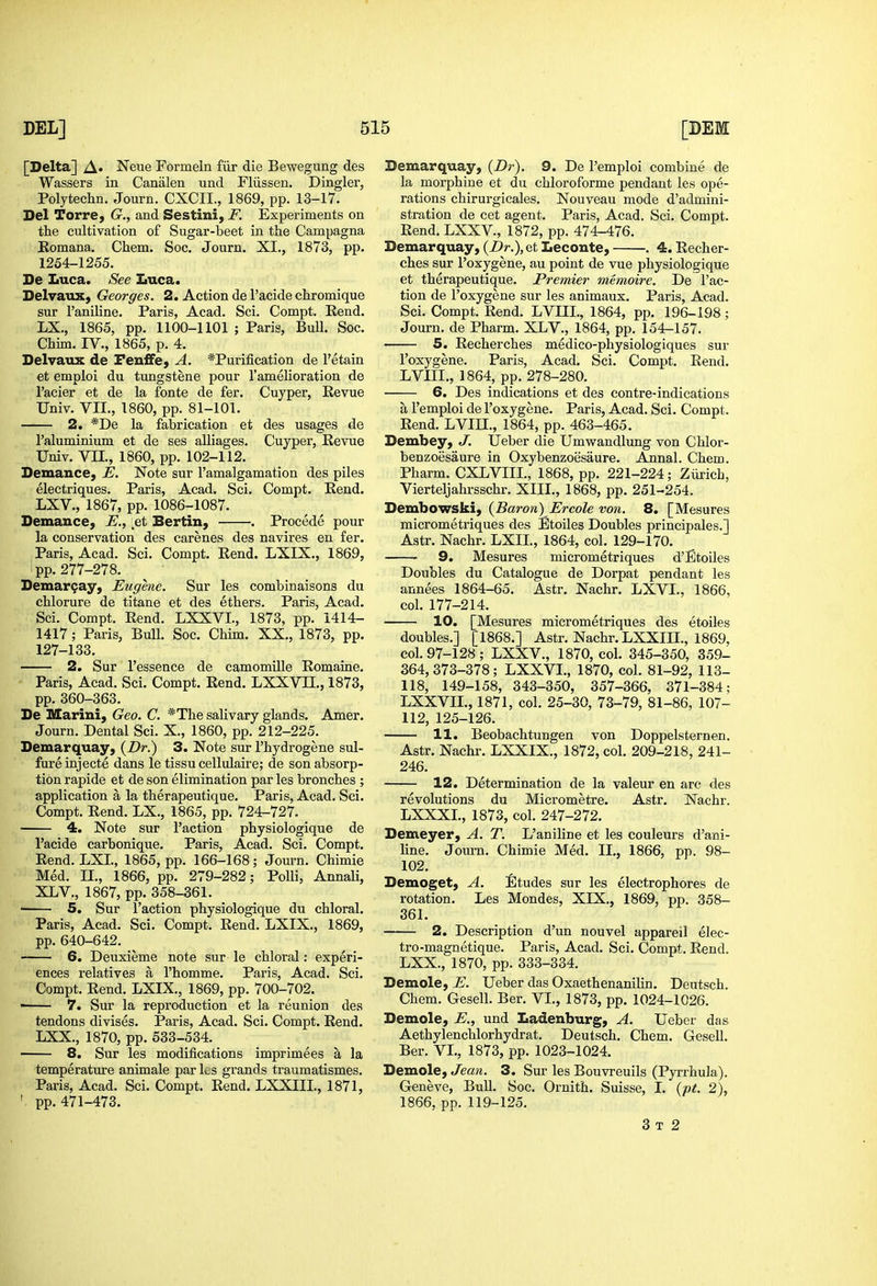 [Delta] A» Neue Formeln fiir die Bewegung des Wassers in Canalen und Fliissen. Dingier, Polytechn. Journ. CXCII., 1869, pp. 13-17. Del Torre, (?., and Sestini, F. Experiments on the cultivation of Sugar-beet in the Campagna Eomana. Chem. Soc. Journ. XI., 1873, pp. 1254-1255. De Luca. See Luca. Delvaux, Georges. 2. Action del'acidechromique sur I'aniline. Paris, Acad. Sci. Compt. Rend. LX., 1865, pp. 1100-1101 ; Paris, Bull. Soc. Chim. IV., 1865, p. 4. Delvaiix de Feufife, A. *Purification de I'etain et emploi du tungstene pour 1'amelioration de I'acier et de la fonte de fer. Cuyper, Revue Univ. VII., 1860, pp. 81-101. 2. *De la fabrication et des usages de I'aluminium et de ses alliages. Cuyper, Revue Univ. Vn., 1860, pp. 102-112. Demance, E. Note sur I'amalgamation des piles electriques. Paris, Acad. Sci. Compt. Eend. LXV., 1867, pp. 1086-1087. Demance, E., ^et Bertin, . Procede pour la conservation des carenes des navires en fer. Paris, Acad. Sci. Compt. Rend. LXIX., 1869, ; pp. 277-278. Demar9ay, Eugene. Sur les combinaisons du chlorure de titane et des ethers. Paris, Acad. Sci. Compt. Rend. LXXVI., 1873, pp. 1414- 1417; Paris, Bull. Soc. Chim. XX., 1873, pp. 127-133. —— 2. Sur I'essence de camomille Eomaine. - Paris, Acad. Sci. Compt. Rend. LXXVIL, 1873, pp. 360-363. De Marini, Geo. C. *The salivary glands. Amer. Journ. Dental Sci. X., 1860, pp. 212-225. Demarquay, 3. Note sur I'hydrogene sul- fureinjecte dans le tissu cellulaire; de son absorp- tion rapide et de son elimination par les bronches ; application a la therapeutique. Paris, Acad. Sci. Compt. Rend. LX., 1865, pp. 724-727. 4. Note sur Faction physiologique de I'acide carbonique. Paris, Acad. Sci. Compt. Rend. LXL, 1865, pp. 166-168; Journ. Chimie Med. II., 1866, pp. 279-282; Polli, Annali, XLV., 1867, pp. 358-361. ■ 5. Sur faction physiologique du chloral. Paris, Acad. Sci. Compt. Rend. LXIX., 1869, pp. 640-642. 6. Deuxieme note sur le chloral: experi- ences relatives a I'homme. Paris, Acad. Sci. Compt. Rend. LXIX., 1869, pp. 700-702. ■ 7. Sur la reproduction et la reunion des tendons divises. Paris, Acad. Sci. Compt. Rend. LXX., 1870, pp. 533-534. 8. Sur les modifications imprimees a la temperature animale par Ls grands traumatismes. Paris, Acad. Sci. Compt. Rend. LXXIIL, 1871, pp. 471-473. Demarquay, (Z)r). 9. De I'emploi combine de la morphine et du chloroforme pendant les ope- rations chirurgicales. Nouveau mode d'admini- stration de cet agent. Paris, Acad. Sci. Compt. Rend.LXXV., 1872, pp. 474-476. Demarquay, {Dr.), et Leconte, . 4. Recher- ches sur I'oxygene, au point de vue physiologique et therapeutique. Premier memoire. De Tac- tion de I'oxygene sur les animaux. Paris, Acad. Sci. Compt. Rend. LVIIL, 1864, pp. 196-198; Journ. de Pharm. XLV., 1864, pp. 154-157. 5. Recherches medico-physiologiques sur I'oxygene. Paris, Acad, Sci. Compt. Rend. LVIIL, 1864, pp. 278-280. 6, Des indications et des contre-indications a I'emploi de I'oxygene. Paris, Acad. Sci. Compt. Rend. LVm., 1864, pp. 463-465. Dembey, J, Ueber die Umwandlung von Chlor- benzoesaure in Oxybenzoesaure. Annal. Chem. Pharm. CXLVIIL, 1868, pp. 221-224; Zurich, Vierteljahrsschr. XIII., 1868, pp. 251-254. Dembowski, {Baron) Ercole von. 8. [Mesures micrometriques des Etoiles Doubles principales.] Aatr. Nachr. LXIL, 1864, col. 129-170. 9. Mesures micrometriques d'Etoiles Doubles du Catalogue de Dorpat pendant les annees 1864-65. Astr. Nachr. LXVL, 1866, col. 177-214. 10. [Mesures micrometriques des etoiles doubles.] [1868.] Astr. Nachr. LXXIIL, 1869, col. 97-128 ; LXXV., 1870, col. 345-350, 359- 364,373-378; LXXVI., 1870, col. 81-92, 113- 118, 149-158, 343-350, 357-366, 371-384; LXXVIL, 1871, col. 25-30, 73-79, 81-86, 107- 112, 125-126. 11. Beobachtungen von Doppelsternen. Astr. Nachr. LXXIX., 1872, col. 209-218, 241- 246. 12. Determination de la valeur en arc des revolutions du Micrometre. Astr. Nachr. LXXXL, 1873, col. 247-272. Demeyer, A. T. L'aniline et les couleurs d'ani- line. Journ. Chimie Med. IL, 1866, pp. 98- 102. Demoget, A. fitudes sur les electrophores de rotation. Les Mondes, XIX., 1869, pp. 358- 361. 2. Description d'un nouvel appareil elec- tro-magnetique. Paris, Acad. Sci. Compt. Rend. LXX., 1870, pp. 333-334. Demole, E. Ueber das Oxaethenanilin. Deutsch. Chem. Gesell. Ber. VI., 1873, pp. 1024-1026. Demole, E., und Ladenburg, A. Ueber das Aethylenchlorhydrat. Deutsch. Chem. Gesell. Ber. VI., 1873, pp. 1023-1024. Demole, Jean. 3. Sur les Bouvreuils (Pyrrhula), Geneve, Bull. Soc. Ornith. Suisse, I. {pt. 2), 1866, pp. 119-125. 3 T 2