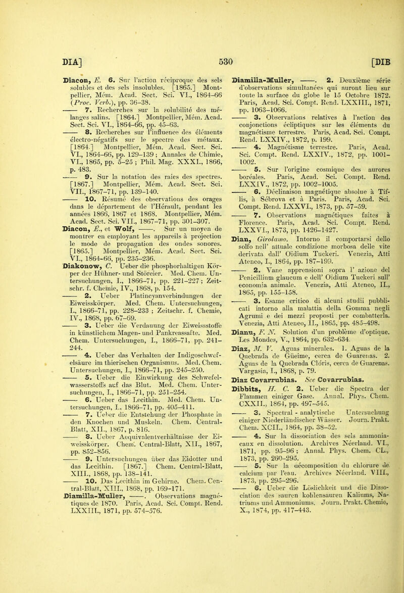 Biacon, E. 6. Suf I'iiction reciproque des sels solubles et des sels insolubles. [1865.] Mont- pellier, Mem. Acad. Sect. Sci. VI., 1864-66 {Proc. Verb.), pp. 36-38. 7. Eecherches sur la solubllite des me- langes salins. [1864.] Montpellier, Mem. Acad. Sect. Sci. VI., 1864-66, pp. 45-63. 8. Recberclies sur I'influence des elements electro-negatii's sur le spectre des metaux. [1864.] Montpellier, Mem. Acad. Sect. Sci. VI., 1864-66, pp. 129-139; Annales de Chimie, VI. , 1865, pp. 5-25 ; Pbil. Mag. XXXI., 1866, p. 483. 9. Sur la notation des raies des spectres. [1867.] Montpellier, Mem. Acad. Sect. Sci. VII. , 1867-71, pp. 139-140. 10. Resume des observations des orages dans le departement de I'Herault, pendant les annees 1866, 1867 et 1868. Montpellier, Mem. Acad. Sect. Sci. VII., 1867-71, pp. 301-307. Diacon, JE., et Wolf, . Sur un moyen de montrer en employant les appareils a projection le mode de propagation des ondes sonores. [1865.] Montpellier, Mem. Acad. Sect. Sci. VI., 1864-66, pp. 235-236. Diakonow, C. Ueber die pbosphorlialtigen Kor- per der Hiiliner- und Storeier. Med. Cliem. Un- tersuchungen, I., 1866-71, pp. 221-227; Zeit- schr. f. Cbemie, IV., 1868, p. 154. 2. Ueber Platincyanverbindungen der Eiweisskor2)er. Med. Chem. Uutersuchungen, I., 1866-71, pp. 228-233 ; Zeitschr. f. Chemie, IV., 1868, pp. 67-69. 3. Ueber die Verdauung der EiweissstolFe in kiinstlichem Magen- und Pankreassafte. Med. Chem. Untersuchuugen, I., 1866-71, pp. 241- 244. ■ 4. Ueber das Verhalten der Indigoschwef- elsaure im thierischen Organismug. Med. Chem. Uutersuchungen, I., 1866-71, pp. 245-250. 5. Ueber die Einwirkung des Schwefel- wasserstoffs auf das Bhit. Med. Chem. Uuter- suchungen, I., 1866-71, pp. 251-254. 6. Ueber das Lecithin. Med. Chem. Uu- tersuchungen, I., 1866-71, pp. 405-411. 7. Ueber die Entsteliung der Phosphate in den Kuochen und Muskeln. Chem. Central- Blati, XII., 1867, p. 816. 8. Ueber Aequivalentverhaltnisse der Ei- weisskorper. Chem'. Central-Blatt, XIT., 1867, pp. 852-856. 9. Untersuchuugen liber das Eidotter und das Lecithin. [1867.] Chem. Central-Blatt, XIII., 1868, pp. 138-141. 10. Das Lecithin im Gehirne. Chem. Cen- tral-Blutt, XTIL, 1868, pp. 169-171. Biamilla-Mulier, . Observations magne- tiques de 1870. Paris, Acad. Sci. Compl. Rend. LXXIII., 1871, pp. 574-576. BiamiUa-Muiler, . 2. Deuxieme serie d'observations simultanees qui aurout lieu sur toute la surface du globe le 15 Octobre 1872. Paris, Acad. Sci. Compt. Rend. LXXTIL, 1871, pp. 1063-1066. 3. Observations relatives a Faction des conjonctions ecliptiques sur les elements du magnetisme terrestre. Paris, Acad. Sci. Compt. Rend. LXXIV., 1872, p. 199. 4. Magnetisme terrestre. Paris, Acad. Sci. Compt. Rend. LXXIV., 1872, pp. 1001- 1002. 5. Sur I'origine cosmique des aurores boreales. Paris, Acad. Sci. Compt. Rend. LXXIV., 1872, pp. 1002-1005. 6. Declinaison magnetique absolue a Tif- lis, a Sebrova et k Paris. Paris, Acad. Sci. Compt. Rend. LXXVL, 1873, pp. 57-59. 7. Observations magnetiques faites a Florence. Paris, Acad. Sci. Compt. Rend. LXXVL, 1873, pp. 1426-1427. Dian, Girolamo. Intorno il comportarsi dello solfo neli' attuale condizione morbosa delle vite derivata dall' O'idium Tuckeri. Venezia, Atti Ateneo, I., 1864, pp. 187-199. 2. Vane apprensioni sopra 1' azione del Penicillium glaucum e dell' O'idium Tuckeri sull' economia animale. Venezia, Atti Ateneo, IL, 1865, pp. 155-158. ■ 3. Esame critico di alcuni studii pubbli- cati intorno alia malattia della Comma negli Agrumi e dei mezzi proposti per combatterla. Venezia, Atti Ateneo, IL, 1865, pp. 485-498. Bianu, F. N. Solution d'un probleme d'optioue. Les Mondes, V., 1864, pp. 632-634, BiaZj, M. V. Aguas minerales. 1. Aguas de la Quebrada de Giieime, cerca de Guarenas. 2. Aguas de la Quebrada Cldris, cerca de Guarenas. Vargasia, I., 1868, p. 79. Diaz Covarrubias. See Covarrubias. Dibbits, H. C. 2. Ueber die Spectra der Flammen einiajer Gase. Annal. Phys. Chem. CXXII., 1864; pp. 497-545. 3. Spectral - analytische Untersuchung eiuiger Niederlaudischer Wasser. Journ. Prakt, Chem. XCIL, 1864, pp. 88-52. 4. Sur la dissociation des sels ammonia- caux en dissolution. Archives Neerlaud. VI., 1871, pp. 95-96 ; Annal. Phys. Chem. CL., 1873, pp. 260-295. 6. Sur la aecomposition du chiorure Je. calcium par I'eau. Archives Neerlnnd. VIII., 1873, pp. 295-296. 6. Ueber die Loslichkeit und die Disso- ciation des sauren kohlensauren Kaliums, Na- triums und Ammoniums. Journ. Prakt. Chemie, X., 1874, pp. 417-443.