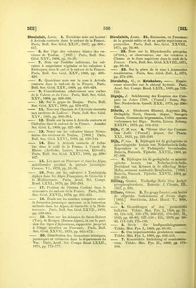 Hievlafaity Louis. 5. Troisieme note sur la zone a Aviciila contorta dans le sud-est de la France. Paris, Bull. Soc. Geol. XXIV., 1867, pp. 601- 617. 6. Sur i'age des calcaires blancs des en- virons de Toulon. [1867.] Paris, Bull. Soc. Geol. XXV., 1868, pp. 16-20. 7. Note sur I'oolithe inferieure, les cal- caires a empreintes vegetales et les calcaires a Entroques, dans le sud et le sud-est de la France. Paris, Bull. Soc. Geol. XXV., 1868, pp. 403- 420. 8. Quatrieme note sur la zone a Avicula contorta dans le sud-est de la France. Paris, Bull. Soc. Geol. XXV., 1868, pp. 616-624. 9. Considerations relativement aux roches de la Valette et du Cres. Paris, Bull. Soc. Geol. XXV., 1868, pp. 928-930. 10, Sur le gypse de Roujan. Paris, Bull. Soc. Geol. XXV., 1868, pp. 970-972. 11. Note sur I'horizon de I'Avicula contorta aux environs de Lodeve. Paris, Bull. Soc. Geol. XXV., 1868, pp. 980-984. 12. Etude sur la zone a Avicula contorta et I'infralias dans le sud-est de la France. Annales Sci. Geol. I., 1869, pp. 337-496. 13. Notes sur les calcaires blancs Neoco- miens des environs de Toulon. [1868.] Paris, Bull. Soc. Geol. XXVI., 1869, pp. 139-144. 14. Zone a Avicula contorta et Infra- lias dans le midi de la France, a I'ouest du Rhone (Ardeche, Lozere, Aveyron, Herault). Paris, Bull. Soc. Geol. XXVI., 1869, pp. 398- 447. 15. Les mers en Provence et dans les Alpes meridionales pendant la periode jurassique. Cosmos, VI., 1870, pp. 35-36. 16. Note sur les calcaires a Terebratula diphya dans les Alpes Fran9aises, de Grenoble a la Mediterranee. Paris, Acad. Sci. Compt. Eend. LXXI., 1870, pp. 282-284. 17. Position de I'Ostrea Couloni dans le neocomien du sud-est de la France. Pai'is, Bull. Soc. Geol. XXVIL, 1870, pp. 431-434. 18. Etude sur les couches comprises entre la formation jurassique moyenne et la formation cretacee dans les Alpes, de Grenoble a la Medi- terranee. Paris. Bull. Soc. Geol. XXVII., 1870, pp. 649-664. 19. Note sur les dolomies de Saint-Hubert (Var), de Eougon (Basses-Alpes), et sur la posi- tion des tiges dApiocriuus, rapportees jusqu'ici a I'etage corallien en Provence. Paris, Bull. Soc. Geol. XXVIL, 1870, pp. 665-672. 20. Distribution des formations triasiques, jurassiques et cretacees dans le departement du Var. Paris, Acad. Sci. Compt. Rend. LXXIL, 1871, pp. 775-777. Bieulafait, Louis. 21. Extension, en Provence* de la grande oolite et de sa partie superieure en particulier. Paris, Bull. Soc. Geol. XXVIII,, 1871, pp. 76-80. 22. Note sur la Rhynchonella peregrina (d'Orb.), et observations sur les calcaires a Chama et le Jura superieur dans le midi de la France. Paris, Bull. Soc. Geol. XXVIIL, 1871, pp. 80-84. ■ 23. Sur la place de la zone a Ammonites teuuilobatus. Paris, Soc. Geol. Bull. I., 1873, pp. 279-280. Dieulafoy, G., et Krishaber, . Experi- ences nouvelles sur le chloral hydrate. Paris, Acad. Sci. Compt. Rend. LXIX., 1869, pp. 752- 753. Biguja, J. Sehilderung der Eruption des Coto- paxi im Jahre 1768. (Transl.) Bonn, Sitz. Ber. Niederrhein. Gesell. XXX., 1873, pp. 236- 240. Dihrik, A. Rhodocera Rhamni, Argynnis Dia, Deilephila Nerii, Ocneria dispar, Nonagria Cannse, Grammesia trigrammica, Collix sparsata vorkommen bei Riga. Stettin, Entom. Zeitung, XXXIV., 1873, pp. 113-114. Dijk, C. M. van. 4. *Etwas iiber das Cyanure- tum Jodii. {Trarisl.) Repert. fiir Pharm. XXL, 1825, pp. 223-240. Sijk, P. van, 5. Bijdragen tot de geologische en mineralogische kennis van Nederlandsch-Indie. Koperaders in de Padangsche bovenlanden. Batavia, Natuurk. Tijdschr. XXVIL, 1864, pp. 87-109. 6. Bijdragen tot de geologische en mineral- ogische- kennis van Nederlandsch-Indie. Bruinkool van Ketaoen in de afdeeliug Moko- Moko, assistent residentie Bengkoelen. [1863.] Batavia, Natuurk. Tijdschr. XXVIL, 1864, pp. 259-264. Billing, Gustav. Vorlaufige Notiz ilber Aethyl- pyrophosphorsaure. Zeitschr. f. Chemie, III., 1867, p. 266. Dillner, Goran. 3. En grupp formler, som berora de elliptiska funktionerna af forsta slagel. [1863.] Stockholm, Akad. Handl. V., 1866, No. 3. ' 4. Grunddragen af den geometriska kalkylen. Tidskr. Mat. Fys. L, 1868, pp. 27- 30, 124-132, 169-179, 209-223, 270-285; IL, 1869, pp. 82-85, 137-159 ; IIL, 1870, pp. 30- 43, 111-120, 176-193. 5. Bevis for kraftparallelogrammen. Tidskr. Mat. Fys. I., 1868, pp. 88-92. 6. Cm isoperimetriska produkters maxima. Tidskr. Mat. Fys. L, 1868, pp. 102-111. 7. Konstruktiv liiirledning af acceleration- erna. Tidskr, Mat. Fys. IL, 1869. pp. 178- 184.